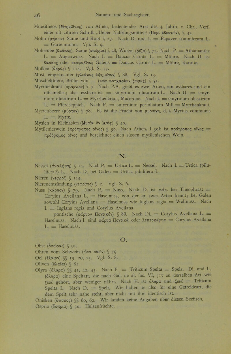 ΜηεδΡΡεοδ (Μνησίθ-εος) νοη ΑίΡεη, ΡεάεηίεηιΙεΓ ΑγζΙ άεδ 4· Ι^ΡγΡ. ν. ΟΡγ., λ/ειΐ. εϊηεΓ οΡ εΡΡίεη δοΡπή ,,ΌεΡετ ΝαΡι:ηη§;δΐηΡίε1“ (Περί έδεστών), § 42. ΜοΡη (μηκών) δαηιε ηηό Κορί § ιη. ΝαεΡ ϋ. ηηά I. = Ραρανετ δΟΐηηϊίεηίΓη Ρ. = Οαηεηιποΐιη. ν§;Β 5. 9· ΜοΡπαΡε (δαΰκος), δαηιε (σπέρμα) § 28, \νυτζε1 (ρίζα) § ηι. ΝαεΡ Ρ. = ΑίΡαιηαηϊΡα Ρ. = Αυ^εηννοΓζ. ΝαεΡ I. = ϋαηευδ ΟαίΌΐα Ρ. = ΜόΡτε. ΝαεΡ ϋ. ΐδί δαΰκος οιίεε σταφυλίνος Οαΐεηδ = ϋαηεοδ ΟαίΌΐα Ρ. = ΜόΙίΓε, ΚαίΌηε. ΜοΙΡεη (ορρός) § 114· ν§1. 5. 15. Μοδί, εϊη^εΡοεΡίεΓ (γλεΰκος έψημένον) § 88. ν§;]. 5. 13. ΜυδεΡεΡΡίετε, ΒπΐΡε νοη — (των κογχαρίων ζωμός) § 51· ΜγιτΡεη1α·αηΐ (σμΰρνιον) § η. Ναοΐι Ρ.Α. §ΐεΡΐ εδ ζ^νεϊ ΑΛεη, εϊη εδδΡατεδ ηη<1 εΐη οίήείηεΐΐεδ; ιΐαδ εδδΡατε ΐδί = δηιγι·ηϊηηι οΕΐδαΙηιηι Ρ. ΝαεΡ ϋ. = δΐηγΓ- ηίηιη οίηδαΐηιηι Ρ. = ΜγιτΡεη1ίΓαυΙ:, Μαεετοηε. ΝαεΡ Ρ = δΐηγΓηΡιηι οίηδαίχηηι Ρ. = ΡίεπΙδερρϊεΡ. ΝαεΡ Ρ. = δηιγΓηϊοηι ρεΓίοΙίαίηιη Μίΐΐ = ΜγΓΓΡεη1<Γαηί. ΜγηειΛεεΓε (μύρτον) § 78. Ε$ ΐδί άΐε Ρπιοΐιί νοη μυρσίνη, Ρ. ΐ. Μγ«ιΐ5 εοιηιηυηίδ Ρ. = Μγηε· Μγδΐεη ϊη Κίεϊηαδΐεη (Μυσία εν ’Ασίφ) § 40. Μγΐϊ1εηϊεπνεϊη (πρότροπος οίνος) § 98· ΝαεΡ ΑίΡεη. I 30 Ρ ΐδί πρότροπος οίνος = πρόδρομος οίνος ηηΡ ΡεζεΐεΡηεί εΐηεη δίΐδδεη ιηγίΐ1εηΐδεΡεη λνεΐη. Ν. Νεδδεί (άκαλήφη) § ΐ4· ΝαεΡ Ρ. = ΡΙπΐεα Ρ. = Νεδδεί. ΝαεΡ Ρ = ΡΡίΐεα (ρΐΐη- 1ϊίεΓ£ΐ?) Ρ. ΝαεΡ Γ). Ρεΐ Οαΐεη = ΡΡίΐεα ρΐΙηΙΐίεΓα Ρ. Νΐετεη (νεφροί) § 114- ΝΐεΓεηεηΐζϋηάηη§ (νεφρΐτις) § 2. ν§1. 5. 6. Νηδδ (κάρυον) § 79· ΝαεΡ Ρ. = Νηδδ. ΝαεΡ Ό. ΐδί κάρ. Ρεΐ ΤΡεορΡταδί = ΟοΓγ1υδ Ανεΐΐαηα Ρ. = Ηαδείηηδδ, νοη ΡεΓ ετ ζννεΐ Αηεη Ρεηηΐ; Ρεΐ Οαΐεη δοννοΡΙ ΟθΓγ1ηδ Ανεΐΐαηα = ΗαδεΡιηδδ \νΐε Ιη§1αηδ Γε§ία = λναΐΐηηδδ. ΝαεΡ Ρ = Ιη°;1αηδ Γε§ϊίΐ ηηά (ΖθΓγ1ηδ Ανεΐΐαηα, ροηίΐδεΡε (κάρυον Ποντικόν) § 80. ΝαεΡ ϋΐ. = ΟθΓγ1ηδ Ανεΐΐαηα Ρ. = Ηαδείηηδδ. ΝαεΡ Ρ δίηό κάρυα Ποντικά οεΐετ λεπτοκάρυα = (δθΓγ1ηδ Ανεΐΐαηα Ρ. = Ηαδείηηδδ. Ο. ΟΡδί (όπώραι) § 91· ΟΡγοπ νοηι δεΡννεΐη (ώτα συών) § 59· Οεΐ (Ιλαιον) §§ 19, 20, 25. ν§1. δ. 8. ΟΡνεη (έλαίαι) § 8ι. 01γΓα (δλυρα) §§ 4Ρ 42, 43· Ναεΐ1 ρ· = Τήΐΐεηητ δρεΡα = δρείζ. Όί. ηηιΐ Ρ: (δλυρα) εΐηε δρεΡαΠ, Ρίε ηαεΡ Οαΐ. Ρε αΐ. Γαε. VI, 517 ζυ ΡεΓδεΙΡεη Αη λνΐε ζειά §εΡόΠ, αΡεΓ ννεηΐ^εΓ ηαΡιΊ. ΝαεΡ Η. ϊδΐ ολυρα ηηΡ ζειά = ΤΓΪΐΐεητη δρεΡα Ρ. ΝαεΡ Ιλ = δρεΡ. ν/Ρ Ραΐΐεη εδ αΐδο ίητ είηε ΟείΓεΐόεαη, Ρΐε Ρεηι δρεΡ $εΡΓ ηαΡε δίεΡί, αΡεΓ ηίεΡί ιηΐΐ ϊίπη ΐάεηΐίδοΡ ϊδΐ. ΟηίδΡεη (ονίσκος) §§ 6ο, 62. \νϊτ ίαηάεη Ιιεϊηε ΑηςαΡεη ηΡβΓ Ρίοδεη δεεΡδεΙι. Οδρπα (όσπρια) § 30· ΗηΙδεηίΓϋεΡίε.