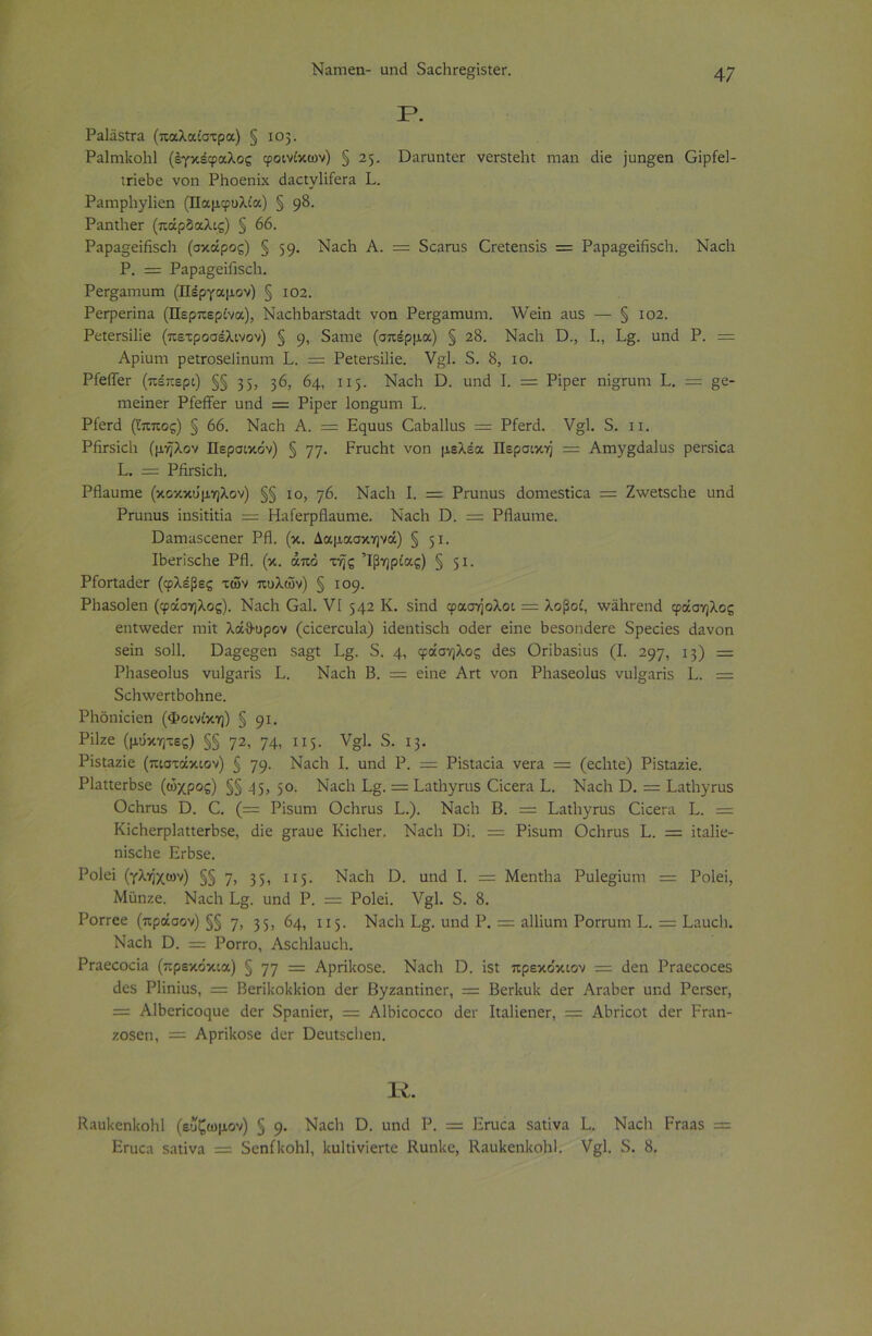 Ρ. Ραΐάδίτα (παλαίστρα) § 103. Ραΐηιΐνοΐιΐ (εγκέφαλος φοινίκων) § 25. ϋαΓηηΐεΓ νεΓδίεΙιί ηααη άΐε ]ηη§εη Οΐρίεΐ- ιπεβε νοη ΡΗοεηΐχ άαοίνϋίεΓα Ρ. ΡαΓηρ1ιγ1ΐεη (Παμφυλία) § 98. Ραηίΐιετ (πάρδαλις) § 66. Ραρα§εΐΗδο1ι (σκάρος) § 59· ΝαοΡ Α. = δοαπαδ Οίείεηδΐδ = Ραρα^εΐάδοΐι. Ναοΐι Ρ. = Ραρα§εΐΠδο1ι. ΡεΓ^αιτιυΓη (Πέργαμον) § 102. Ρετρεπηα. (Περπερίνα), ΝαοΐΓΪ>αΓδίαάΐ νοα ΡεΓ^αηιηηΓ. λΥεΐη αηδ — § 102. ΡείεΓδϋΐε (πετροσέλινον) § 9, δ^ϊηε (σπέρμα) § 28. ΝαοΙι ϋ., I., Ρ§. οηιΐ Ρ. = Αρΐυηι ρεΐΓΟδεϋηυηι Ρ. = ΡείεΓδϋΐε. ν§1. 5. 8, ίο. ΡίείΤεΓ (πέπερι) §§ 35; 3^, 64, 115- ΝαοΙι ϋ. ηηά Ρ = ΡΐρεΓ ηΐ°γυηι Ρ. = §ε- ηιεΐηεΓ ΡίείΤεΓ υπό = ΡΐρεΓ Ιοη^ηιη Ρ. Ρίεπί (ίππος) § 66. ΝαοΗ Α. = Εηηηδ Οαϋαΐΐηδ = ΡίεπΡ ν§1. 5. ιι. ΡίίΓδΐοΙι (μήλον Περσικόν) § ηη. ΡητοΡί νοη μελέα Περσική = Αηιγ£άα1ηδ ρεΓδΐοα Ρ. = ΡίίΓδΐοΙι. ΡΗαυιηε (κοκκυμηλον) §§ ίο, η6. ΝαοΙι Ρ = ΡΓυηυδ άοηιεδίΐοα = Ζν/είδοϋε ηηά Ρτηηηδ ΐηδΐίΐίΐα = ΡΙαΓεΓρΗαυπιε. ΝαοΙι ϋ. = ΡΗαηιηε. ϋαιηαδοεηεΓ ΡΗ. (κ. Δαμασκηνά) § 51· ΙϋεπδοΗε ΡΗ. (κ. άπο τής Ίβηρίας) § 51· ΡίοΓίαάετ (φλέβες των πυλών) § 109. ΡΗαδοΙεη (φάσηλος). ΝαοΙι Οαΐ. VI 542 Κ. δΐηά φασήολοι = λοβοί, τνάΐκεηά φάσηλος εηί\νεάεΓ ππΐ λάθ-υρον (οΐοεπ:υ1α) ΐάεηίΐδοΐι οάεΓ εΐηε ΒεδοηάεΓε δρεοΐεδ άανοη δεΐη δοΐΐ. Όα§ε§εη δα£ί Ρ§. δ. 4, φάσηλος άεδ ΟπΗαδΐυδ (Ρ 297, 13) = ΡΗαδεοΙηδ νη1§απδ Ρ. ΝαοΗ Β. = εΐηε Απ νοη Ρΐιαδεοίηδ νη1°;απδ Ρ. = δοΙιτνεπΗοΗπε. ΡΗδηΐοΐεη (Φοινίκη) § 91. ΡΠζε (μύκητες) §§ 72, 74, 115- ν^1· δ· ι3· Ρΐδίαζΐε (πιστάκιον) § 79· ΝαοΗ I. αηιΐ Ρ. = Ρΐδίαοΐα νέτα — (εοΐιίε) Ρϊδίαζΐε. ΡΙαίίεΓϋδε (ωχρός) §§ 45, 5°· ΝαοΗ Ρ§. = Ραίΐιγηΐδ Οοεπι Ρ. ΝαοΙι Ό. = ΡαίΙιγΓηδ ΟοΗτηδ Ό. (= Ρΐδηηι Οοΐιπίδ Ρ.). ΝαοΙι Β. = ΡαίΙιγΓηδ Οίοεηι Ρ. = ΚΐοΗεΓρΙαιιεΓϋδε, άΐε §Γαηε Κΐοΐιετ. ΝαοΙι ϋΐ. = Ρΐδηηι Οοΐιηΐδ Ρ. = ΐίαΐΐε- ηΐδοϋε ΕΛδε. Ροΐεΐ (γλήχων) §§ η, 35, ΙΙ5· ΝαοΙι Ο. υηά I. = Μεηΐϋα Ρυΐε^ΐηηι = Ροΐεΐ, Μϋηζε. ΝαοΙι Ρ§. ηηά Ρ. = Ροΐεΐ. ν§1. δ. 8. ΡοΓΓεε (πράσον) §§ η, 35, 64, 115- ΝαοΙι Ρ§. ηηά Ρ. = αΐΐΐυηι ΡοΓΓηιη Ρ. = Ραηοΐι. Ναοίι ϋ. = Ρογγο, Αδοίϋαυοίι. Ρίαεοοοΐα (πρεκόκια) § 77 = Αρηΐιοδε. ΝαοΗ ϋ. ΐδί πρεκόκιον = άεη Ροαεοοοεδ άεδ Ρΐΐηΐυδ, = Βεπίιοΐϋίΐοη άετ Βγζαηίΐηει·, = ΒετΙουΡ άετ Αι-αΡετ ηηά ΡοΓδετ, = ΑΙΒεποοςηε άετ δραηΐετ, = Αΐϋΐοοοοο άει· ΙίαΙΐεηεΓ, = Αϋποοΐ άετ ΡΓηη- ζοδεη, = ΑρπΙίΟδε άετ Όεηίδοΐιεη. Κ. Κηη1<οη1ιοΗ1 (είίζωμον) § 9· ΝαοΒ ϋ. ηηά Ρ. = Εηιοα δαίΐνα Ρ. Ναοΐι ΡΓ23δ = Είηοα δαίΐνα = δεηίΐιοΐιΐ, ΙιηΙίΐνϊεΓίε Κηηΐιε, Ιίαυίιεηΐιοΐιΐ. Υ§;1. δ. 8.