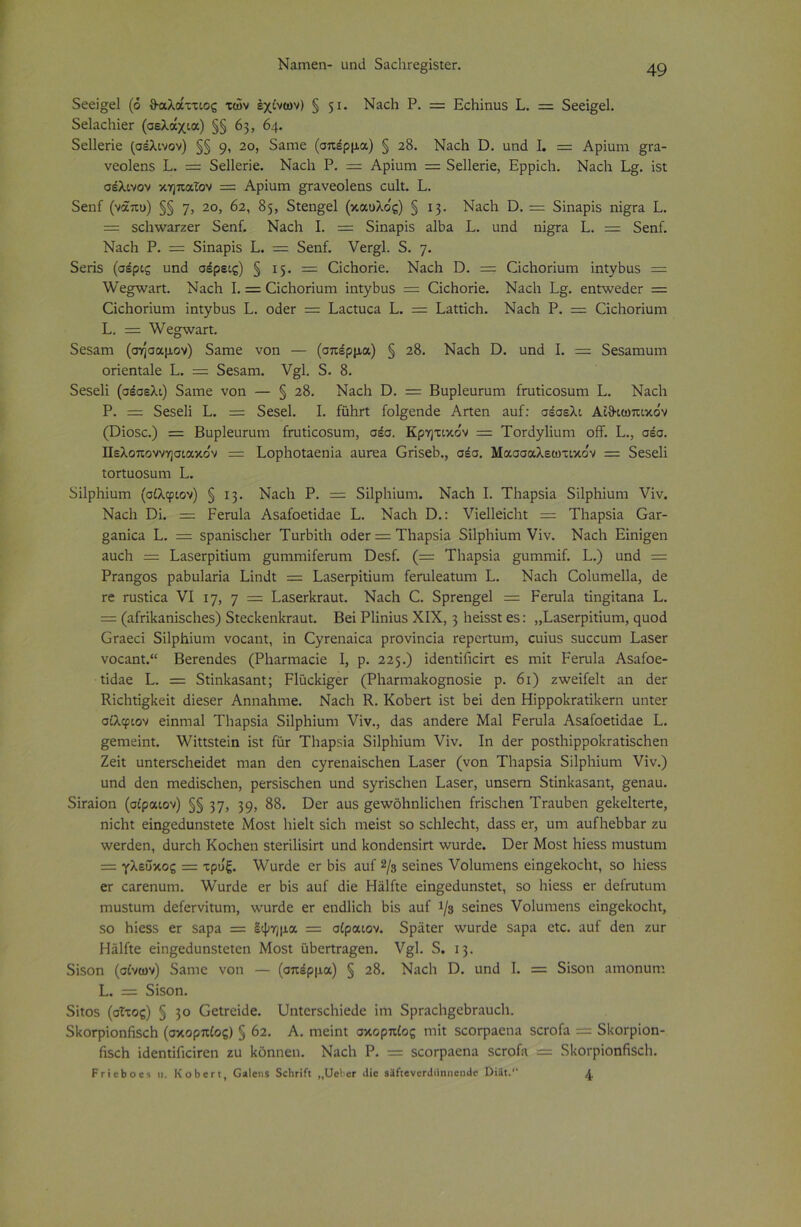 Ναπιεη- υηά δαεϋΓε§ίδΐεΓ. δεεί§ε1 (ό θαλάττιος των έχίνων) § 51· Ναοϋ Ρ. = Εεϋίηυδ Ε. = δεεί§ε1. δεΙαοϋίεΓ (σελάχια) §§ 63, 64. δείΐεπε (σέλινον) §§ 9* 2ο, δαηιε (σπέρμα) § 28. Ναεϋ ϋ. υηά I. = Αρίυηι §ΐ&- νεοΐεηδ Ε. = δεϋεπε. Ναεϋ Ρ. = Αρΐαηι = δείΐεπε, Ερρίεϋ. Ναεϋ Ε§. ίδΐ σέλινον κηπαΐον = Αρίυηι §Γανεο1εηδ ευΐί. Ε. δεηΓ (νάπυ) §§ η, 2ο, 62, 85, δΐεη§;ε1 (καυλο'ς) § 13. Ναεϋ ϋ. = δίηαρίδ ηί§Γα Ε. = δεϋτναΓζεΓ δεηί. Ναεϋ Ε — δίηαρϊδ αΐϋα Ε. υηά ηί§Γα Ε. = δεηί. Ναεϋ Ρ. = δίηαρίδ Ε. — δεηί. νεΓ§;1. δ. η. δεπδ (σέρις υηά σέρεις) § 15. = Οίεϋοπε. Ναεϋ ϋ. = ΟεϋοΓίυπι ίηΐγϋυδ = λνε^νναη. Ναεϋ Ε = Οεϋοηυιη ίηΐγϋυδ = (ΖίεϋοΓΪε. Ναεϋ Ε§. εηΐτνεάεΓ — (ϋεϋοπυπι ίηΐγϋυδ Ε. οάεΓ =: Εαείυεα Ε. = Εαΐίίεϋ. Ναεϋ Ρ. = Οίεϋοπυιη Ε. = ν/ε^νναη. δεδαιη (ση'σαμον) δαηαε νοη — (σπέρμα) § 28. Ναεϋ ϋ. υηά Ε = δεδαιηυιη οπεηίαίε Ε. — δεδαηι. ν§1. δ. 8. δεδεϋ (σέσελι) δαιηε νοη — § 28. Ναεϋ ϋ. = Βυρίευπιιη ίπιΐίεοδυπι Ε. Ναεϋ Ρ. = δεδεϋ Ε. = δεδεί. Ε ίΰϋΐί ίοΐ^εηάε Αηεη αυ£: σέσελι Αΐθιωπικόν (ϋίοδε.) = Βυρίευπιιη ίηιΐϊοοδυπ:, σέσ. Κρητικόν = ΤοΓάγϋυηι οίί. Ε., σέσ. Πελοποννησιακο'ν = Εορϋοΐαεηία αυιεα Οπδεϋ., σέσ. Μασσαλεωτικο'ν = δεδεϋ ίΟΓίυοδυηι Ε. δίΐρϋΐηηι (σίλφιον) § 13. Ναεϋ Ρ. = δίΐρϋίυηι. Ναεϋ Ε Τϋαρδία δίΐρϋίυηι νίν. Ναεϋ Όί. = Ρεπιία Αδαίοεΐίάαε Ε. Ναεϋ ϋ.: νίεΐΐείεϋί = Τΐιαρδϊα Οατ- §αηίεα Ε. = δραηϊδοϋεΓ Τυΐϋίΐϋ οάεΓ = ΤΕιαρδϊα δίΐρϋίυιη νϊν. Ναεϋ Είηί§εη αυεϋ = ΕαδεΓρίΐίυιη ^υηίΓηίίεΓυηι ϋεδί. (= Τϋαρδία §υιηΓηίί. Ε.) υηά = Ρΐαη§οδ ραϋυΐαπα Είηάί = ΕαδεΓρίίίυπι ίεΓυΙεαΐυηι Ε. Ναεϋ Οοΐυιηεΐΐα, άε τε παδίίεα VI 17, 7 — ΕαδεΛΓαυΐ. Ναεϋ Ο. δρτεη§ε1 = Ρεπαΐα ίίη§ίίαηα Ε. = (αίπϋαηίδεϋεδ) δίεείΐεηίαταυί. Βει Ρϋηϊιΐδ XIX, 3 ϋείδδί εδ: ,,ΕαδεΓρίΐίυπι, ςυοά (Ιπιεεί δίΐρϋίυιη νοεαηί, ΐη ^γ^εηα^εα ρΐονίηεία ΓερεΓίυιη, ευίυδ δυοοαιη Εαδετ νοο3.ηΐ.“ Βεεεηιίεδ (ΡϋιΐΓπιαοΐε I, ρ. 225.) ίϋεηΐίίΐαη εδ πια Ρεηιία Αδαίοε- ΐϊιίαε Ε. = δήη1ΐ3δαηΐ; ΡΙηοΡΐ^εΓ (Ρ1ιαπτΐίΐ1ίθ§ηοδϊε ρ. 61) ζ-ννείίεΐί αη ϋεχ Κίοϋιί^ϋεή ιϋεδεΓ Αηηαϋηιε. Ναεϋ Κ. ΚοϋειτΙ ΐδΐ ϋεϊ ϋεη ΗϊρροϋΓαίΐΙίεΓη ηηϊεΓ σίλφιον εϊηηιαΐ Τϋαρδϊα δΐΐρϋΐυηι νίν., εΐαδ ίΐηάεΓε Μαΐ ΡεΓυΙα Αδαίοειίάαε Ε. §;εηιείηΐ. λνϊΐΐδίείη ϊδΐ Γατ Τϋαρδΐα δίΐρϋΐυηι νίν. Ιη ϋεΓ ροδίϋίρροΙίΓαίίδεϋεη Ζεϊΐ υηΐεΓδοϋείιΙεί ιηαη άεη ογΓεηαϊδεϋεη ΕαδεΓ (νοη Τϋαρδϊα δΠρΙιϊυιη νίν.) υηά άεη ηιεάίδεϋεη, ρεΓδίδοϋεη υηά δγΓΪδοϋεη ΕαδεΓ, υηδετη διίηΙναδαηΐ, §εηαυ. δίΓαίοη (σίραιον) §§ 37> 39> 88. ϋεΓ αυδ §ελνοϋηϋεϋεη ίπδεϋεη ΤΓαυϋεη ^εϋεΙίεΓίε, ηίεϋΐ είη§εάυηδΐεΐε Μοδΐ Ιιίεΐί δίεϋ ηιείδΐ δο δεϋΐεεϋΐ;, άαδδ εΓ, υηι αυίϋεϋϋίΐΓ ζυ ννεΓάεη, άυΓεϋ Κοεϋεη δΐεπϋδίη υηά ϋοηάεηδίπ ν/υτάε. ϋεε Μοδί ϋίεδδ ηιυδίυηι = γλεΰκος = τρυξ. λνυτάε ογ ϋίδ αυί 2/β δείηεδ νοίυηιεηδ είη§ε1<οοΙιΙ, δο ϋίεδδ εε εαΓεηυηι. ν^υΓάε ετ ϋίδ αυί άίε ΗάΙΓιε είη§εάυηδΐεί, δο ϋίεδδ εΓ άείΓυίυηι Γηυδίυιη άείεΓνίΐυηι, \νυτάε εΓ εηάϋεϋ ϋίδ αυί 1/3 δείηεδ νοίυηιεηδ είη§εϋοεϋι, δο ϋίεδδ εΓ δαρα = Ιψημα = σίραιον. δράιεΓ ννυΓάε δαρα εΐε. αυί άεη ζυΓ Ηάΐίΐε είη^εάυηδίεΐεη Μοδί ϋϋεΠΓα^εη. ν§;1. δ. 13. δίδοη (αίνων) δαιηε νοη — (σπέρμα) § 28. Ναεϋ Ό. υηά I. = δίδοη αιηοηυηι Ε. = δίδοη. δίιοδ (σίτος) § 3° υηίεΓδεϋίεάε ίηι δρΓαεϋ§εϋΓαυοϋ. δΙιοΓρίοηβδοϋ (σκορπίος) § 62. Α. ηιείηΐ σκορπίος ηϋΐ δεοΓραεηα δοτοία = δϋοΓρίοη- ϋδεϋ ίάεηΐίΓιείΓεη ζυ ϋοηηεη. Ναεϋ Ρ. = δεοΓραεηα δοτοία = δΙίΟΓρίοηίΐδεϋ. Ρτΐεδοβδ β. ΚοΙ^επ, ΟβΙβιυ δεΗπίι ,,ϋοΙιοΓ <1ϊβ 8ϊί:ενεη1ϋηηοη4ε ϋί3ι.“ ^
