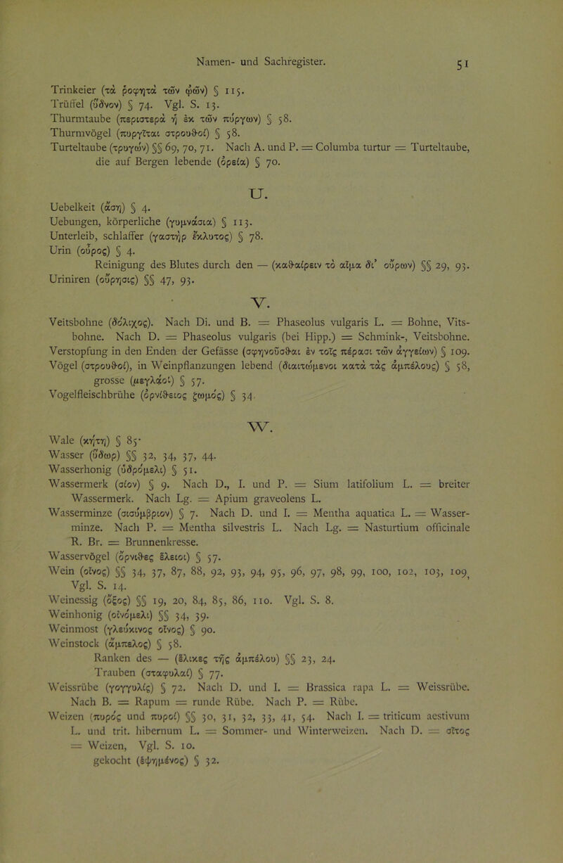 Ναιηεη- αηά δαοΒΓε§ίδΐεΓ. 5ΐ ΤπηΙίεΐεΓ (τά ροφητά των φών) § 115. ΤταίΤεΙ (ΰδνον) § 74· ν§Ρ 5. 13. ΤΒαπτιίαηΒε (περιστερά ή έκ των πύργων) § 58· ΤΒαπηνό§[ε1 (πυργΐται στρου&οί) § 58· ΤαπεΙΟαιΒε (τρογών) §§ 69, 7°> 71· Ναοΐι Α. αηά Ρ. = (ΖοΙαηιΒα ία«αΓ = Τυηεΐΐαυδε, ιϋε αα£ Βει-^εη ΙεΒεηάε (ορεία) § ηο. υ. ΡΙεΒεΙΙιεΐΐ (άση) § φ ΙΙεΒαη^εη, ΙιοΓρετΙίοΙιε (γυμνάσια) § 113. υηΐειΊεϊΒ, δοΡΙαίϊεΓ (γαστήρ έκλυτος) § η%. ΙΜη (ούρος) § φ Κεϊηΐ£αη£ άεδ Βίαΐεδ άηπάι άεη — (καθ-αίρειν τό αίμα δι’ ουρών) §§ 29, 93· υπηΪΓεη (ου'ρησις) §§ 47» 93· V. νείΐδΒοΒηε (δο'λιχος). Ναοΐι ϋϊ. αηά Β. = ΡΗαδεοΙαδ να1§απδ Ρ. = Βοΐιηε, Υϊΐδ- ΒοΒηε. ΝαοΒ Ώ. = ΡΗαδεοΙαδ να1§απδ (Βει Ηϊρρ.) = δοΗηιϊηΙί-, νεΐίδΒοΒηε. νεΓδΐορίαη^ ϊη άεη Εηάεη άετ Οείάδδε (σφηνοΰσθ·αι έν τοΐς πέρασι των αγγείων) § 109. νό§ε! (στρουθοί), ίη λΥείηρβαηζαη^εη ΙεΒεηά (διαιτώμενοι κατά τάς αμπέλους) § 58, £Γθδδε (μεγλάοί) § 57· νο^εΙΗεϊδοΙιΒΓϋΙιε (όρνίθ-ειος £ωμο'ς) § 34 \ν. λΥαΙε (κήτη) § 85· ν/αδδετ (ύδωρ) §§ 32, 34» 37» 44· ν/αδδεΓΐιοηϊ§ (ύδρο'μελι) § 51· λναδδείΎηειΊι (σίον) § 9· ΝαοΒι ϋ., I. αηά Ρ. = δίαιτι Ιαιΐίοΐϊαιη Ρ. = ΒΓείΐεΓ λν^δεΓηιεΛ. ΝαοΒ Ρ§. = Αρϊαηι §πινεο1εηδ Ρ. ν/αδδεΓηιϊηζε (σισυμβριον) § η. ΝαοΒ ϋ. αηά Ρ = Μεηάια αςααίΐοα Ρ. = \¥α5$εΓ- Γηϊηζε. ΝαοΒ Ρ. = ΜεηΐΒαι δϊΐνεδίπδ Ρ. ΝαοΒ Ρ§. = ΝαδίαΠίαιη οίΓιοΐηαΙε Κ. Βγ. = ΒΓαηηεηΙα-εδδε. \Υαδδει·νό£ε1 (όρνιθες Ιλειοι) § 57· \νείη (οίνος) §§ 34, 37» 87> 88» 92» 93» 94» 95» 96» 97» 98» 99» Ι0°» Ι02» 103, 109, ν§1. δ. ι4. ■\ν<ήηεδδί§ (οξος) §§ 19, 20, 84, 85, 86, ιιο. ν§1. δ. 8. \νεϊηΗοηϊ§ (οΐνόμελι) §§ 34» 39· λΥεΐηηιοδί (γλευκινος οίνος) § 9°· \ΥεΐηδΙοο1{ (ά'μπελος) § 58· ΚαηΒεη άεδ — (έλικες τής αμπέλου) §§ 23, 24. ΤπιηΒεη (σταφυλαί) § ηη. \ν’εΐδδΓϋΒε (γογγυλίς) § ηι. ΝαοΒ ϋ. αηά Ρ = ΒΓαδδϊοα πιρα Ρ. = λνεϊδδΓίιΒε. ΝαοΒ Β. = Καραιη = ταηάε Κ,ηΒο. ΝαοΒ Ρ. = ΚίίΒε. λΥείζεη (πυρο'ς αηά πυροί) §§ 30, 31» 32> 33» 41» 54· ΝαοΒ Ρ = ΐηΐΐοαιη αεδίίναηι Ρ. αηά Ιπΐ. ΒΐΒεΓηαιη Ρ. = δοηιιηεΓ- αηά ν/ΐηίεηνεΐζεη. ΝαοΒ Π. = σίτος = νΥεϊζεη, ν§;1. δ. ίο. §εΒοοΒί (έψημένος) § 32·