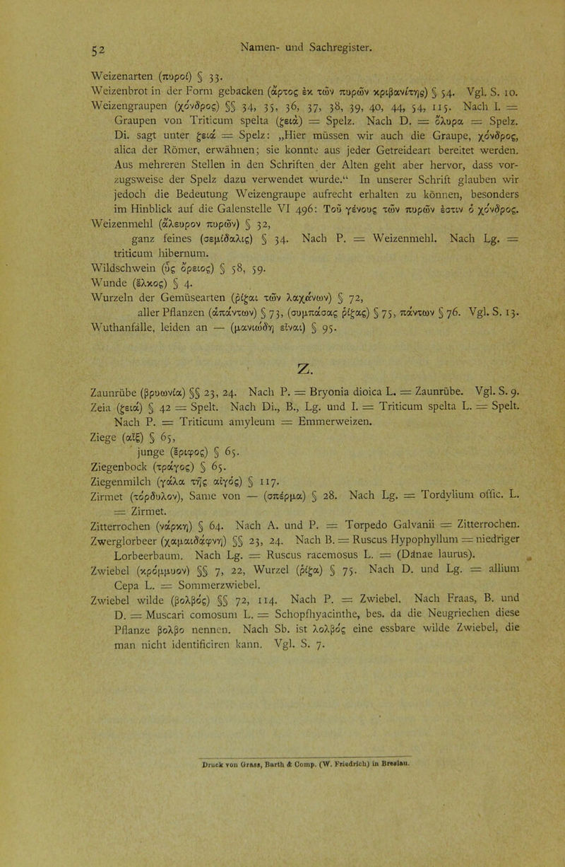 Ν&ιτιεη- υηδ δαςΗΓε£Ϊ5ΐεΓ. λΥεΐζεηαΓΐεη (πυροί) §33· λνείζεηΙίΓοΐ ΐη δετ Ροπή §εΙ>3θ1<εη (άρτος έκ των πυρών κριβανίτη$) § 54· ν§1. 5. ίο. ν/εΐζεηοταιιρεη (χόνδρος) §§ 34, 35, 36> 37, 38, 39, 40, 44, 54, 115- Ναοΐι I. = Οπιαρεη νοη Τπΐίαπη δρείία (ζειά) = δρείζ. Ναοΐι Ό. = όλυρα — δρείζ. Όϊ. δη§ί ιιηίετ ζειά = δρείζ: ,,Ηϊογ ηιϋ$5εη \νϊτ αιιοΗ δΐε Οπιιιρε, χόνδρος, αΐΐοα δετ Κοηιετ, επνδΡηεη; δΐε Ροηηίε 20$ ]εδετ Οεΐτεΐδειη Ρετείΐεΐ ν/ετδεη. Αα$ ΓηεΙίΓεΓεη δίεΐΐεη ΐη δεη δείιπίΐεη δεΓ ΑΡεη §ε1ιΐ ιώετ ΙιετνοΓ, δαδδ νοτ- ζιΐ£δ\νεΐδε δετ δρείζ δ^ζη νετλνεηδεί λνιΐΓδε.“ Ιη υηδετεΓ δοΐιπίΐ §ΙαυΡεη \νΪΓ ]εδοο1ι δΐε Βεδευίυη^ \Υεΐζεη§Γαυρε αυίτεοΐιΐ ετίιαίΐεπ ζη Ιίόηηεη, βεδοηδεΓδ ΐηι ΗΐηΡΙΐοΙί αυί δΐε Οαΐεηδίεΐΐε VI 496: Του γένους τοίν πυρών έστιν ό χόνδρος. ΛΥεΐζεηηιεΒΙ (άλευρον πυρών) § 32, §άπζ ίεΐηεδ (σεμίδαλις) § 34· ΝαοΙι Ρ. = \Υεΐζεηηιε1ι1. ΝλοΙί Ρ&. — Ιπΐϊοηηι Ιπδεπιιιηι. \Υΐ1δδο1ι\νεΐη (ύς όρειος) § 58, 59· λΥυηδε (έλκος) § 4· \νιΐΓζε1η δει- Οειηϋδε^Γίεη (ρίζαι τών λαχάνων) § 72, αΐΐετ ΡΗαηζεη (απάντων) § 73, (συμπάσας ρίζας) § 75, πάντων § ηβ. ν§1. δ. 13. λΥυΐΒαηίάΙΙε, Ιεΐδεη αη — (μανιώδη είναι) § 95· ζ. ΖααηΓΪώε (βρυωνία) §§ 23, 24. ΝειοΙι Ρ. = ΒΓγοηΐα δΐοΐοιι Ρ. = ΖιυηΓϋΡε. ν§1. δ. 9· Ζεΐα (ζειά) § 42 = δρείί. ΝίΐοΗ ϋΐ., Β., Ρ§. υηδ I. = ΤΗΐΐευηι δρεΡα Ρ. = δρεΡ. Νιιοΐι Ρ. = Τπΐΐουηι αηιγ1ευηι = ΕΓηιηεπνεΐζεη. Ζΐε§ε (αίξ) § 65, ]ιιη§ε (εριφος) § 65. Ζΐε^εηΡοοΡ (τράγος) § 65. Ζΐε§εηηιΐ1εΡ (γάλα τής αίγός) § 117- Ζΐπηεΐ (τόρδυλον), δαηιε νοη — (σπέρμα) § 28. Ν^οΐι Ρ§. = Τοπίνΐίιηη οΠιο. Ρ. = Ζΐπηεί. ΖΡίειτοοΒεη (νάρκη) § 64. Ν.τοΡ Α. υηδ Ρ. = Τοτρεδο Οαΐν^ηΐΐ = ΖΡίειτοεΒεη. ΖτνεΓ^ΙοΛεεΓ (χαμαιδάφνη) §§ 23, 24. ΝαοΡ Β. = Κυδουδ ΗγρορΡγ11υηι = ηΐεδπ§εΓ ΡοΛεεΛίΐυη]. ΝαοΡ Ρ§. = Κυδουδ Γαεεηηοδυδ Ρ. = (ϋδηίΐε Ιαυπαδ). Ζτνΐεδεί (κρόμμυον) §§ η, 22, \Υυτζε1 (ρίζα) § 75· Νίΐοΐι ϋ. υηδ Ρ§. = αΐΐΐαηη Οερα Ρ. = δοιηηιεΓζλνΐεΒεΙ. ΖτνΐεΡεΙ ννΐίδε (βολβός) §§ ηι, 114. Ναοΐι Ρ. = ΖτνΐεΡεΙ. Ναοΐι Ρπιαδ, Β. υηδ ϋ. = Μυδεαπ οοπιοδυηι Ρ. — δοΒορΩιγαάηΐΡε, 8εδ. δα δΐε Νευ^πεεΡεη δΐεδε ΡΗαηζε βολβο ηεηηεη. ΝαοΡ δβ. ΐδί λολβός εΐηε εδδβατε ν,'ΐίδε Ζ\νΐεΒε1, δΐε πιηη ηΐοΗΐ ίδεηΐΐβοίΓεη Ιιαηη. Υ§). δ. η. 1>Γαε1κ τοη Οταββ, ΒαΓίΙι Λ Οοιηρ. (\ν. ΚπβάΗοΙι) Ιη Βρ«·1λιι.