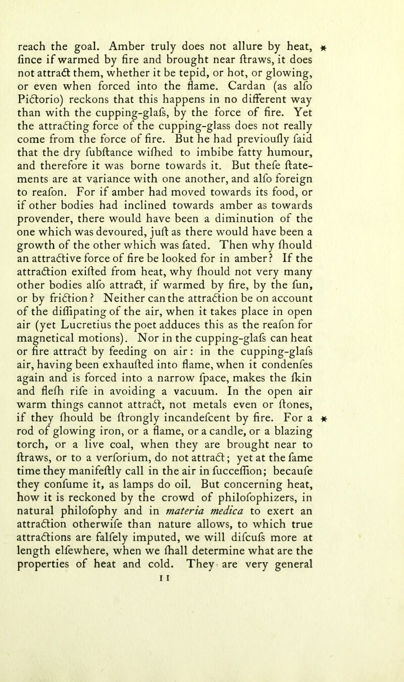 reach the goal. Amber truly does not allure by heat, * fince if warmed by fire and brought near ftraws, it does not attraCt them, whether it be tepid, or hot, or glowing, or even when forced into the flame. Cardan (as alfo PiCtorio) reckons that this happens in no different way than with the cupping-glafs, by the force of fire. Yet the attracting force of the cupping-glass does not really come from the force of fire. But he had previoufly faid that the dry fubftance wifhed to imbibe fatty humour, and therefore it was borne towards it. But thefe state- ments are at variance with one another, and alfo foreign to reafon. For if amber had moved towards its food, or if other bodies had inclined towards amber as towards provender, there would have been a diminution of the one which was devoured, juft as there would have been a growth of the other which was fated. Then why Should an attractive force of fire be looked for in amber? If the attraction exifted from heat, why Should not very many other bodies alfo attraCt, if warmed by fire, by the fun, or by friCtion ? Neither can the attraction be on account of the diSfipating of the air, when it takes place in open air (yet Lucretius the poet adduces this as the reafon for magnetical motions). Nor in the cupping-glafs can heat or fire attraCt by feeding on air: in the cupping-glafs air, having been exhaufted into flame, when it condenfes again and is forced into a narrow fpace, makes the Skin and flefh rife in avoiding a vacuum. In the open air warm things cannot attraCt, not metals even or Stones, if they Should be Strongly incandefcent by fire. For a * rod of glowing iron, or a flame, or a candle, or a blazing torch, or a live coal, when they are brought near to Straws, or to a verforium, do not attraCt; yet at the fame time they manifestly call in the air in fucceSSion; becaufe they confume it, as lamps do oil. But concerning heat, how it is reckoned by the crowd of philofophizers, in natural philofophy and in materia medica to exert an attraction otherwife than nature allows, to which true attractions are falfely imputed, we will difcufs more at length elfewhere, when we Shall determine what are the properties of heat and cold. They are very general