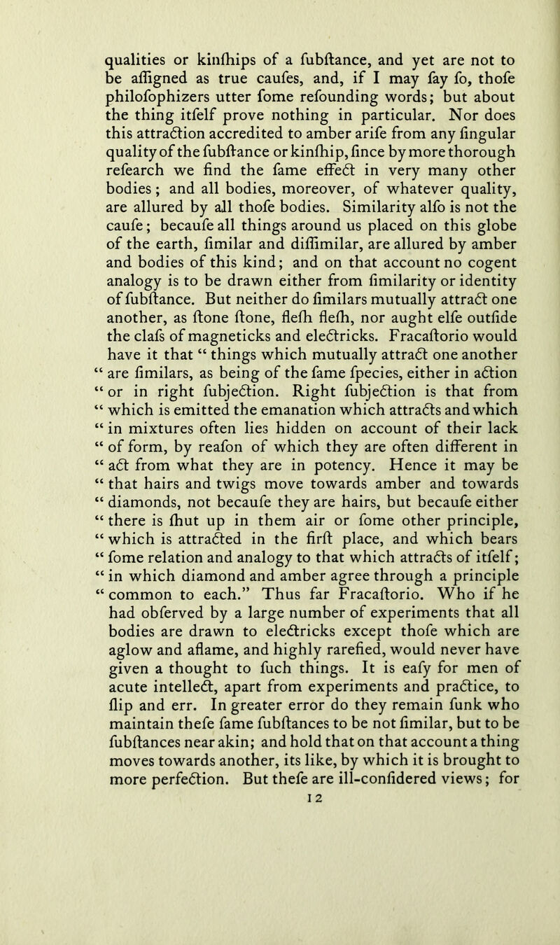 qualities or kinfhips of a fubftance, and yet are not to be afiigned as true caufes, and, if I may fay fo, thofe philofophizers utter fome refounding words; but about the thing itfelf prove nothing in particular. Nor does this attraction accredited to amber arife from any lingular quality of the fubftance or kinfhip, lince by more thorough refearch we find the fame effeCt in very many other bodies ; and all bodies, moreover, of whatever quality, are allured by all thofe bodies. Similarity alfo is not the caufe; becaufeall things around us placed on this globe of the earth, fimilar and diflimilar, are allured by amber and bodies of this kind; and on that account no cogent analogy is to be drawn either from fimilarity or identity of fubftance. But neither do fimilars mutually attraCt one another, as ftone ftone, flefh flelh, nor aught elfe outfide the clafs of magneticks and eleCtricks. Fracaftorio would have it that “ things which mutually attraCt one another “ are fimilars, as being of the fame fpecies, either in aCtion “ or in right fubjeCtion. Right fubjeCtion is that from “ which is emitted the emanation which attracts and which “ in mixtures often lies hidden on account of their lack “ of form, by reafon of which they are often different in “ aCt from what they are in potency. Hence it may be “ that hairs and twigs move towards amber and towards “ diamonds, not becaufe they are hairs, but becaufe either “there is Ihut up in them air or fome other principle, “ which is attracted in the firft place, and which bears “ fome relation and analogy to that which attracts of itfelf; “ in which diamond and amber agree through a principle “common to each.” Thus far Fracaftorio. Who if he had obferved by a large number of experiments that all bodies are drawn to eleCtricks except thofe which are aglow and aflame, and highly rarefied, would never have given a thought to fuch things. It is eafy for men of acute intellect, apart from experiments and practice, to flip and err. In greater error do they remain funk who maintain thefe fame fubftances to be not fimilar, but to be fubftances near akin; and hold that on that account a thing moves towards another, its like, by which it is brought to more perfection. But thefe are ill-confidered views; for