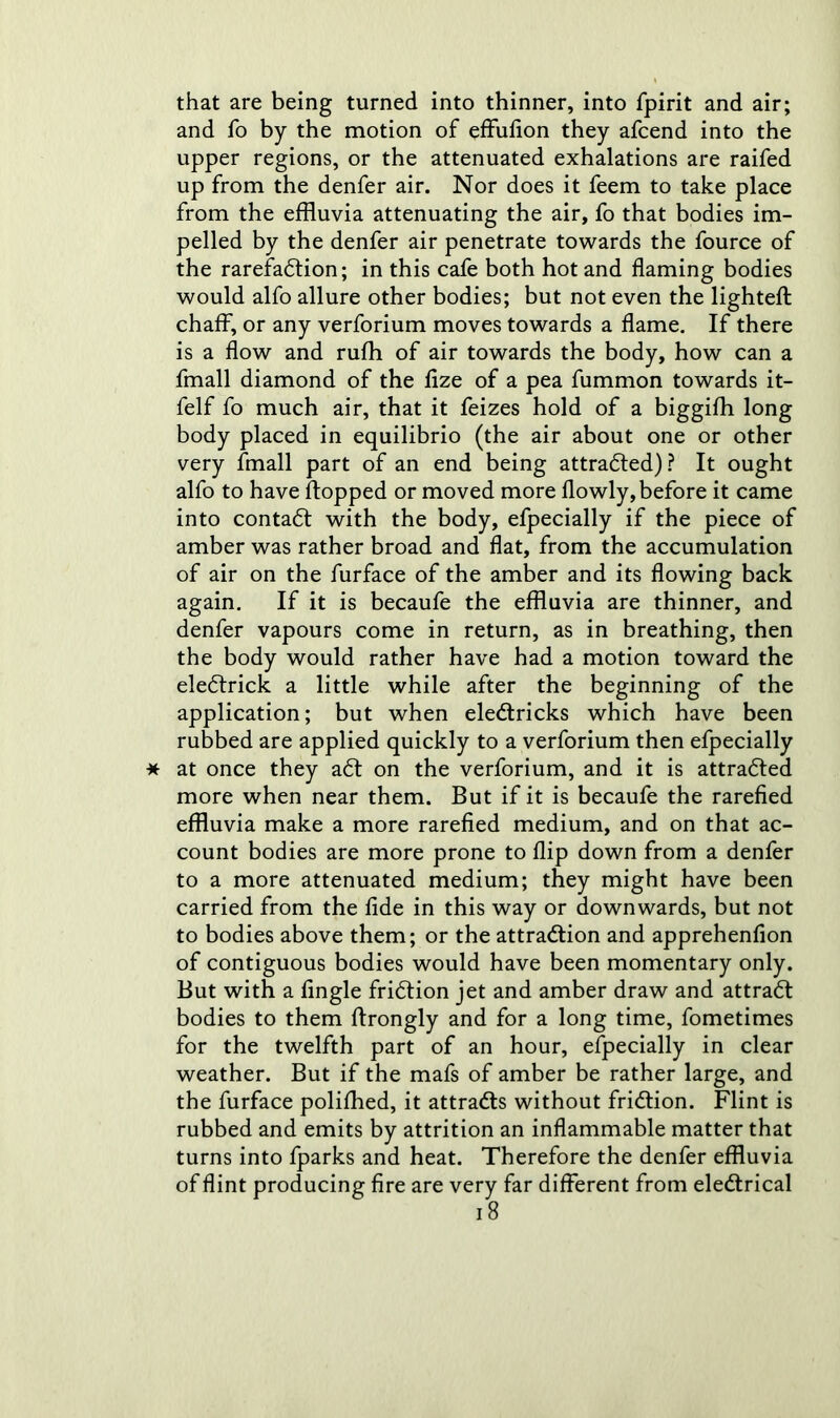 that are being turned into thinner, into fpirit and air; and fo by the motion of effufion they afcend into the upper regions, or the attenuated exhalations are raifed up from the denfer air. Nor does it feem to take place from the effluvia attenuating the air, fo that bodies im- pelled by the denfer air penetrate towards the fource of the rarefaction; in this cafe both hot and flaming bodies would alfo allure other bodies; but not even the lighted: chaff, or any verforium moves towards a flame. If there is a flow and rufh of air towards the body, how can a fmall diamond of the fize of a pea fummon towards it- felf fo much air, that it feizes hold of a biggifh long body placed in equilibrio (the air about one or other very fmall part of an end being attracted)? It ought alfo to have flopped or moved more flowly, before it came into contaCt with the body, efpecially if the piece of amber was rather broad and flat, from the accumulation of air on the furface of the amber and its flowing back again. If it is becaufe the effluvia are thinner, and denfer vapours come in return, as in breathing, then the body would rather have had a motion toward the eleCtrick a little while after the beginning of the application; but when eleCtricks which have been rubbed are applied quickly to a verforium then efpecially at once they aCt on the verforium, and it is attracted more when near them. But if it is becaufe the rarefied effluvia make a more rarefied medium, and on that ac- count bodies are more prone to flip down from a denfer to a more attenuated medium; they might have been carried from the fide in this way or downwards, but not to bodies above them; or the attraction and apprehenfion of contiguous bodies would have been momentary only. But with a fingle friCtion jet and amber draw and attraCt bodies to them ftrongly and for a long time, fometimes for the twelfth part of an hour, efpecially in clear weather. But if the mafs of amber be rather large, and the furface polifhed, it attracts without friCtion. Flint is rubbed and emits by attrition an inflammable matter that turns into fparks and heat. Therefore the denfer effluvia of flint producing fire are very far different from eleCtrical