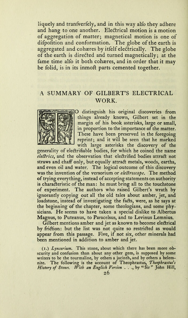 liquely and tranfverfely, and in this way alfo they adhere and hang to one another. Eledtrical motion is a motion of aggregation of matter; magnetical motion is one of difpofition and conformation. The globe of the earth is aggregated and coheres by itfelf electrically. The globe of the earth is directed and turned magnetically; at the fame time alfo it both coheres, and in order that it may be folid, is in its inmoft parts cemented together. A SUMMARY OF GILBERT’S ELECTRICAL WORK. O distinguish his original discoveries from things already known, Gilbert set in the margin of his book asterisks, large or small, in proportion to the importance of the matter. These have been preserved in the foregoing reprint; and it will be seen that he marked with large asterisks the discovery of the generality of eleCtrifiable bodies, for which he coined the name eledrics, and the observation that electrified bodies attract not straws and chaff only, but equally attract metals, woods, earths, and even oil and water. The logical outcome of this discovery was the invention of the versorium or electroscope. The method of trying everything, instead of accepting statements on authority is characteristic of the man: he must bring all to the touchstone of experiment. The authors who raised Gilbert’s wrath by ignorantly copying out all the old tales about amber, jet, and loadstone, instead of investigating the faCts, were, as he says at the beginning of the chapter, some theologians, and some phy- sicians. He seems to have taken a special dislike to Albertus Magnus, to Puteanus, to Paracelsus, and to Levinus Lemnius. Gilbert mentions amber and jet as known to become eleCtrical by friClion: but the list was not quite so restricted as would appear from this passage. Five, if not six, other minerals had been mentioned in addition to amber and jet. (i.) Lyncurium. This stone, about which there has been more ob- scurity and confusion than about any other gem, is supposed by some writers to be the tourmaline, by others a jacinth, and by others a belem- nite. The following is the account of Theophrastus, Theophrastus's History of Stones. With an English Version . . ., by “Sir” John Hill,