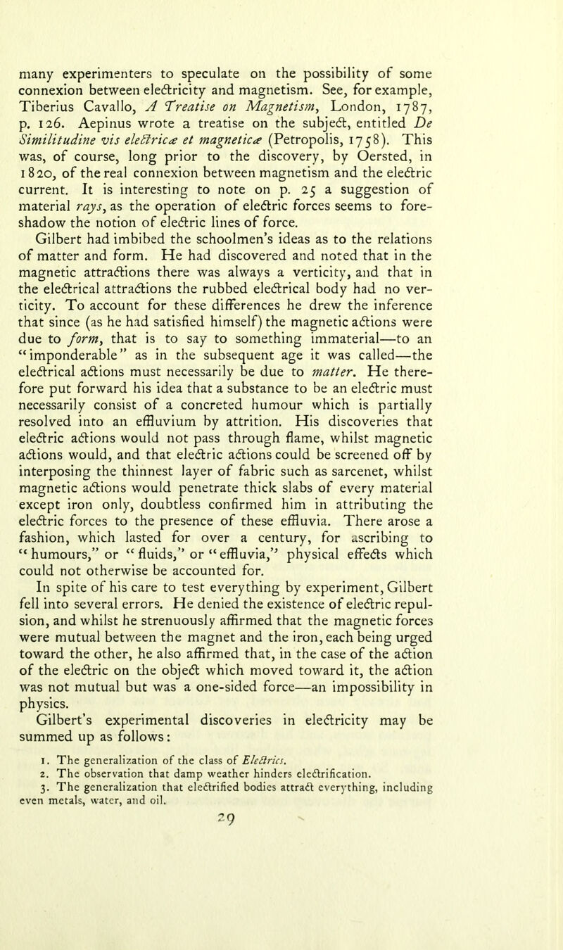 many experimenters to speculate on the possibility of some connexion between electricity and magnetism. See, for example, Tiberius Cavallo, A Treatise on Magnetism, London, 1787, p. 126. Aepinus wrote a treatise on the subjedl, entitled De Similitudine vis eledtrica et magnetica (Petropolis, 1758). This was, of course, long prior to the discovery, by Oersted, in 1820, of the real connexion between magnetism and the eledlric current. It is interesting to note on p. 25 a suggestion of material rays, as the operation of eledlric forces seems to fore- shadow the notion of eledlric lines of force. Gilbert had imbibed the schoolmen’s ideas as to the relations of matter and form. He had discovered and noted that in the magnetic attradlions there was always a verticity, and that in the eledtrical attradlions the rubbed eledtrical body had no ver- ticity. To account for these differences he drew the inference that since (as he had satisfied himself) the magnetic adtions were due to form, that is to say to something immaterial—to an “imponderable” as in the subsequent age it was called—the eledtrical adtions must necessarily be due to matter. He there- fore put forward his idea that a substance to be an eledlric must necessarily consist of a concreted humour which is partially resolved into an effluvium by attrition. His discoveries that eledlric adtions would not pass through flame, whilst magnetic adtions would, and that eledlric adtions could be screened off by interposing the thinnest layer of fabric such as sarcenet, whilst magnetic adtions would penetrate thick slabs of every material except iron only, doubtless confirmed him in attributing the eledlric forces to the presence of these effluvia. There arose a fashion, which lasted for over a century, for ascribing to “ humours,” or “ fluids,’’ or “ effluvia,’'’ physical effedts which could not otherwise be accounted for. In spite of his care to test everything by experiment, Gilbert fell into several errors. He denied the existence of eledlric repul- sion, and whilst he strenuously affirmed that the magnetic forces were mutual between the magnet and the iron, each being urged toward the other, he also affirmed that, in the case of the adtion of the eledlric on the objedl which moved toward it, the adlion was not mutual but was a one-sided force—an impossibility in physics. Gilbert’s experimental discoveries in eledlricity may be summed up as follows: 1. The generalization of the class of Elettrics. 2. The observation that damp weather hinders electrification. 3. The generalization that electrified bodies attraCt everything, including even metals, water, and oil.