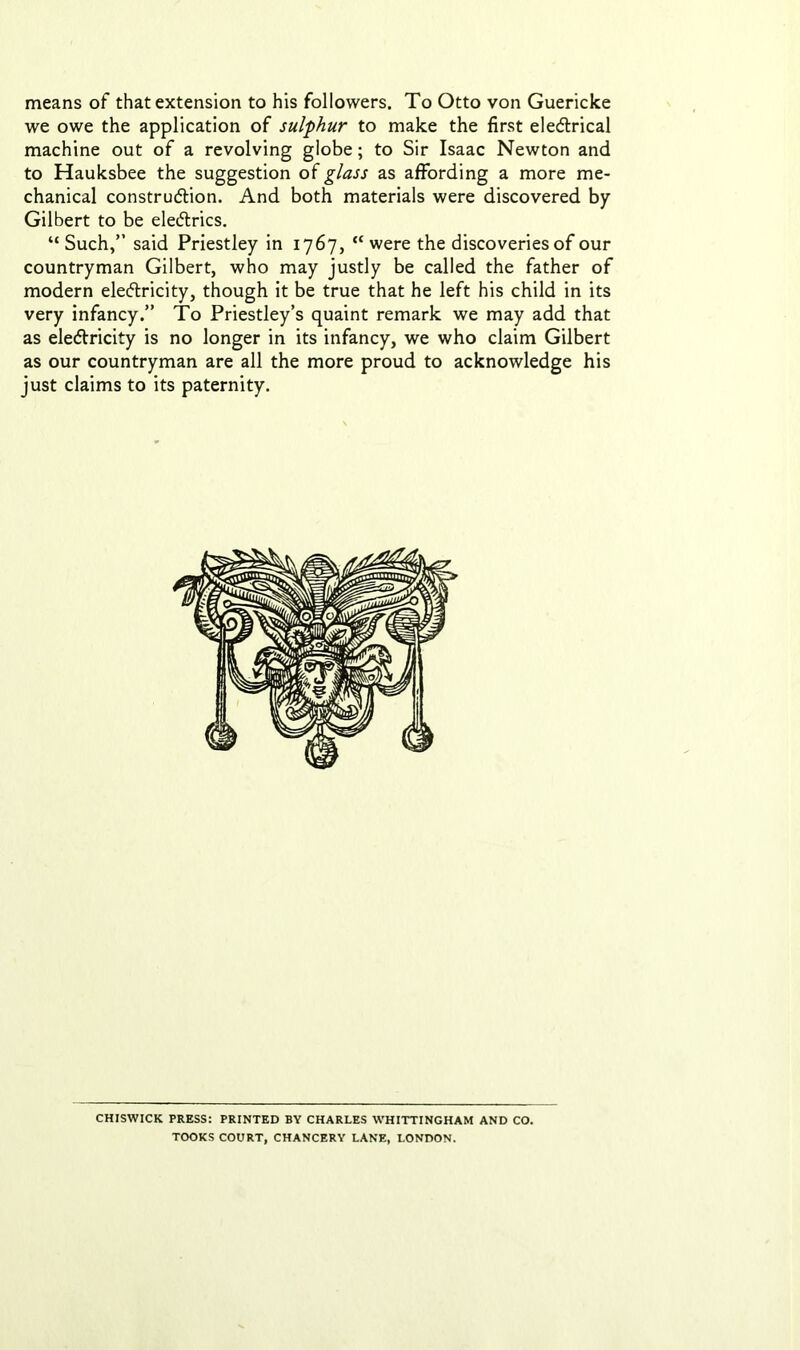 means of that extension to his followers. To Otto von Guericke we owe the application of sulphur to make the first eleCtrical machine out of a revolving globe; to Sir Isaac Newton and to Hauksbee the suggestion of glass as affording a more me- chanical construction. And both materials were discovered by Gilbert to be eleCtrics. “ Such,” said Priestley in 1767, cc were the discoveries of our countryman Gilbert, who may justly be called the father of modern electricity, though it be true that he left his child in its very infancy.” To Priestley’s quaint remark we may add that as electricity is no longer in its infancy, we who claim Gilbert as our countryman are all the more proud to acknowledge his just claims to its paternity. CHISWICK PRESS: PRINTED BY CHARLES WHITTINGHAM AND CO. TOOKS COURT, CHANCERY LANE, LONDON.