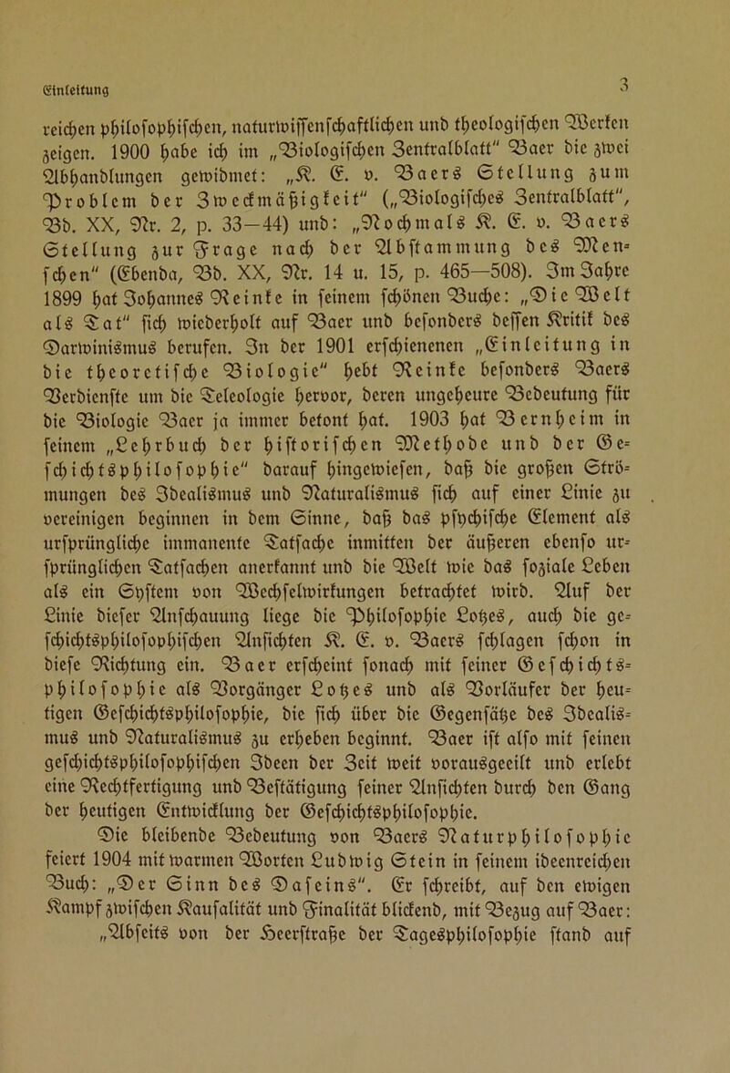 vcid)cn p^ilofop^ifc^cn, nafurlDiifenfc|)aftlid;cn unb t{)eoIogifd)en «Jßcrfcn geigen. 1900 Ijabe ici im „‘Siologifcf)en Senlralblatt ‘23aer bic gVoci 2lb^anb(ungen gemibmet: „5?. G. ». 93aerö 6tcUung gum T^robtem ber Snjcdmäjjigfcit (,,'SioIogifd;e^ Senfralblaft, <23b. XX, 9^r. 2, p. 33-44) unb: „9^od)moU i?. n. ‘23aer^ 6tcllung gur 'jrage nad; ber '2lbftammung be^ “SOJen» fd)en (gbenba, 'Bb. XX, 9^r. 14 u. 15, p. 465—508). SmSa^ve 1899 ^at 3o^)anne^ 9?einfe in feinem fc^önen 93ud)e: „0ic9[öclt al^ $at fid) mieber^oU auf ‘33aer unb befonberö beffen 5lritif bc^ Qarlüini^muö berufen. 3n ber 1901 erfd)ienenen „Einleitung in bie tbcoretifd)e 93iologie f>ebt 9\ein!e befonber^ 93aer^ 93erbicnfte um bie 5:eIeo(ogie t;eroor, beren ungeheure ‘Sebeufung für bie 93iologie 93aer ja immer betont ^at. 1903 f>at 93crnl;cim in feinem „Ce^rbud) ber l)iftorifd)en ‘SJiet^obe unb ber ©e= fc^i(^töp^ilofop^ie barauf bingeloiefen, ba§ bie grof^en 0trö= mungen beö 3bealiömu^ unb 9?aturaliömu^ fi(^ auf einer £inie gu »ereinigen beginnen in bem 6innc, ba§ ba^ pfpebifc^e Element al^ urfprünglicf)e immanente ^atfac^e inmitten ber äußeren ebenfo ur-- fprünglicbcn 5;atfad)en anerfannt unb bie 'Jöelt mie baö fogiale £cben alg ein ©pftem »on 9Becbfc0rirfungen betracf)tet loirb. 9Iuf ber Cinie biefer 2lnfd)auung liege bic ^bi^ofopljic ßo^e^, auef) bic gc= fd>id)töpl)ilofopl)ifd)cn %tfid)tcn E. o. ‘23acr^ fd;lagcn fd)on in biefe 9Rid)tung ein. 93aer erfc^cint fonaef) mit feiner ©efd)i'^t8i= pfjilofop^ic alö 93orgängcr ßo^e^ unb al^ 93orläufcr ber l)eu= tigen ©efd)id)töpf)itofop^ie, bic fief) über bic ©cgcnfät3c bc^ 3bcali^-- mu« unb 92aturaliömuö gu ergeben beginnt. 93aer ift alfo mit feinen gefd)id)t^pbitofopf)ifd)en 3bccn ber Seit tt)cit oorauögccift unb erlebt eine 9^ed)tfcrtigung unb 93eftätigung feiner '2lnftd)ten bur(^ ben ©ang ber l)eutigcn Enttoidlung ber ©efd)id)töp^ilofopbie. ®ic blcibenbc 93ebeutung oon 93aerö 9^aturp^ilofopl;ic feiert 1904 mit marinen 9Cßortcn ßubloig Gtcin in feinem ibeenreidien 93ucb: „®cr Ginn bcö G>afein^. Er fc^reibt, auf ben emigen 5?ampf gmifeben 5?aufalität unb 'Finalität blidenb, mit 93egug auf 93aer: „9lbfcte oon ber Äecrftra^c ber 5ageöpbilofopl)ic ftanb auf