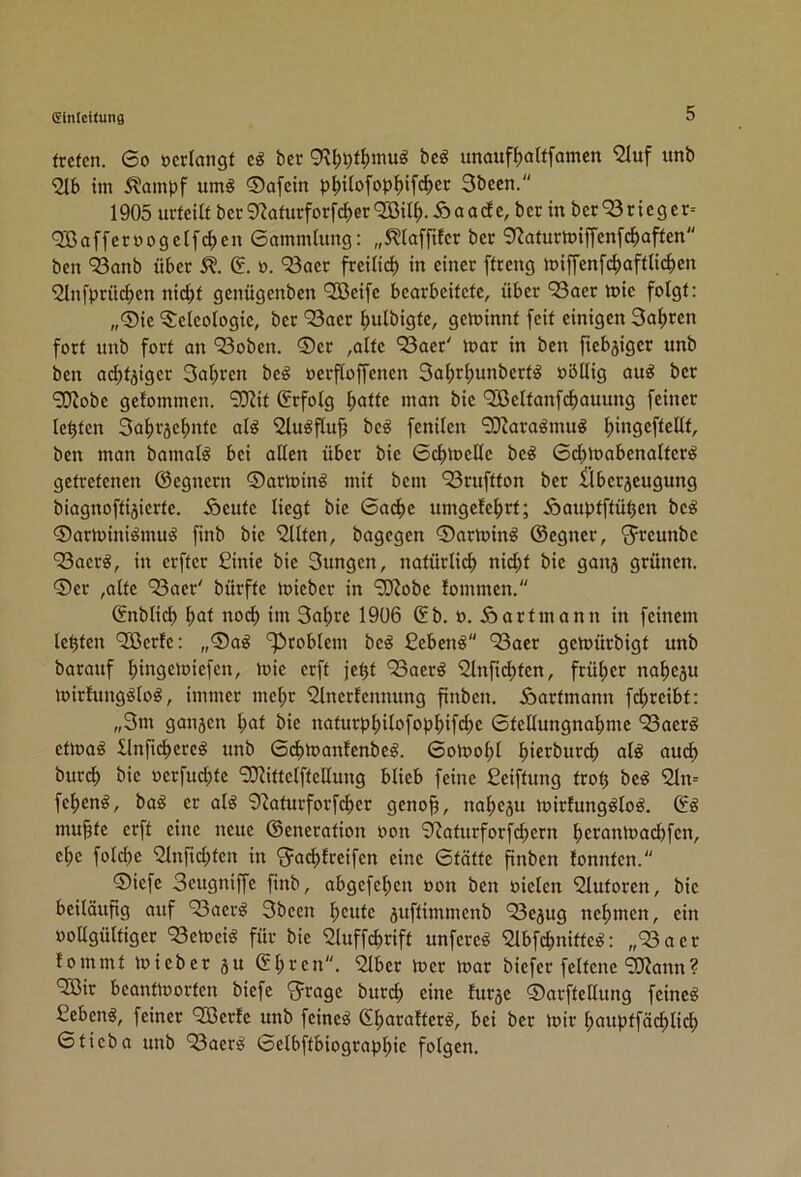 treten. 6o »erlangt eö ber 9?^pt^inuö be^ unaufl)altfanien 2luf unb im Slainpf um^ ®afcln p^ilofop^ifd^er 3been. 1905 urteilt ber 0^aturforfd>er QOßil^). 5> a ade, ber in ber 93r icg er= 90ßaffcr»ogelfd)en 6ammlung: „5?laffiter ber 9^aturtt)iffen[cl>aften ben 'Sanb über 5?. (5. ». 93aer freilid) in einer ftreng miffenft^aftlidjen 9lnfprü(^en nid)t genügenben '2Beifc bearbeitete, über 93aer rt)ie folgt: „®ie Teleologie, ber 93aer ^ulbigte, gewinnt feit einigen 3a^ren fort unb fort an 93oben. ®er ,alte 93aer' toar in ben fiebäiger unb ben at^tjiger 3al^ren be^ oerfloffenen 3al;r^unbert^ nöUig au^ ber 90Jobe gelommen. SDiit (Jrfolg l;atte man bie 9Beltanfd>auung feiner lebten 3a|>r3e^nte al^ 2lu^flu§ beö fenilen 9JJaraömug l^ingefteüt, ben man bamalö bei allen über bie 6c^toelle be^ 6d)ioabenalter^ getretenen ©egnern 0artoin^ mit bem 93ruftton ber £lber5eugung biagnoftijierte. Äeutc liegt bie 6a4>e umgefe^rt; Äauptftü^en be^ 0artoiniömuö finb bie eilten, bagegen 0armin^ ©egner, 'jreunbe 93aer^, in erfter £inie bie 3ungen, natürlicl» nid;t bie ganj grünen. 0er ,alte 93aer' bürfte mieber in 9Wobe fommen. ©nblicb ^at nod) im 3a^re 1906 ©b. ». iöartmann in feinem lebten 9ßcrfe: „0aö ‘Problem bcö £eben^ 93acr getoürbigt unb barauf ^)ingeloiefen, mie erft je^t 93aer§ 'Slnfic^ten, früher na^eju mirfungölo^, immer mel;r Slnerlennung finben. Äartmann fi^reibt: „3ni gongen l;at bie uaturp^ilofop^if4)e 6tellungnabme 93aerg etmaö £lnfid)ereö unb 0d)toanfenbe^. SoJoo^l ^ierburd) al^ auc^ burt^ bie oerfud;te 9}iittelftellung blieb feine fieiftung troü be^ 9ln= fe|)enö, ba^ er alö 9'iaturforfd)cr genoj?, na^egu Joirfung^loö. ©ö mu§te erft eine neue ©eneration oon 9^aturforfd)ern ^eranloacbfen, e^e folc^e 9lnfid;ten in '5ad)freifen eine 6tätte pnben fonnten. 0iefe Seugniffe finb, abgefe^en oon ben »ielen 9lutoren, bie beiläufig auf 93aer^ 3becn l;eute juftimmenb 93egug ncf>men, ein ooügültiger 93emci^ für bie 9luffd)rift unfere^ 9lbfcbnitte^: „93aer lommt micber gu ©l;ren. 9lber toer mar biefer feltene 99?ann? 9Bir beantmorten biefe 'Jrage burd) eine furge 0arftellung feinet ßebenö, feiner 9Berfe unb feinet ©^arafterö, bei ber mir f>auptfäc^lid; ©tieba unb 93aer^ ©elbftbiograpl)ie folgen.