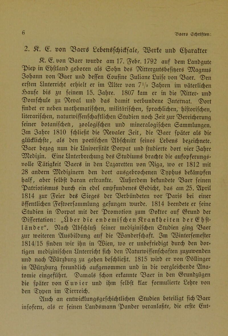 2. (£. üon 93acrg £ebenöf(^irffate, '2Bei1e unb (l^araffer 5?. e. »on 93acr tourbc am 17, '3=ebr. 1792 auf bem £anbgufc '^icp in ebftlanb geboren al^ 6ot)n be^ 9?ittergut^befi^erö 9}?agnu^ 3ol>ann »on '53aer unb beffen ßioufine Suliane £uife oon ‘Saer. ®en erften £lnferricbt erf)ielf er im ^Iter non 7^i 3a(;ren im oäterlicben Äaufe big 31t feinem 15. 3abre. 1807 !am er in bie 9Ritter* unb 0omfcf)ule 3u 9?eoal unb bag bamit oerbunbcne 3nfernaf. ®orf finbef er neben matf)cmafifcl)en, milifärifcben, fpracbticben, I;iftorifd)en, literarifcben, naiurmiffenfcbafflicben 6tubicn noch Seit 3ur ‘^Bereicherung feiner botauifdjen, soologifchen unb mineralogif(^en 6ammlungen. 3m 3af)re 1810 fchliebf bie 9Reoa(er Seit, bie ‘2Baer fpäter alg bie glücflichftc, alg ben poetifcf)cn 'Slbfcbnitt feineg £ebeng be3eicbnefe. 93aer besog nun bie llnioerfität ©orpaf unb ftubierte borf oier 3ahrc ‘3}?ebi3in, (fine Xlnferbrechung beg 6tubiumg brachte bie aufopferungg= »oüe ^ätigfeit “^Baerg in ben ßasaretten oon 9?iga, mo er 1812 mit 28 anbern ‘30?ebi3incrn ben bort auggebrod;enen ?:i)phug betämpfen holf, aber felbft baran ertranfte. 2Iu§erbem befunbete '23aer feinen ‘^atriotigmug burch ein ebel empfunbeneg @ebid)t, bag am 25. ^pril 1814 3ur S^eier beg 6iegeg ber QBerbünbeten oor ‘parig bei einer öffentlichen S^eftoerfammlung gefungen mürbe. 1814 beenbete er feine Gtubien in ©orpat mit ber ‘Promotion 3um ©oftor auf ©runb ber ©iffertation: „£lber bie enbemifchen 5?ranlheiten ber ©hfl länber. 92ach 9lbfd;luh feiner mebi3inifchen 6tubien ging ‘23aer 3ur meiteren 3lugbilbung auf bie ^anberfchaft. 3m ‘3Binterfemefter 1814/15 finben mir ihn in 9ßien, mo er unbefriebigt burd) ben bor- tigen mcbi3inifchen Unterricht lieh 92aturmiffenfchciften 3U3umenben unb nach ‘Jßürsburg 31t gehen befd^Iiept. 1815 mirb er »on ©öllinger in ‘2Bür3burg freunblid; aufgenommen unb in bie »ergleichcnbe '2lna* tomie eingeführt, ©amalg fchon erfannte “^Baer in ben ©runb3Ügen bie fpäter oon ßuoier unb i(;m felbft llar formulierte ßehre oon ben $ppen im ^Sierreich. 91ud) ein entmidlungggefchichtlichen Stubien beteiligt fich'^Baer infofern, alg er feinen Canbgmann Panber »eranlaptc, bie erfte &it=