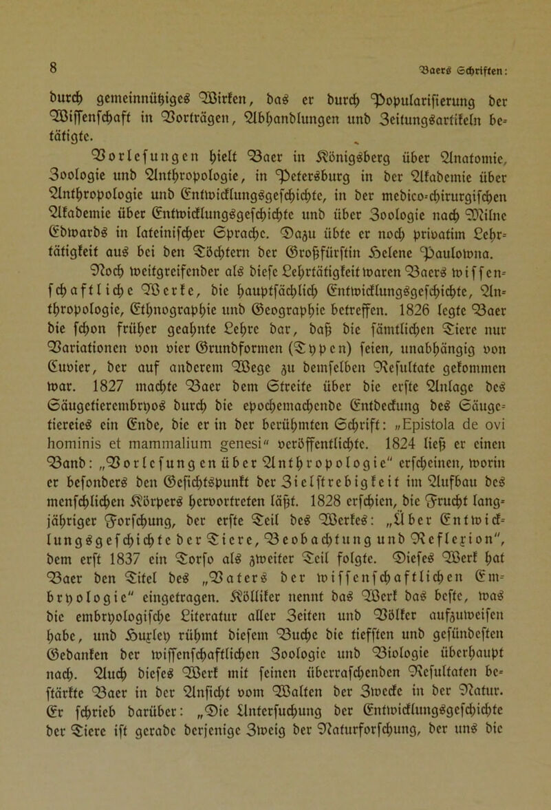 burd) gcmcinnü^igcö QBirfen, bag er burc^ ‘?)opuIarificrung ber OCßiffenfcfjaft in Q3orträgen, ^tbl^anblungen itnb Seitung^arfifetn be- tätigte. QSorlefungen ^ielt 93aer in 5?önig^becg über Anatomie, Soologie unb 2lnt^ropoIogie, in *^eter^burg in ber ‘2lfabemie über 2Int^ropologic unb ®ntiüidhing^gef(^icf)te, in ber mebico-d)irurgifd[)en ^Ifabeinie über &ttn)irflungggefc^)ic^te unb über Soologie no(^ *?Diirne Cbloarb^ in lateinifc^)er Gprad^e. ®(iju übte er nod; prioatim £ebr- tätigfeit ou^ bei ben 5:öd)teni ber ©ro^fürftin Äelene ‘^paulotona. 9?ocb toeitgreifenber al§ biefe £el;rtätigfeitloaren Q3aer«J toiffen- fc^a ft liebe QBerle, bie bouptfäcblid; ©nttt>idlungögefcbicbtc, %i- tbropologie, ©tl;nograpbic unb ©eograpbie betreffen. 1826 legte “^Soer bie fd^on früher geal;nte £ebre bar, ba§ bie fämtlid;en 3:iere nur QSariationen »on oier ©runbformen p p e n) feien, unabhängig oon Guoier, ber auf anberem ‘2öege 5U bemfelben 9\cfultate gelommen n>ar. 1827 machte 93aer bem Gtreite über bie erfte Einlage bc^ Gäugetierembrpo^ burch bie epocheinaehcnbe ©ntbedung be^ Gäuge- tiereie^ ein ©nbe, bie er in ber berühmten Gchrift; »Epistola de ovi hominis et mammaüum genesi »crbffentlichte. 1824 lieh o*ncn “^Banb :„^orlefungcnüber'2lnthropologie erfcheinen, morin er befonber^ ben ©eficht^punft ber Sielftrebigfeit im £lufbau bc^ menfchliehcn 5^örper^ horoortreten läpt. 1828 erfehien, bie S^rucht lang- jähriger S^orf(^ung, ber erfte 5:eil beß *2öcrfe^: „Über ©ntioid- lung^gefchichte ber^iere,‘33eobad;tung unb Q'xefleyion, bem erft 1837 ein 5orfo al^ jmeiter 5eil folgte. 0iefeö QBerf hot ‘23aer ben 5itel be^ „95ater^ ber miffenfehaftliehen ©m- brpologie eingetragen. 5tölliler nennt ba^ 9ißerl ba^ befte, loa^ bie embrpologifd^e Citeratur aller Seiten unb Q3öllcr aufäumeifen habe, unb Äuflep rühmt biefem ‘53u(hc bie tiefften unb gefünbeften ©ebanfen ber miffenfchaftlichen Soologie unb 93iologie überhaupt nad). 'Sluch biefe^ Qöerf mit feinen überrafd>enben 9\efultaten be- ftärfte 93aer in ber Slnfn^t 00m ^Balten ber Swede in ber 92atur. ©r fchrieb barüber: „0ie Ilnterfuehung ber ©ntmidlung^gefchiehte ber ^Siere ift gerabe berjenige Sloeig ber 9iaturforfchung, ber un^ bie