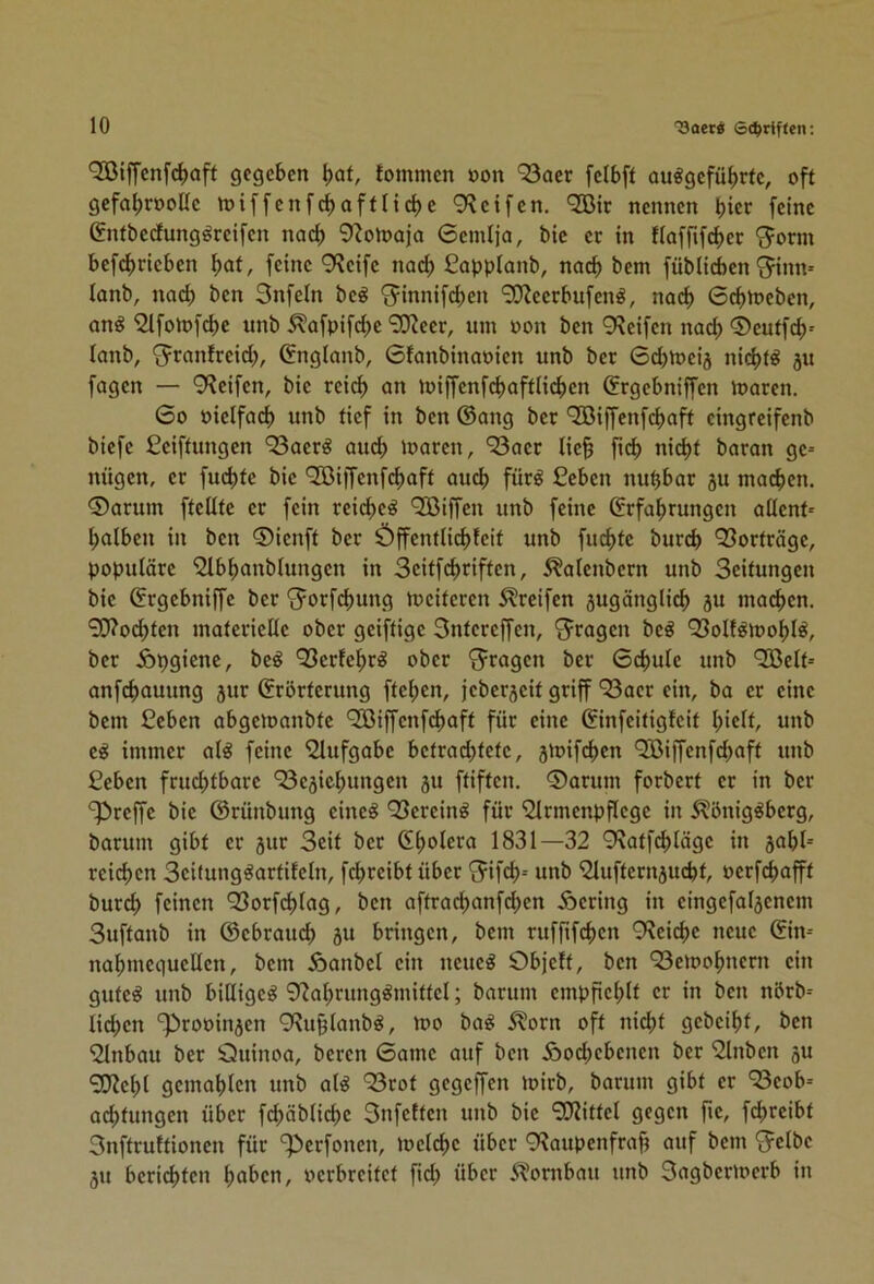 '2ßiffcnfd)aff gegeben ^cit, tommen oon *23acr fcibft ou^gefü^rtc, off gcfal;rooUc miffenfc^afflidjc 9?ctfcn, ^ir nennen b»er feine &ifbedungöreifen nac^ 9^oma)o 6cmljci, bic ec in flafrifd)er ^orm befcf)rtcben ^af, feine 9?eife nad; ßapplanb, noch bem füblicben ^inm lanb, nad) ben Snfeln be^ '^innifeben 9D^eerbufen^, nach 6cbmeben, ang ‘2lfomfd)c unb Äofpifd)e ‘30?eer, um oon ben 9?etfen nad) ®euffcb= lanb, ^ranfreid;, Cnglanb, Gfanbinaoien unb ber 6d)meij nid>t^ ju fagen — 9?eifen, bie retd) an miffenfd)afflicben Grgebniffen loaren. 6o oicifacb unb tief in ben ©ang ber 9!ßiffcnfcb«ff eingreifenb btefe Ceiffungen ‘33aer^ auch loaren, ‘33aer lic§ ficb nid)f baran ge- nügen, ec fud)fc bic ‘Jöiffcnfcbaff auch für^ Ceben nu^bar 5U matten. ®arum fteUfe er fein reid)c^ QBiffen unb feine ©rfabrungen aüenf- halben in ben ©ienft ber Öffentlid)fcif unb fud>fc bureb Vorträge, populäre 5lbbanblungcn in Scitfebriffen, ^alenbcrn unb Seitungen bic ©rgebniffe ber '^orfebung meiferen Streifen 5ugänglicb ju macben. 9[J?ocbtcn materielle ober geiffige Sntcreffen, S^ragen bc^ Q3oltöioobl^, ber Äbgicnc, bc^ Q3erfcbr^ ober 'fragen ber 6d>ulc unb Qßelt- anfebauung jur ©rbrterung fteben, jeberjeit griff ^Sacr ein, ba ec eine bem Seben abgemanbte 'SBiffenfdbnft für eine ©infeitigfeit hielt, unb immer al^ feine ‘2lufgabc bctrad)tctc, jioifcbcn ^Biffenfü^aft unb Ceben fruchtbare ‘33c5iebungcn ju ftiften. 0arum forbert er in ber S^reffc bic ©rünbung cine^ Q3ercinö für iJlrmcnpflcgc in 5?önig^bcrg, barum gibt er jur Seit ber ©bc>i^r^ 1831—32 9\atfcblägc in jabl- reichen Scitung^artifcln, fd^rcibt über 'Jifcb-- unb ‘Slufternjucbt, oerfebafft burd) feinen *33orfcblag, ben aftracbanfd)en Äcring in cingcfalscnem Suftanb in ©ebraueb ju bringen, bem rufftfeben Q'lcicbc neue ©in- nabmec|ucllcn, bem Äanbel ein ncueö Objett, ben 93eiDobncrn ein gute^ unb billiget 9?abrung^mittcl; barum cmpficblt er in ben nbrb- lid;cn '^rooinjcn 9^uplanb^, 100 ba^ 5lorn oft nid^t gebeibt, ben '2lnbau ber Öuinoa, beren Game auf ben iöod;cbcncn ber 'Slnbcn 5U SWcbl gemahlen unb al^ 93rot gegeffen loirb, barum gibt er Beob- achtungen über fd)äblid)c Snfetten unb bic ‘SJiittcl gegen fie, fdircibt Snffruttionen für '^Perfonen, loclcbc über 9?aupenfrab auf bem 'Jclbe ju berichten höben, oerbreitet fid) über ^ombau unb Sagbcrioerb in