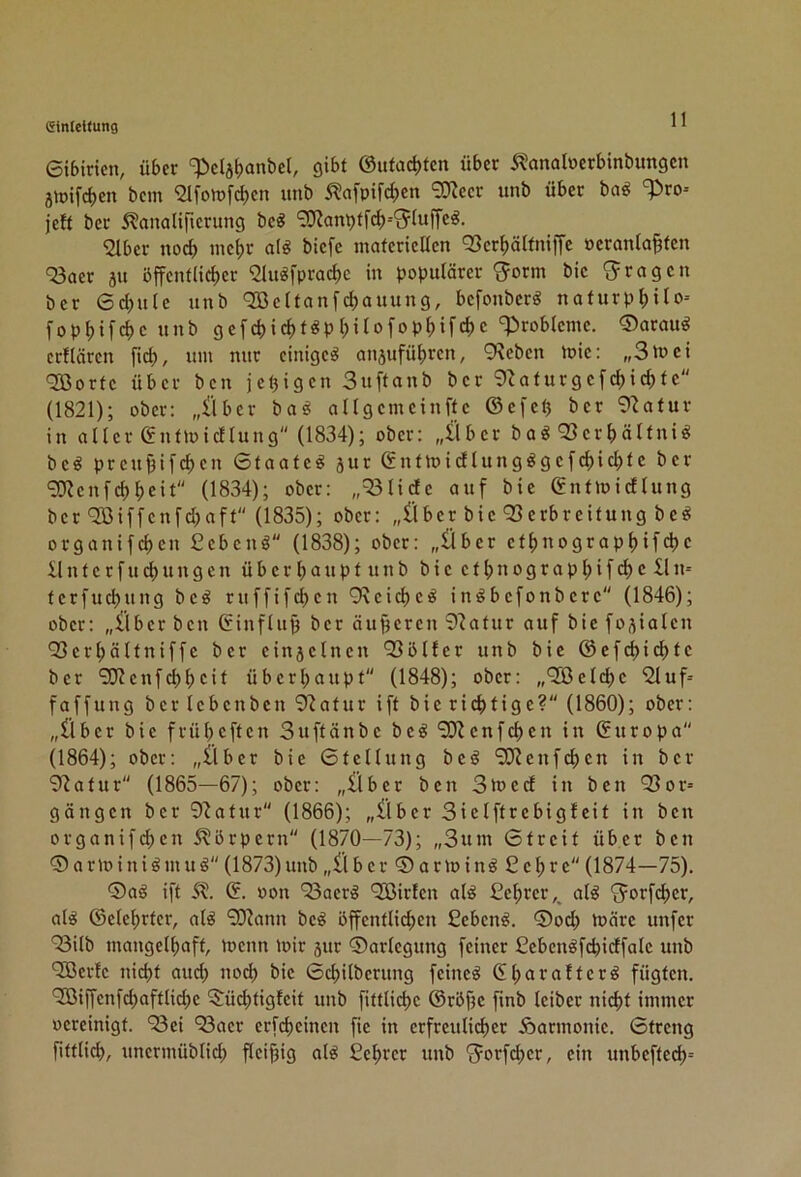 Cinldfung eibiricn, über ‘^clabanbel, gibt @ufad)tcn über 5^analoerbinbungcn jiDifcben bcm ^Ifoiüf^en itnb 5?afpifct)en ^O^ccr unb über bag ‘^^ro- jeft ber 5?analifierung bcö ‘3JJant)tfcf)--^5^(uffe^. 2lber no^ ine^r alö biefe mafericUen Q3er^)älfmffc »eranta§fcn '^aer ju öffentlicher 'Slugfprachc in populärer bic 'fragen ber 6cf)u(c unb ^cltanfchauung, bcfonbcr« naturphUo-- fophifchc unb gefchicht^Philofophifcbc 'Probleme. ®arau^ erflären fiel), um nur einiget anjuführen, 9^eben ipie: „3luci <33orfc über ben je(3igen Suftanb ber 9^aturgcfchichfc (1821); ober: „llber ba^ ollgcmcinftc ©efeü ber 92atur in aller enfloicllung (1834); ober: „llbcr boi^ 93crl)ältni^ bc^ prcu^ifchen Staate^ jur ©ntloi(ilung^gefd)icl)tc ber ^enfebheit (1834); ober: „=33liclc auf bie gntmicflung ber '33iffcnfchaft (1835); ober: „(iber bic Q3erbreitung be^ organifeben Cebenö (1838); ober: „Über ctbuograpbifcbc il n t c r f u cb u n g c n ü b e r b u u p t u n b b i c e t b n o g r a p b i f d) c n= terfuebung bcö ruffifeben 9\cid)CiS in^befonbere (1846); ober: „Über ben (finflup ber äuperen ^'iafur auf bie foäialen Q3erbältniffc ber einjclncn Q3öl!er unb bie @efcbi(^fc ber ‘3)?cnfcbbcif überbaupt (1848); ober: „'Sßelcbc iZluf^ faffung ber Icbcnbcn 9^afur ift bic richtige? (1860); ober: „Über bie früheften Suftänbe beö‘2J?cnfd)cn in Europa (1864); ober: „Über bie 6tcllung beg ‘3}Jenfcbcn in ber 9iatur (1865—67); ober: „Über ben 3ü>ccf in ben '23or» gangen ber 9^atur (1866); „Über 3iclftrebigfeit in ben organif(^en S^örpern (1870—73); „3um 6treit über ben 0 a r it) i n i ö m u ö (1873) unb „Ü bcr0arioinö£cbre (1874—75). 0aö ift St. ©. Pon '53acr'g ‘Jßirtcn al^ Cebrer,, al^ 'jorfeber, alö ©clcbrtcr, alö SO^ann bc^ öffentlichen Ceben^. 0ocb luärc unfer ■^00 mangelhaft, menn mir sur Darlegung feiner Cebcnöfcbidfale unb QBcrfc nicht auch noch bic 6cbilbcrung feinet 6bc*t^ciftcr^ fügten. '2ßiffenfd)aftticbc 5:üd)tigfcit unb fittlicbc ©röfjc finb leiber nicht immer ocreinigt. 93ei ^acr erfebeinen fic in erfrculi(^er Harmonie. Streng fittlicb, unermüblicb fleißig nl^ £cbrcr unb ^orfeber, ein unbcftecb=