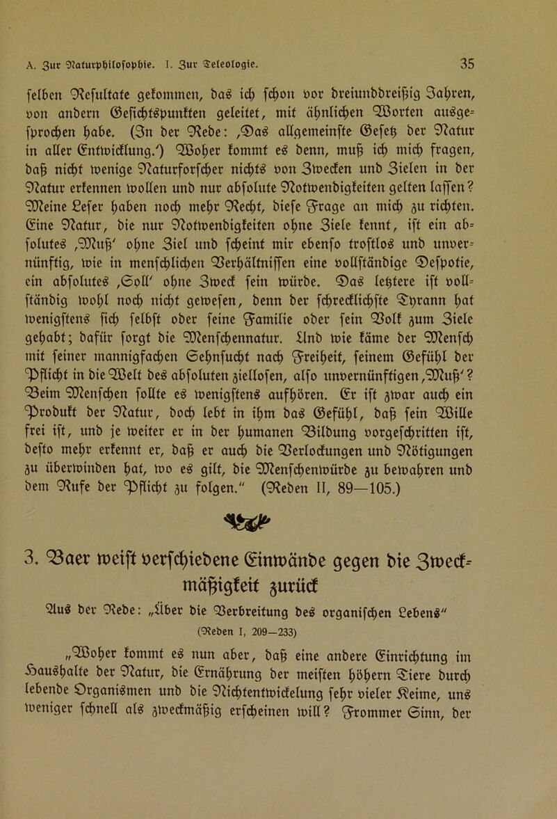 felben 9?c[ultatc geJommcn, ba^ id; fc|)ou öor brciunbbreif3ig 3al;cen, non anbcrn ©efid)töpunften geleitet, mit ä^nlicl)en 933orfen au^ge-- [procl>en ^abe. (3n ber 9?ebe: ,®a^ allgcmeinfte @efe^ ber 3?atur in aller ©nttoidlung/) *2Bo|)er fommt e^ benn, mu§ ic^ ntic^ fragen, ba§ nid)t menige 9^aturfor[(^er nic^t^ non Slneden unb Sielen in ber 9?atur erfennen inoUen unb nur abfolute 9^otmenbigfeifen gelten laffen? '2J?eine £efer ^aben nod^ me^r 9?e(^)f, biefe S^ragc an mid) 5U richten, ©ine 9?atur, bie nur 9^otrt>enbigfeiten o^ne Siele fennf, ift ein ab= folute^ ,‘3??u^' ol;ne Siel unb fcl)eint mir ebenfo troftlo^ unb unner-- nünftig, mie in men[cblid)en Q3er^älfniffcn eine nollftänbige ©efpofie, ein abfolute^ ,6oir o^ne Stned fein toürbe. ®a^ Ic^tcre ift noll= ftänbig mot;l noc^ nic^t getnefen, benn ber fc^redlic^fte ^prann l;at menigften^ fid) felbft ober feine Familie ober fein ^olf jum Siele getjabf; bafür forgt bie SCRenft^ennatur. ilnb tnie fäme ber S!J?enfd; mit feiner mannigfachen 6ehnfu(^t na(i) S^reiheif, feinem ©efühl ber Pflicht in bie^ffielt be^ abfoluten äiellofen, alfo unt)ernünffigen,'3J?u^'? ‘Seim 9??enfd)cn foDte eß menigften^ aufhören, ©r ift jVoar auch ein ‘^robuft ber 9^atur, bod) lebt in ihm bag ©efühl, ba§ fein '2öille frei ift, unb je meiter er in ber hunranen Silbung oorgefchriften ift, befto mehr erfennf er, ba^ er audh bie Serlodungen unb Nötigungen äu überioinben hat, 'do e^ gilt, bie 9J?enfchen»oürbe ju beioahren unb bem 9Rufe ber ‘^Pflicht ju folgen. (9Reben II, 89—105.) 3. 93aer t>erfc[)icbcnc ©rupänbe gegen bie mä^igfeif §urüc! '2lu3 ber 9?ebe: „Über bie Q3erbreifung beö organifchen Gebend (9Jeben I, 209-233) ,,‘2ßoher lommt e^ nun aber, ba^ eine anbere ©inri^fung im Äau^halte ber 9?atur, bie ©rnährung ber meiften höhern 5iere burch lebenbe Organismen unb bie 9^i^tenttt)idelung fehr »ieler ^eime, unS loeniger fchnell als 5ioedmä|ig erfcheinen toill ? 'Jrommer 0inn, ber