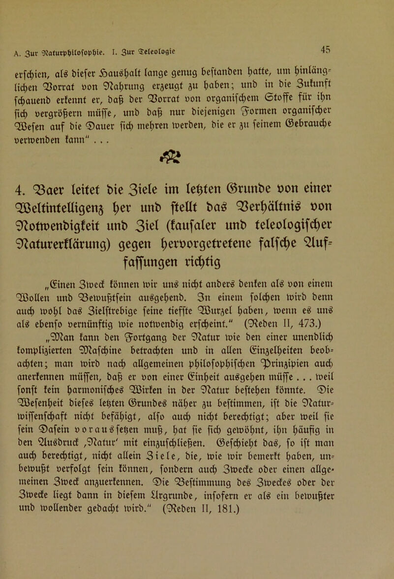 A. 3ur 92otutpt)Uofpp^)ie. I. 3«» 5:e(eoIi)gie erfc^icn, bicfcr Äau^l)alt lange genug beftanben böttC/ ^inläng= lieben Vorrat »on 9'iabrung erjeugt ju haben; unb in bie Sulunft f(bauenb erfennt ev, ba§ ber 93orrat »on organifebem 6lojfe für ibn r»(^ uergrb^ern muffe, unb bap nur biejenigen 'formen organifeber 'Kefen auf bie ®auer ficb mebren merben, bie er ju feinem ©ebrau^e »ermenben fann ... 4. 93aer leitet bie Siele im lebten ©runbe bon einer ‘Jßeltintelligenj ^ev unb [teilt ba^ 93er^ältni^ bon 9'Zottt)enbigfeit unb Siel (taufaler unb teleologifc[)er ^fZaturerflärung) gegen ^erborgetretene falfc^e faffungen richtig „©inen 3Jued fbnnen mir un^ nicht anber^ benfen al^ non einem QBollen unb ‘33emu§tfein au^gebenb. 3n einem folcben mirb benn auch mobl baö Sielftrebige feine tiefffe ‘Sßuräet haben, menn e^ un^ al^ ebenfo »ernünftig mie notmenbig erfebeint. (9?eben II, 473.) „9J?an tann ben Fortgang ber 9iatur mie ben einer uncnbli(^ fomplijierten ^afebine befrachten unb in alten ©injetbeifen beob= achten; man mirb nach allgemeinen pbilafopb’fcbcn 'iprinjipien auch anerfennen müffen, bah er »on einer ©inbeif au^geben müffe . .. meil fonft fein barmonifi^eö QOßirfen in ber 9'iafur befteben fönnfe. ®ie '33efenbeif biefe^ lebten ©runbe^ näher p beftimmen, iff bie 9tafur= miffenfebaft ni(bf befähigt, aifo auch nicht berechtigt; aber meil fic fein ®afein uorau^feben mu^, bat fie fiel) gcmbbttt, it)n häufig in ben '2lu^brudt ,9^atur' mit einjufcblie^en. ©efihiebf ba^, fo iff man auch berechtigt, nicht allein Siele, bie, mie mir bemerft haben, un- bemu^t »erfolgt fein fbnnen, fonbern au^ Smede ober einen allge* meinen Smeef anperfennen. ®ie ‘Seffimmung beö Smedlc^ ober ber Smecte liegt bann in biefem llrgrunbe, infofern er al^ ein bemühter unb moUenber gebacbf mirb. (9Reben II, 181.)