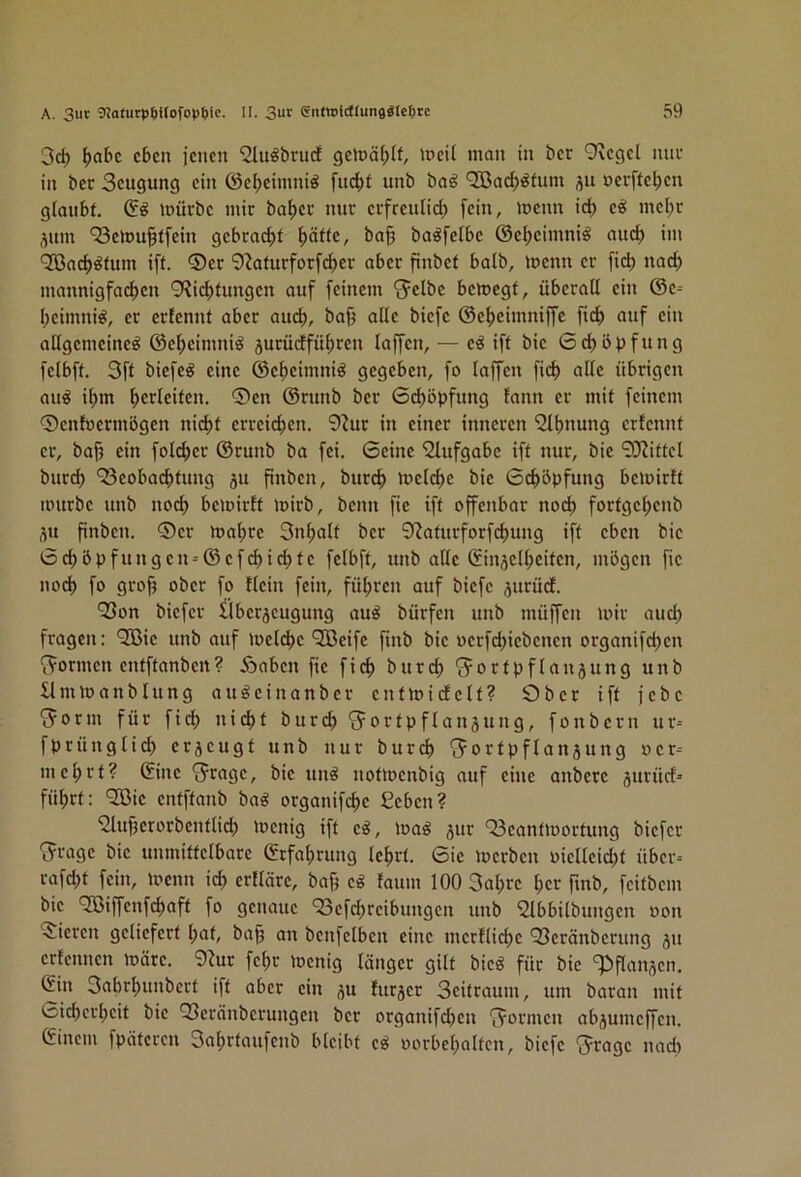 3d) ^abc eben jenen ^it^brud gelüä(;If, ineil man in ber 9vegel nuu in ber Seugung ein (Seljeinmiö fud)t unb ba^ QBac^^fum ju »evffe^en glaubt. mürbe mir ba^er nur erfreuHcl) fein, menn ici) mel)r ^um ‘Semu^tfein gebracf)t ^äfte, ba§ baöfelbe ©el;eimni^ auci) im QSac^^fum ift. ®er 9?aturforf<^er aber finbef baib, menn er [icb nad) mannigfactien 9?ici)fungen auf feinem *5clbe bemegt, überall ein ©e= I;eimniö, er erfennt aber aud), baj^ alle biefe ©efjeimniffc fief) auf ein allgemeine^ ©el;eimni^ jurüdfül)ren laffen, — eö ift bie 6d)öpfung felbft. 3ft biefeg eine ©efieimniö gegeben, fo taffen fic^ alle übrigen au^ it)m Verleiten. ®en ©runb ber 6i^öpfung tann er mit feinem 0ent»ermögen nicl)t erreicljen. 9^ur in einer inneren 'Slljnung erfennt er, bajj ein folc^er ©runb ba fei. Seine 'Slufgabc ift nur, bie 9Jiittcl burd) 'Seobaefitung ju finben, burcf) metcf)e bie Scf>öpfung bemirtt mürbe unb noef) bemirft mirb, benn fie ift offenbar nocl) fortgef>enb i^u pnben. ®er mafire 3nt;alt ber 9?aturforfc^ung ift eben bie Sc^5pfungen-©efcl)i(^te felbft, unb alle ®in3ell;eiten, mögen fie nod) fo gro^ ober fo flein fein, fül;ren auf biefe jurüd. Q3on biefer Überjeugung au^ bürfen unb müffen mir aud; fragen: ‘Sßie unb auf metc^e QBeife finb bie oerfc^iebenen organifetjen ‘f?ormen entftanben ? Äaben fie fic^ burd; ^^ortp flau jung unb Ummanbtung au^einanber entmicfelt? Ober ift jebe 'Jorm für fid) nicl)t burcf) *5ortpflanjung, fonbern ur-- fprüngticl) erjeugt unb nur burcf) 'Jortpflanjung »cr-- mc^rt? (fine ‘Jragc, bie un^ uotmenbig auf eine anbere jurücf= fü^rt: QBic cntftanb bag organifc^c £cbcn? 'Slu^crorbcntlid; menig ift c^, ma^ jur Q3cantmortung biefer •Ji-agc bie unmittelbare ©rfal;rung Icfirt. Sic merben oiettcid;t über-- rafc^t fein, menn icl) erftäre, baf; c^ faum 100 3al;rc l;cr fmb, feitbem bie 935iffenfcl)aft fo genaue 93cfc^rcibungcn unb 2lbbilbungcn »on Vieren geliefert l;at, ba^ an bcnfclben eine mcrtlic^c QSeränberung ju ertennen märe. 9^ur fclir menig länger gilt bicö für bie ^bflanjcn. Cin 3abrf)unbert ift aber ein ju furjer Scitraum, um baran mit Sicbcr^cit bie QSeränberungen ber organifd;cn f^ormeu abjumeffen. Gincm fpätcccn 3a^rtaufcub bleibt cö oorbcl;alten, biefe 'Jragc nad)