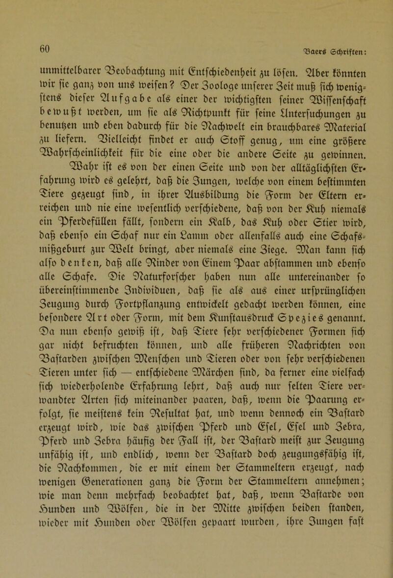 unmtffclbarcc ‘33cobacbfung mit giUfcbicbcnbeif ju löfcn. “iabcr fönnten it)ir fic gatifl öon un^ iocifcn? 0cr Soologc nuferer 3cif mu§ ficbtt)enig= fteng biefer Aufgabe al^ einer ber icicl)ttgftcn feiner '2Biffenfcbaft beinn^f Serben, nm fie ol^ 9?ic^tpnnff für feine llnterfnct)ungcn jn benn^cn nnb eben bobnrd) für bie 9?oc^n>elf ein brauchbare^ 9}?aferial flit liefern. 93ielleicbt finbel er auch 0loff genug, nm eine größere 'Jßahrfcheinlicbfeil für bie eine ober bie anberc 6eife ju geminnen. ^al;r ift e^ oon ber einen ©eite nnb oon ber aUtöglichften (5r* fahrnng mirb e^ gelehrt, ba^ bie 3ungen, loelche oon einem beftimmten 5iere gezeugt finb, in ihrer 9lu^bilbung bie Q^orm ber ©Item er- reichen nnb nie eine loefentlich oerfd)iebenc, ba§ oon ber ^uh niemals ein 'pferbefüüen fällt, fonbern ein 5?alb, ba^ 5?uh ober ©tier mirb, bah cbenfo ein ©chaf nur ein Camm ober allenfalls auch eine ©chafS-- mihgebnrt jur QBelt bringt, aber niemals eine Siege. 9JJan tann fich alfo b c n f e n, bah <*lle 9^inber oon ©inem '^^aar abftammen nnb ebenfo alle ©chafe. ®ie 9^aturforfchcr h^i^c» untereinanber fo übereinftimmenbe Snbioibuen, bah fic nl^ auS einer urfprünglichen Seugung burd) Fortpflanzung enfmidelt gebacht loerben fönnen, eine bcfonbere 91 rt ober Form, mit bem ^nnftanSbrutf ©pejieS genannt. 0a nun ebenfo geioih ift, bah 5iere fehr oerfchiebener Formen fich gar nicht befruchten fönnen, unb alle früheren 9Zad)richten oon 93aftarben zmifd)en 9D?eufchen unb Vieren ober oon fehr oerf(^iebencn 5:iercu unter fich — entfchiebcne 9}Järd)en finb, ba ferner eine oielfach fich miebcrholenbe ©rfahrung lehrt, bah ouch nur feiten 0iere oer-- loanbter 9lrten fich miteinanber paaren, bah, locnn bie ‘^Paarung er- folgt, fie meiftenS fein O^efultat l;of, nnb menn bcnnoch ein 93aftarb erzeugt loirb, mie baS z^ifch«« ^ferb unb ©fei, ©fei unb Sebra, 3^ferb unb Sebra höuf>9 ^cr Faß iff/ öer 93aftarb meift zuo Seugung unfähig ift, unb enblid;, menn ber 93aftarb boci) zeugungsfähig ift, bie 9?achfommen, bie er mit einem ber ©tammeltern erzeugt, nach menigen ©enerationen ganz t>ic Form ber ©tammeltern annehmen; mie man beim mehrfach beobachtet hat, bah, toenn 93aftarbe oon Aunben unb 9ßölfen, bie in ber 9}?itte z^oifchen beiben ftanben, loieber mit Äimben ober 'Jßölfen gepaart mürben, ihre Sungen faft