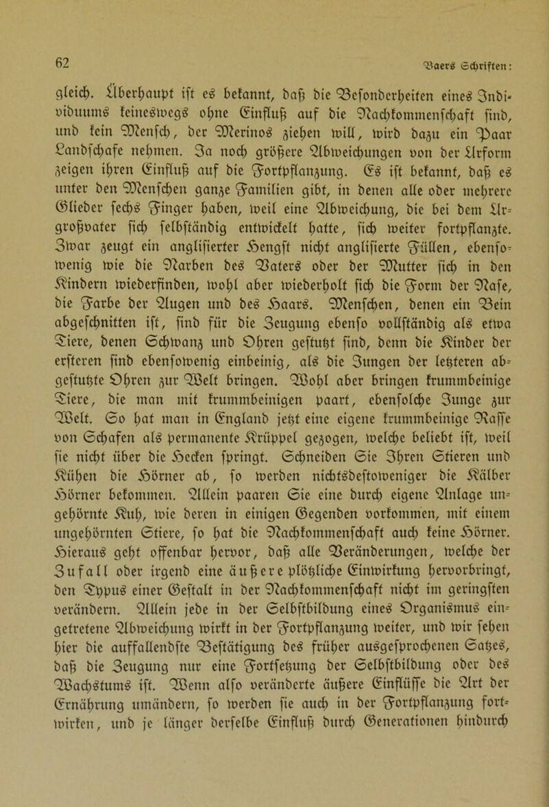 cilei^. ilbcr^aitpf ift eß betonnt, baf) bie ‘23cfonbcrl;eifcn eine^ 3nbi- üibuumö fcinc^locgg ol;nc (Sinflu^ auf bie 9^ad)fommenfcbaft finb, unb fein 9Kenfcb, bec 9Werinog jie^cn luill, »pirb baju ein ^aar 3anbfd)afe nel;incn. 3a nod) größere 3lbipeid)ungen uon bev Urform zeigen i^ren (finflu^ auf bie S^orfpffanjung. Qß iff befannf, baj^ unter ben 9D^enfcben ganje 'Jamilien gibt, in benen alle ober mcl^rerc ©lieber fed)^ “Jinger I)abcn, ipeil eine 3lbtpcicbung, bie bei bem ilr-- gro^oater fid; fefbftänbig enüoidelt I;atte, ficb lueiter fortpflanätc. 3umr jeugf ein onglifierter Äengft nid)t onglifierfe 'Jüöen, ebenfo- ipenig ipie bie 9^arbcn be^ 93ater^ ober ber 9}?uttcr fid) in ben ÄMnbern mieberfinben, 1poI;1 aber loieber^olt fid) bie ‘Jorm ber 9Jafc, bie ^arbe ber 9lugen unb beß ^aavß. 9J?enfd)en, benen ein 93ein abgefd)nitten ift, finb für bie Seugung ebenfo oolfftänbig al^ eüoa ■^iere, benen ©c^ipanj unb O^ren geftu^t finb, beim bie ^inber ber erfteren finb ebenfotoenig einbeinig, al^ bie 3ungen ber festeren ab-- gcftutjte ö^ren ^ur 9öelt bringen. 9[Bof)l aber bringen frummbeinige 5iere, bie man mit frummbeinigen paort, ebenfofe^e 3unge jur 9Belt. 6o f;at man in ©nglanb je^t eine eigene frummbeinige 9?affe oon 6cf)afen al^ permanente 5?rüppef ge5ogen, meld)c beliebt ift, loeil fie nid)t über bie Äcdcn fpringt. ©c^nciben ©ic 3^ren ©deren unb 5tü^en bie Äbrner ab, fo n?erbcn niebtöbeftomeniger bie 5?älbcv Äbrner befommen. 9Ulcin paaren ©ie eine burd) eigene Einlage un-- gef)brntc 5?ul;, )oie bereu in einigen ©egenben porfommen, mit einem ungel;örntcn ©tiere, fo f;at bie 9^ad)fommenfd)aft aud) feine Äörner. Äierau^ gel)f offenbar ^croor, baj^ alle 93eränberungen, tpclc^e ber Sufall ober irgenb eine äußere plötjlicbe ©inipirfung l;eroorbringt, ben ^ppu^ einer ©eftalt in ber 9^ad)fommenfc^aff nicht im geringften oeränbern. 9lllein jebe in ber ©elbftbilbung eine^ Organi^mit!^ cim getretene 9lbmeicf)ung ipirft in ber Fortpflanzung loeitcr, unb mir feben hier bie auffallenbfte 93cftätigung be^ früher au^gefprochenen ©aljc^, bah Seugung nur eine Fortfehung ber ©elbftbilbung ober beß 9Bach^tum^ ift. OBenn alfo oeränberte äuhere Sinflüffe bie 9lrt ber ©rnährung umänbern, fo merben fie auch in ber Fortpflanzung fort» mirfen, unb je länger bcrfelbe ©influfi burd) ©enerationen hinburch