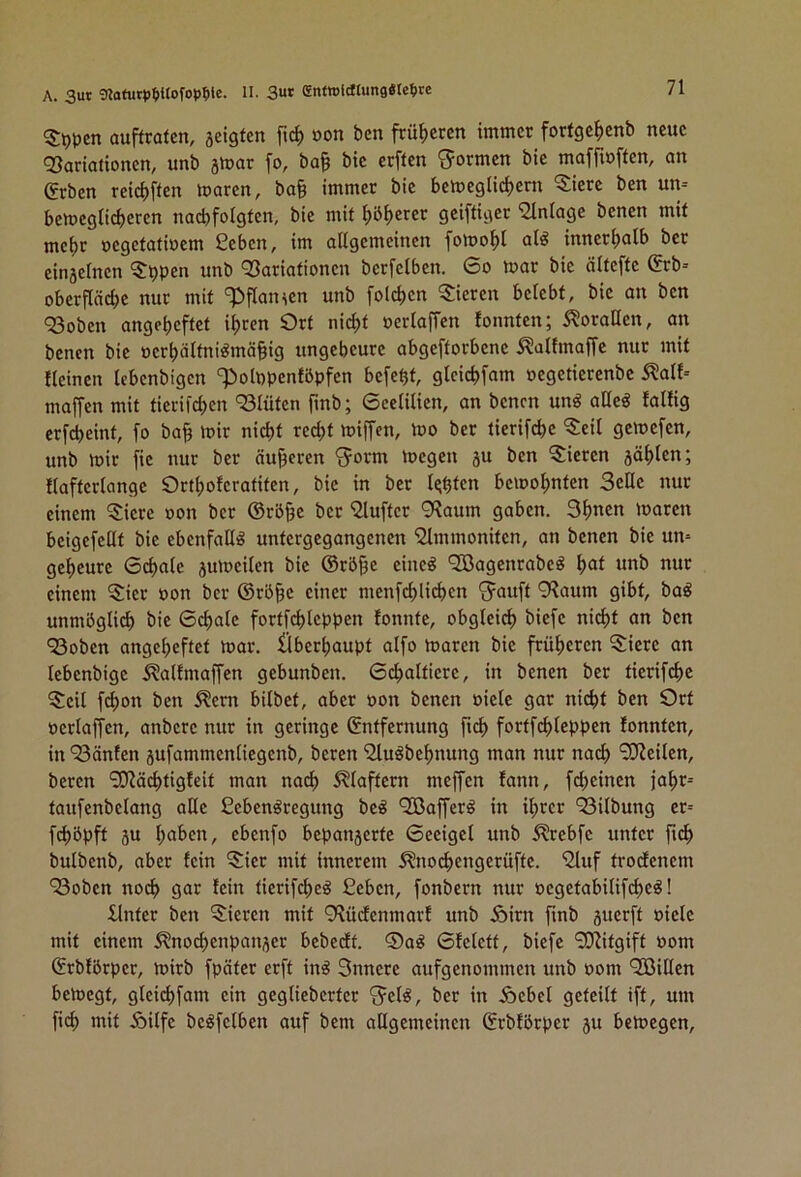 ^S:t)pcn auffratcn, jeigfen ftc^ oon bcn fcü^icren immer forfgc^icnb neue 93ariationen, unb amar fo, ba§ bie erften ^5=ormen bte maffiuffen, an geben reiciiffen maren, ba§ immer bie bemeglic^ern 5ierc ben un-- bemegliciieren nacbfolgien, bie mit l)ö^erer geiftiger iJlnlage benen mit mc()r oegetatinem geben, im allgemeinen fomo^I al^ innerlialb ber einaelncn 5t)pen unb Q3ariationen berfelben. So mar bie ältefte grb-- oberfläd;e nur mit '^iflan^en unb fol^ien ^5:ieren belebt, bie an ben 93oben angelieftet iljren Ort nid)t »erlaffen tonnten; Korallen, an benen bie oerljältni^mä^ig ungeheure abgeftorbene .^altmaffe nur mit tleinen lebenbigen '?)ol»penföpfen befe^t, glcidjfam oegetierenbe ^alt- maffen mit tievifdien 'Slüten finb; Seelilien, an benen unö aüeg faltig crfcheint, fo ba§ mir nicht recht miffen, mo ber tierifche ^eil gemefen, unb mir fie nur ber äußeren <5orm megen au ben gieren aühlcu; tlafterlange Orthoteratiten, bie in ber lohten bemohnten Seile nur einem 5iere »on ber ©rö^e ber gluftcr 9?aum gaben. Shnen maren beigefeilt bie ebenfalls untergegangenen glmmoniten, an benen bie un= geheure Si^ale aumeilen bie ©rö§e eineö QBagenrabeg hut unb nur einem 5:ier oon ber ©rö^e einer menfdjlichen 'Jauft 9^aum gibt, ba^ unmöglich bie Schale fortfchleppen tonnte, obgleich biefe nid)t an ben ^oben angeheftet mar. Überhaupt alfo maren bie früheren ^iere an lebenbige 5?altmaffen gebunben. Schaltiere, in benen ber tierifche ^S:eil f^on ben ^ern bilbet, aber oon benen oiele gar nicht ben Ort oerlaffen, anbere nur in geringe ©ntfernung fid) fortf^leppen tonnten, in 93änten aufammenliegenb, bereit gluöbehnung man nur nach ‘^J^eilen, beren gO^ä^itigteit man nach klaftern meffen tann, fdieinen jahr= taufenbelang ade fiebenöregung be^ QBafferö in ihrer 93ilbung er= fchöpft au hüben, ebenfo bepanaerte Seeigel unb ^rebfe unter fi^ bulbenb, aber tein Sier mit innerem i^nochengerüfte. gluf trodenem ‘Soben noch leiu tierifche^ geben, fonbern nur oegetabilifcheö! Unter ben ^^ieren mit 9\üdenmart unb Äirn finb auerft oiele mit einem 5?nod)enpanaer bebedt. ®a^ Stelett, biefe gO^itgift oom ©rbförper, mirb fpäter erft in§ Snnere aufgenommen unb oom QOßillen bemegt, gleidifam ein geglieberter ^el^, ber in Äebcl geteilt ift, um fich mit Äilfe beöfelben auf bem allgemeinen ©rbtörper au bemegen.