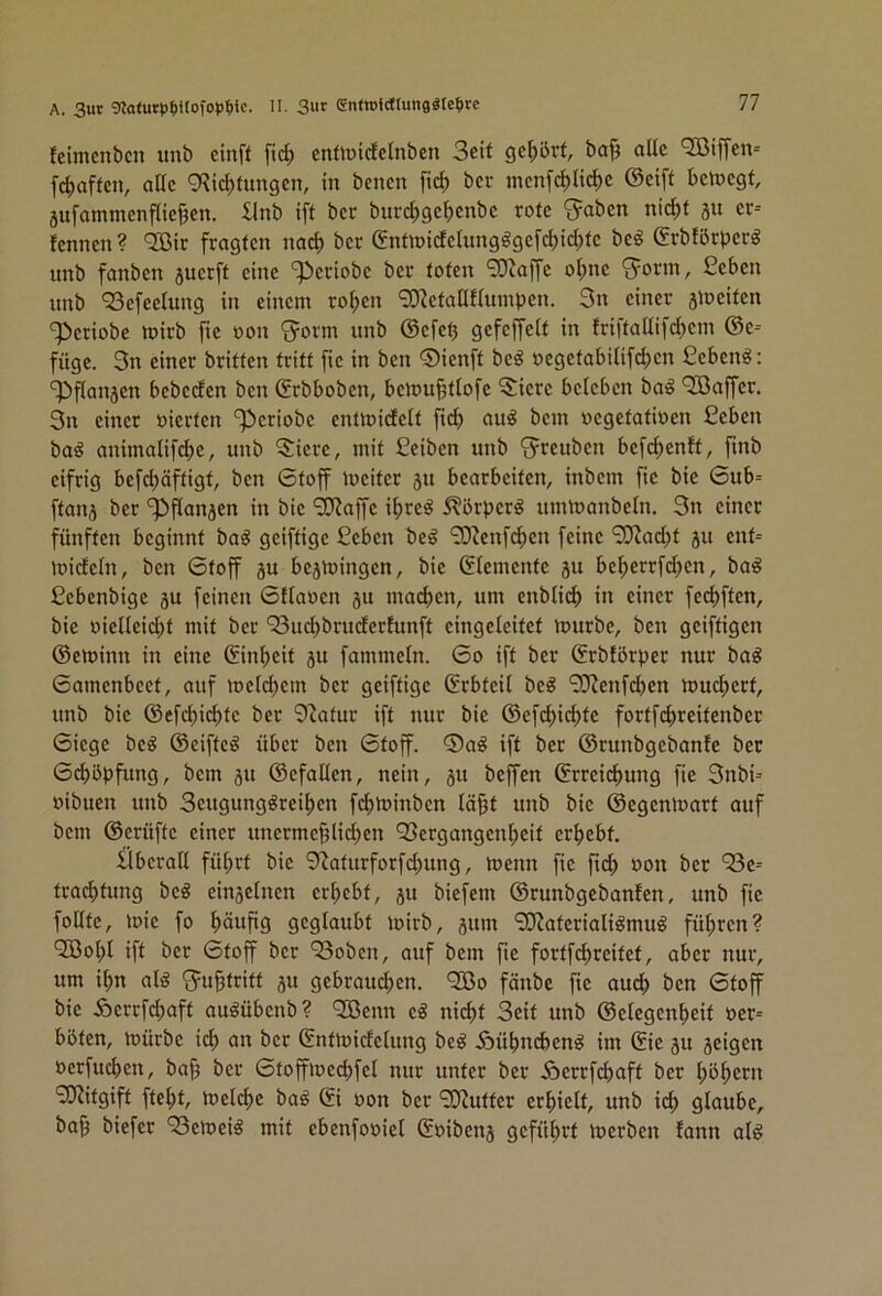 A. 3ur gjaturp^ttofoptiic. II. 3«r entwWlutiggte^irc feimcnbcn unb cinft fid) cnfiüidctnben Seit gc|)ört, ba^ aUe QBiffen- fdiaffcn, attc 9?td)tun9cn, in bcncn fi(^ ber mcn[d)lic^c ©cift belegt, 5ufammenf(icj3cn. llnb ift bcc burcbgcbcnbc rote ^aben nic^t 31t er-- fennen? QBir fragten naef) bcc enttt»idctungögcfcl)icl)tc beö ©rbfbrpcr^ unb fanben 3ucrft eine ‘^criobe ber toten 9}iaffc ol;nc <5orm, ßeben unb ‘Sefeetung in einem roi;cn '3)^etatlflumpen. 3n einer slociten 3>criobe mirb fic oon ^orm unb ©efe^ gefeffeit in friftallifcbem ©c= füge. 3n einer britten tritt fic in ben ®icnft bc^ oegetabUifd;cn £cben^: 'iPflanscn bebeden ben ©rbboben, benm^tiofe 5:icrc beleben ba^ Gaffer. 3n einer oierten '^criobe entmidclt fid) bem oegetatioen Ceben ba^ animatifdie, unb 5icrc, mit Ceiben unb 3^rcubcn befc^enft, fmb eifrig befd)äftigt, ben 6toff iocitcc 31t bearbeiten, inbem fic bie 6ub= ftaii3 ber '^flan3cn in bie 'SJJaffc i^re^ 5?örpcr^ umtoanbetn. 3n einer fünften beginnt ba^ geiftige £cbcn beö ‘3Ken[d)cn feine 'i0^ad;t 31t cnt= toidcln, ben 6toff 3U be3mingcn, bie ßtemente 3U bc^errfd)en, ba^ fiebenbige 3U feinen 6{taocn 3U machen, um enblid) in einer feebften, bie oiellcidit mit ber ^ud)bruderfunft cingeleitct mürbe, ben geiftigen ©eminn in eine (Einheit 3U fammein. 60 ift ber ©rbförpec nur ba^ 6amcnbcct, auf mcicbcm ber geiftige Erbteil beö 9JJenfd)cn muebert, unb bie ©efd)icbtc ber 9'Jatur ift nur bie ©efebiebte fortfcbreitenbcc 6iege beö ©ciftcö über ben 6toff. ®a^ ift ber ©runbgebanfe ber 6d)öbfung, bem 31t ©cfaltcn, nein, 31t beffen ©rreidmng fie 3nbi^ »ibuen unb Seugung^reiben f^minben lä^t unb bie ©cgcnloarf auf bem ©erüftc einer unerme^Iid)cn 93crgangcnbcit erbebt. iibcrail führt bie 9^aturforfd)ung, menn fic ficb »on ber traebtung bc^ ein3ctncn erbebt, 31t biefem ©runbgebanfen, unb fic foüte, mie fo häufig geglaubt mirb, 3um 9Jiatcriali^mug führen? 'Jöobl ift bcc Gtoff ber 93obcn, auf bem fie fortfd>reifct, aber nur, um ihn at^ 3=ubtritt 3U gebraudben. QBo fünbe fie auch ben Gtoff bie Äcrcfcbaft auöübcnb? QOßenn cg nid)t Seit unb ©etegenbeit oer= böten, mürbe ich an bcc ©ntmidelung beg Äübnebeng im (Sie 3U 3eigen oerfud)cn, ba^ ber Gtoffmecbfcl nur unter ber Äerrfdiaft ber höbet« 9JZitgift ftebt, mclcbc bag oon ber 90^uttcr erhielt, unb ich glaube, baf3 biefee 93emeig mit ebenfooiel ©oibcn3 geführt merben fann alg