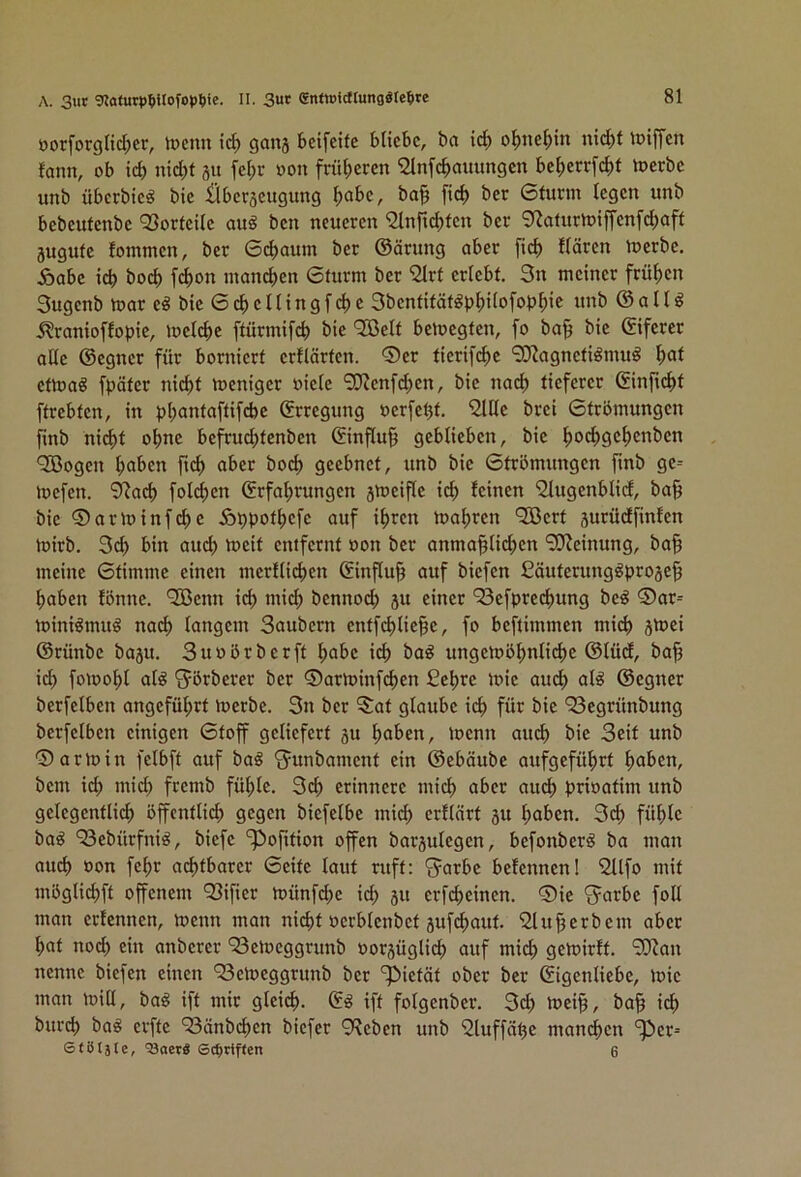 A. 3ut 'nafur<)^itofopt)ie. II. 3«* CnftPidtungglepre öorforgltcI)cr, lücnn ic^ gang bcifeife bliebe, ba id) o^tie^in nid)t loiffen lann, ob icb nicht gu fehr oon früheren '2lnf^auungen beherrfcht merbe unb überbie^ bie ilberjeugung ba§ [ich ber 6turm legen unb bebeutenbe Q3orteile auö ben neueren ^nfid^tcn ber 0^aturn)iffenfchaft jugute lotnmen, ber 6d>aum ber ©ärung aber [ich Hären loerbe. Äabe ich boch fchon manchen 6turm ber ^rt erlebt. 3n meiner frühen Sugenb mar e« bie 6 ch e 11 i n g f ch e Sbentität^phi^ofophic «»h @ a 11 ^ .^ranioflopie, melche ftürmifch bie ‘Jßelt betoegten, fo ba§ bie ©iferer alle ©egner für borniert erflärten. ®er tierifche 9Jiagneti^mu^ h^*l etmaö fpäter nii^t meniger »iele 0i}Jenfchen, bie nai^ tieferer ©inficht ftrebten, in phantaftifdje ©rregung »erfeht. 2ltle brei 6trömungen finb nid)t ohne befruchtenben ©influ^ geblieben, bie h^HiSchcnben '3Bogen hoben aber bod) geebnet, unb bie Gtrbmungen finb ge= mefen. 9?ad) foldjen Erfahrungen jmeifle ich leinen '2Iugenblid, ba§ bie ©arminfdie Äppothefe auf ihren mähren ‘2Bert surüdfinlen mirb. 3d> bin aud) meit entfernt oon ber anma^lichen “ilOJeinung, ba§ meine Gtimme einen merllid)en Einfluß auf biefen ßäuterung^proge^ haben lönne. ^enn ich mich bennoch 31t einer ‘Sefprechung beg ®ar= miniömuö nad) langem Saubern entfchlie^e, fo beftimmen mich 8tnei ©rünbe basu. Suoörberft höbe id) ba^ ungembhnlichc ©lüd, ba^ ich fomohl al^ S^örberer ber ©arminfehen ßehre mie auch al^ ©egner berfelben angeführt merbe. 3n ber 3)at glaube i(^ für bie ‘23cgrünbung berfelben einigen Gtoff geliefert 3u hoben, menn auch bie Seit unb ©armin felbft auf baö ‘Junbament ein ©ebäube aufgeführt hoben, bem id) mid) fremb fühle. 3ch erinnere mich ober aiu^ prioatim unb gelegentlid) öffcntlid; gegen biefelbe mid> erflärt 3U hoben. 3ch fühle baö 93ebürfniö, biefe ‘^Option offen barsulegen, befonber^ ba man auch öon fehr achtbarer Gelte laut ruft: ^arbe belenneni 21tfo mit mbglichft ojfenem 93ifier münfd;e ich 3« erfcheinen. ©ie *Sarbe foll man erlennen, menn man nicht oerblenbet 3ufchaut. 2lu§erbem aber hat nod) ein anberer ‘23emcggrunb oor3üglid) auf mich gemirft. 9JJan nenne biefen einen '23emeggrunb ber 'pietät ober ber Eigenliebe, mie man mill, baö ift mir gleid). E^ ift folgenber. 3ch mei§, ba§ ich burch ba^ erfte ‘Sänbehen biefer 9?eben unb 2tuffähe mandhen 'per-- 6(8täte, ’33oerS ©eptiften 6