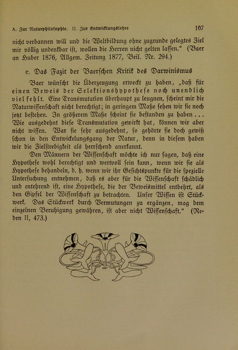 nic^f öerbanncn toiü unb bic QGßcIfbtlbung ofme jugrunbc gelegte^ 3icl mir ööHig unbenfbar ift, h)oHcn bic Herren nici)f gelten loffen. (^acr an Äuber 1876, Fügern. Seitung 1877, ‘Seil. 9?r. 294.) e. ber 93acrf(^cn bcö ®artt>ini^mug ‘23aer toünfebt bic Übcrjcugung erlncdlf ju ^aben, „ba§ für einen QSetoeiö ber ßelcftion^bbbo^b^fc noch uncnblicb Bicl f cb It. Sine ^^ran^mutation überhaupt ju leugnen, f^cint mir bic ^fJaturnjilfenfchaft nicht berechtigt; in geringem ‘2}?a§e fehen luir ftc no^ jeht beftehen. 3n größerem ‘3J?ahc fcheint fic beftanben ju haben ... <2Bic auögebchnt biefc Transmutation gcloirft \)at, lönnen luir aber nicht iBiffen. ‘SBar fic fehr auSgcbchnt, fo gehörte ftc hoch gctoi^ f^on in ben ßnttBidclungSgang ber 9^atur, benn in biefem haben toir bic Siclftrcbiglcit als herrfchenb anerlannt. ®en ‘TKänncrn ber *3Biffcnfchaft möchte ich nur fagen, ba§ eine Ähpothefe tBohl berechtigt unb toertooll fein lann, toenn toir ftc als Äppothefe bchanbeln, b. h- ntenn n>ir ihr ©cfichtSpunlfc für bic fpcjicHc £lnterfuchung entnehmen, ba§ eS aber für bic Qöiffcnfchaft fchäblich unb entchrenb ift, eine ioppothefc, bic ber ^BemeiSmittcl entbehrt, als ben ©ipfel ber QBiffcnfchaft ju betrachten, llnfer QGßiffen ift Gtüd' toerf. ®aS Gtüdioerl burch 33ermutungen ju ergänzen, mag bem cinjelnen 93cruhigung gemähren, ift aber nicht 903iffcnfchaft. (9?e* ben II, 473.)