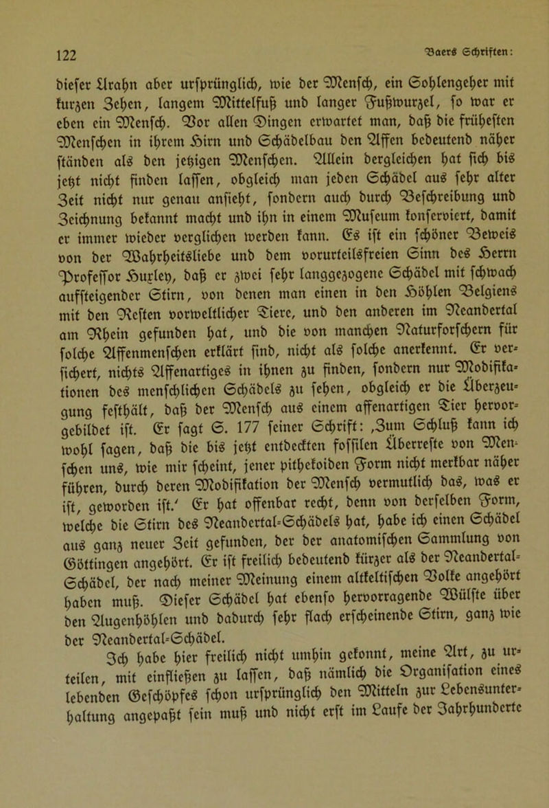 ^oet« 6(i^tiffen; bicfcr £lraf)n aber urfprünglicb, taie ber 'SJicnfd), ein 6ol^tcnge|)Ct mit fuvjen Se^en, langem ‘3D^itteIfu§ unb langer 'Ju^murjel, fo mar er eben ein SKenf^. QSor allen ©ingen ermarfet man, ba§ bie frül)effen ‘3!Uenf(^)en in i^)rem Äirn unb 6cl)äbelbau ben iJlpn bebcutenb nä^)er ftänben al« ben je^igen SKenfeben. iJlllein berglei^cn bal je^t nicht finben laffen, obgleich man jeben 6dhäbel au^ fehr alter Seit ni(^t nur genau anficht, fonbern audh bur^ <33efchrcibung unb Seichnung belannt macht unb ihn in einem 9}?u[eum lonferoicrt, bamit er immer mieber oerglichen merben fann. ift ein f^öner '53cmei« oon ber Qßahrheitöliebe unb bem oorurteilöfreien 6inn be« Äernt Profeffor Äuflc^, ba^ er sloei fehr langgejogene 6chäbel mit fchmach auffteigenber 6tirn, oon benen man einen in ben Äbhlen ‘Belgien« mit ben 9\eften oortoeltli^er 5:icre, unb ben anberen im 0^eanbcrtal am 9?hc>« gefunben hat. unb bie oon manchen 9^aturforfchern für folche Slffenmenfchen erllärt Tinb, nicht ali folchc anerfennt. 6r oer* fichert, ni^t^ ^affenartige^ in ihnen 5U finben, fonbern nur 9Kobififa* tionen be« menfehlichen Schäbelg ju fchen, obgleich er bie ilberjem gung fefthölt, ba& ber 9J?enfch aug einem affenartigen 3:ier hcraor- gebilbet ift. (fr fagt 0. 177 feiner 6chrift: ,3um Schluß lann ich iDohl fagen, ba§ bie bi« je^t entbeeften fofftlen Überrefte oon 'SJJen^ fchen un«, toie mir fcheint, jener pithefoiben ^orm nicht mcrlbar näher führen, burch beren ^Kobiplation ber ^Kenfch ocrmutlich ba«, loa« er ift, gcloorben ift.' 6r hat offenbar recht, benn oon berfelben ^orm, lücl^e bie 6tirn be« 9fJcanbcrtal--6^äbel« hat, habe ich einen 6chäbcl au« galt} neuer Seit gefunben, ber ber anatomifchen 6ammlung oon ©öttingen angehbrt. (fr ift freilich bebeutenb lürjer al« ber ^^eanbcrtal- 6chäbel, ber nach meiner 9D>?einung einem altfcltifchcn 93ollc angehört haben mu^. ©iefer ©chäbel hat ebenfo heroorragenbe <2ßülftc über ben iHugenhöhlcn unb baburch fehr flach erf^einenbe 6tirn, ganj loie ber 9?eanbcrtal=0^äbel. Sch habe hier freili^ nicht umhin gelonnt, meine iart, ju ur» teilen, mit einfliehen 5U laffen, bah nämlich bie Organifation eine« lebenben ©efchöpfe« fchon urfprünglich ben “iKitteln äur £cben«unter» haltung angepaht fein muh unb ni^t erft im Saufe ber Sahrhunberte