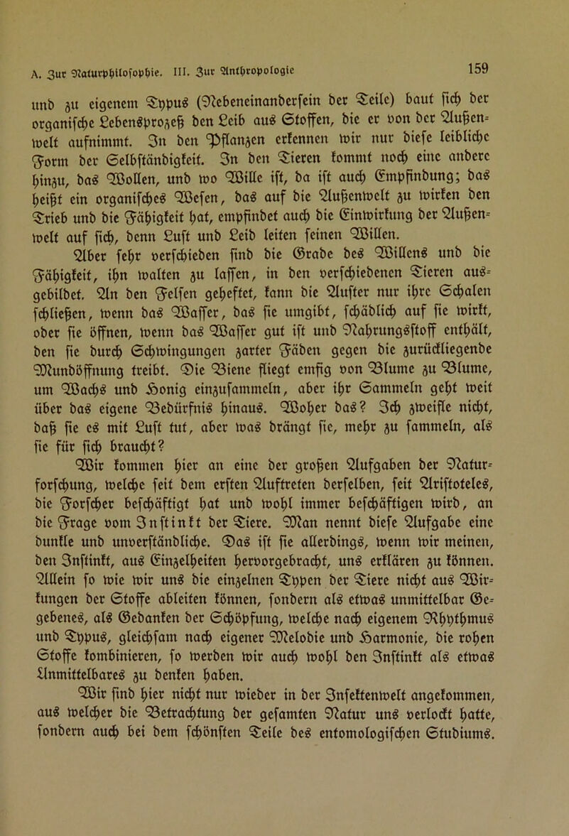 unb äu eigenem (9^ebeneinanberfcin bec Seile) baut ftd^ bec organifclie ßebenSprose^ ben £eib au« 6toffen, bic ec uon bec 91u§en-- melt aufnimmt. 3n ben ‘^Jflanjen cclennen mic nuc biefc Ieiblict)e g^oem bec 6elbftönbigtcit. 3n ben Siecen tommt noc^ eine anbcce f)inau, ba^ <33onen, unb mo 9Bille ift, ba ift au^ (Jmbpnbung; ba^ ^ei^t ein oeganif^e^ 9ßefen, ba« auf bic ^lufcnluclt ju tniclen ben Scieb unb bic 'Jä^iglcit l>at, empfinbet au^ bic (Sinlniclung bec 9lu§en-- mclt auf ficb, benn £uft unb £eib leiten feinen Villen. 2lbec fc^c oeef^ieben finb bic ®cabc bc« QBiUcn« unb bic gäfiigfcit, i^n malten ju lajfcn, in ben nccfcfiiebencn Siccen au«-- gcbilbct. £In ben Steifen gcfieftct, fann bic Sluftec nuc il)cc 6^alen fcblie^cn, menn ba« 'Söaffec, ba« fic umgibt, fc^äblicl) auf fic mieft, obcc ftc öffnen, menn ba« ‘SBaffee gut ift unb 9ia^cung«ftoff cntfiält, ben fic bueep Gebmingungen jactcc 'Jäben gegen bic jucüdltegcnbc 9??unböffnung tccibt. ®ic 93iene fliegt cmfig non 93lumc ju 93lume, um “SBacl)« unb iöonig einjufammcln, abcc i^c Gammeln gebt tneit übcc ba« eigene 93cbücfni« b*nau«. ^obcc ba«? 3cb jmciflc nicht, ba§ fie c« mit £uft tut, abcc ina« beängt fic, mebe ju fammeln, al« fic füc ft^ bcau^t? ‘2öic lommen b*cJ^ bec gco^cn 'Slufgaben bec 9iatuc-- foefebung, mcli^c feit bem ceften 9luftccten bccfclben, feit Slciftotclc«, bic 'cJocf^ec befdboftigt b<Jt unb loobl immcc befi^jäftigcn tnicb, an bie 'ejeage nom 3nftinlt bec Siccc. 9Kan nennt biefc 'Slufgabc eine bunllc unb unnccftänblicbe. ®a« ift ftc allccbing«, inenn mic meinen, ben 3nftinft, au« Sinjclbcitcn bccuorscbcai^t, un« ccfläccn 5U lönnen. hinein fo mic mic un« bic cinsclncn Sppen bec Siccc nicht au« QGÖic-- fungen bec Gtoffc ableitcn lönnen, fonbecn al« etma« unmittelbac @c-- gebene«, al« ©cbanlcn bec Geböpfung, mdebe nadb eigenem 9Rbblf>*uu« unb Sppu«, glci(^>fam nach cigencc ‘^clobic unb ioacmonic, bie coben Gtoffc lombiniccen, fo meeben mic auch mobl ben 3nftinft al« etma« flnmittclbace« ju benfen b<if>en. '2ßic ftnb bicc ni^t nuc micbcc in bec 3nfeltcnmclt angelommcn, au« mclcbcc bic “Betcaebtung bec gefamten 9iatuc un« neclodt butte, fonbecn auch bei bem febönften Seile bc« cntomologifi^en Gtubium«.