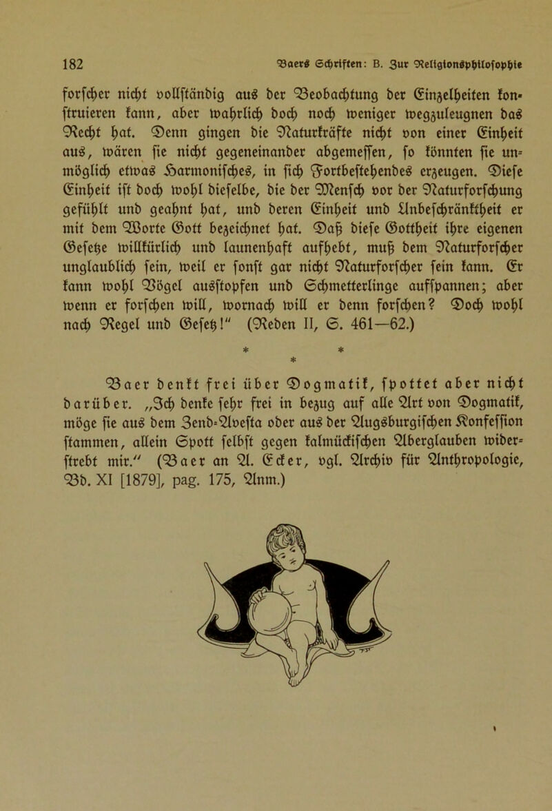 forfc^cr nic^)t öoßflänbig aug bcr ‘23cobac^)lung bet Gin5el^citen fon* ftruiercn fann, aber loo^rlic^ boc^ noc^ iDcnigcr toegäuleugncn ba^ 9^c(^)f ^af. 0enn gingen bie 9^aiurlräfle ni(^l non einet (fin^eit au^, loäten fie ni(^)l gegeneinanbet abgemeffen, fo fönnten jte un= möglich eiioa^ Äatmonifebe^, in fic^> ^otfbefte^enbe^ etjeugen. 0iefe (Jin^eit iff boc^ loo^I biefelbe, bie bet '3Wenf(^) not bet 9?atutfotf^ung gefnl^lf unb geahnt ^at, unb beten (fin^>eit unb ilnbefc^tänK^)eit et mit bem *33otte @ott bejeic^net ^at. 0a^ biefe ©Ortzeit i^tc eigenen ©efe^e miQfütlid) unb launenhaft aufhebt, mu§ bem 9>?atutfotfchet unglaublich fein, tneil et fonft gat nicht 9Zatutfotfchet fein !ann. ©t lann mohl 935gel au^ftopfen unb 6chmettetlinge auffpannen; abet tnenn et fotfehen mill, motna(^) miß et benn fotfd>en? 0och »nohl nach ^^egel unb ©efeh! (9^eben II, 6. 461—62.) 4: 4c 4c 93aet benlt ftei übet ©ogmatil, fpottet abet nicht batübet. „3ch benfe feht ftei in bejug auf alle ‘2ltt non ©ogmatit, möge fie au§ bem 3cnb=2lnefta obet au^ bet '2lug^butgif(^en 5?onfeffion ftammen, allein 0pott felbft gegen falmücEifchen '2lbetglauben mibet» fttebt mit. (93aet an 91. ©det, ngl. 9ltchin füt 9Inthtopologie, 93b. XI [1879], pag. 175, 9lnm.)