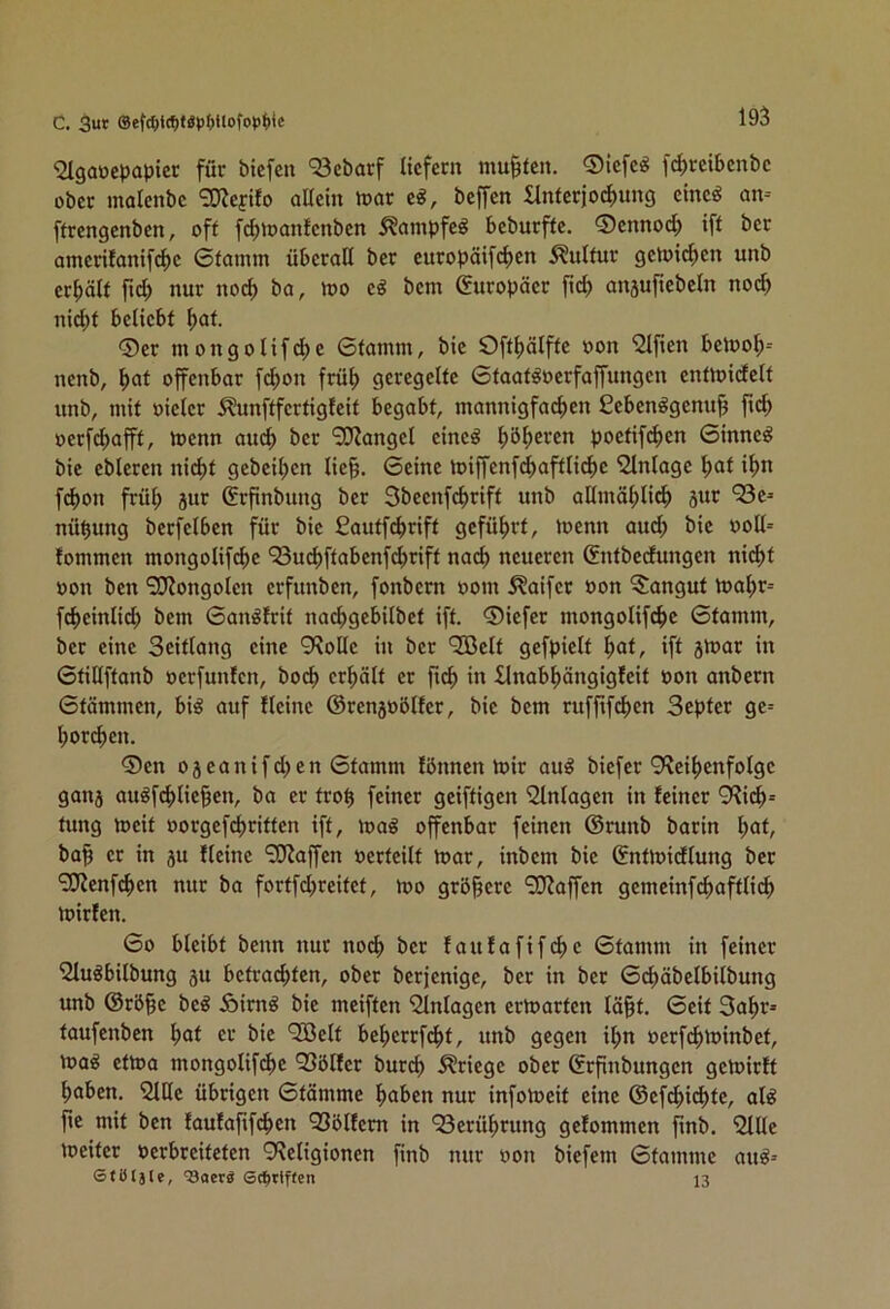C. 3ut ®efc^)t{f)f«>)f)Uofo»)()lc 195 'Slgaüepaptcr für btcfen '53cbarf liefcm mu|tcn. ®icfe« fd)reit»cnbc ober malcnbc ‘EO^efifo aaetit h)ar c^, beffen £lntecjo(f)ung einc^ an-- [trengenben, off fc^ioanfcnbcn ^ampfe^ bcburffc. ®cnnod) ift bec amerifanif(^c 0famm überall ber curopäifi^en Sulfur gctr>icf)cn unb crl)älf ftd; nur no(^ ba, loo e« bem (Europäer ft(^ ansufiebcln no(^ nid;f beliebt (>af. 0er mongolifd;e 0famm, bic Oft^älffc »on '2lften beU)o^= nenb, f)af offenbar fc^on früf) geregelte 0faat^oerfaffungen cnfloidelf unb, mit »ieler ^unftfertigfeif begabt, mannigfai^en £eben^gcnu| fid; »erfcl)afff, loenn aiu^ ber vOJangel eineö f)öl;eren poetifd^en 0tnne^ bie ebleren nicl)f geheimen lie§. 0einc loiffenf(^aftlic^c Einlage l;af it>n fepon frül; jur ßrfinbung ber Sbeenfcfjriff unb allmäfjlicf) 5ur ^Se^ nü^ung berfelben für bie ßautfepriff geführt, n>enn auc^ bie »oll« fommen mongolifc^c ‘23ucl)ffabenfd)riff nac^ neueren Snfbedungen nicl)f »on ben 9J?ongolen erfunben, fonbem »om 5?aifer »on ?:anguf l»af)r= fc^einlid) bem 0an^lrit nacf)gebilbef ift. 0iefer mongolifc^c 0famm, ber eine Seiflang eine 9?olle in ber QOßelf gefpielf f)af, ift jtoar in 0fillffanb »erfunfen, boef) erhält er ficf) in llnab^ängigfeit »on anbern 0fämmen, bi^ auf Heine ©renjoblfer, bic bem ruffifcf)en Septer ge= l;ort^en. 0cn ojeanifd^en 0famm lönnen tüir aug biefer 9'?eil)enfolgc ganj au^f^lie§en, ba er fro^ feiner geiffigen Einlagen in feiner 9?ic^« fung toeif »orgefcfjriffen ift, t»a^ offenbar feinen ©runb barin l;af, ba§ er in ju fleinc ‘SJJaffcn »erteilt t»ar, inbem bic Gnfmidlung ber 'SKenfc^cn nur ba fortfd)rcifcf, too größere SKaffen gcmcinfcf)afflicf) mirfen. 00 bleibt benn nur no^ ber faufafifcf>c 0famm in feiner 2luöbilbung su befrad^fen, ober berfenige, ber in ber 0cf)öbclbilbung unb ©rö^c be^ Äirn^ bie meiffen i2lnlagen ertoarfen lä§f. 0cif 3af)r« taufenben f)af er bic ‘Jßclf bcl)crrfc^f, unb gegen if>n »erfcf>minbef, ma^ eftoa mongolif(^)c QSölfer burd) Kriege ober ©rpnbungen geloirff ^aben. iJltle übrigen 0fämme ^aben nur infoVoeif eine ©cfd^id)fc, al^ fte mit ben laufafifc^cn QSblfcm in 'Serü^rung gefommen finb. 2lUc toeifer »erbreifefen 9?cligioncn finb nur »on biefem 0famme au^-- Stöljte, ^aerö S^ttffen 13
