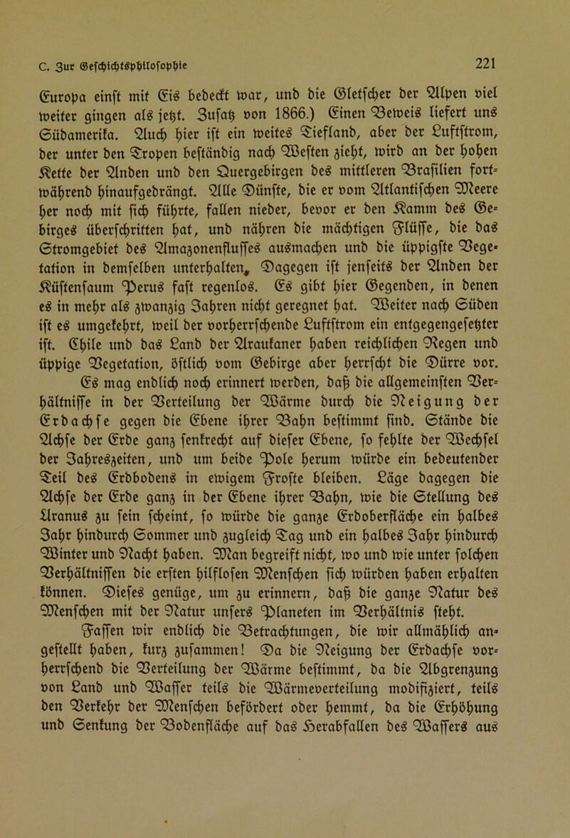 C. 3ut ®eWi(I)tgt)6Uofo<)^)te Europa cinft mif bebe* toar, unb bie ©letfcber ber Süpen öiel reifer gingen olg je^f. 3ufa^ »on 1866.) ©inen 93en?ei« liefert un^ ©übamerita. 2lui ^iec ift ein tneiteg ^S:ieflanb, aber ber ßuftffrom, ber unter ben Tropen beftänbig naep Neffen jie^t, luirb an ber l;o^en Äeffe ber 2lnben unb ben Quergebirgen be^ mittleren 93rafilien fort= mä^renb binaufgebrängt. iHlle ©ünfte, bie er »om ^tlantifcben ber no(f> mit ficb führte, falten nieber, beoor er ben .^amm be^ @e= birge« überfcb’^ittco b^t, unb näbren bie mächtigen 'Jtüffe, bie ba^ Stromgebiet beö ‘Slmajonenfluffe^ au^macben unb bie üppigfte ’^Sege* tation in bemfetben unterhalten, dagegen ift jenfeit^ ber Slnben ber Äüftenfaum 'iperu^ faft regentoö. gibt hier ©egenben, in benen e^ in mehr at^ jtoanjig Sabren nicht geregnet b^t. QBeiter nach Süben ift e^ umgelebrt, toeil ber oorberrfebenbe Cuftftrom ein entgegengefebter ift. ©bitc unb ba^ £anb ber '2lraufaner haben reichlichen 9?egen unb üppige Vegetation, öftlich »om ©ebirge aber herrfcht bie ®ürre oor. ©^ mag enblich noch erinnert merben, bab bie aUgemeinften Ver= höltniffe in ber Verteilung ber VJärme burch bie 9^eigung ber ©rbachfe gegen bie ©bene ihrer Vahn beftimmt ftnb. Stänbe bie 2lchfe ber ©rbe ganj fenlre^t auf biefer ©bene, fo fehlte ber Vße4>fet ber Sahre^äeiten, unb um beibe P»ole herum mürbe ein bebeutenber ^eil beö ©rbbobenö in etoigem ^rofte bleiben. £äge bagegen bie Qlchfe ber ©rbe ganj in ber ©bene ihrer Vahn, toie bie Stellung be^ Itranu« ju fein fcheint, fo mürbe bie ganje ©rboberfläche ein halbem 3ahr hinburch Sommer unb sugteich Sag unb ein halbem 3ahr hiubur^ VSinter unb 9?acht haben. Vian begreift nicht, mo unb mie unter folchen Verhältniffen bie erften hilflofen ViJenfchen fich mürben haben erhalten lönnen. ®iefe^ genüge, um ju erinnern, ba^ bie ganje 9?atur be^ Vienfehen mit ber 9^atur unfern ‘Planeten im Verhältnis fteht. Staffen mir enblich bie Verachtungen, bie mir allmählich an* gefteHt haben, furj jufammen! ®a bie 9Jeigung ber ©rba^)fe oor-- herrfchenb bie Verteilung ber 'JBärme beftimmt, ba bie Slbgrenjung oon £anb unb Vßaffer teils bie ‘2öärmeoerteilung mobifigiert, teils ben Verlehr ber 9!lienfchen beförbert ober hemmt, ba bie ©rhöhung unb Scnlung ber Vobenfläche auf baS ÄerabfaUen beS ‘VlafferS auS