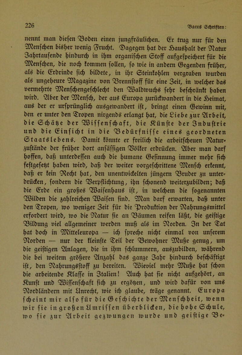 'Bacrg Sdjirtften: nennt man biefen ‘33obcn einen jungfräuli(^cn. (5r trug nur für ben 3}?enfc^>en big^er menig ^ruc|)t. ©agegen ^>at ber Äaug^>alt ber 9?afur 3a^rtaufenbc ^inburc^ in i^m organifi^)cn 6toff oufgefpcic^crt für btc 9Kcnfd)en, bic noc^> fommen foUen, fo mie in anbem ©egenben frü^)cr, al^ bie ©rbrinbe fi(^ bilbete, in i^r 0tcinfo^)icn oergraben mürben al^ ungeheure 3}?aga5inc oon ^Srennftoff für eine Seit, in mel(f)cr ba^ oermc^)rtc ?0?cnfc^cngefc^)lec^t ben <2Balbmuc^^ fe^>r befc^ränft hoben mirb. '2lber ber “^J^enfeh, ber ou^ ©uropa jurüdmanbert in bie Äeimat, au^ ber er urfprünglicb au^gemanbert ift, bringt einen ©eminn mit, ben er unter ben ^Sropen nirgenb^ ertongt hat, bie Siebe jur 'iJlrbeit, bie 0chöhc ber Qßiffenfchaft, bie fünfte ber Snbuftrie unb bic ©infid)t in bic 93cbürfniffc einc^ georbneten 0taat^lcbcng. ®amit fbnntc er freilich bic arbeitfeheuen 9?atur* suftönbe ber früher bort anföffigen 93ötfcr erbrüefen. ^ber man barf hoffen, ba^ unterbeffen au(^ bic humane ©cfinnung immer mehr fich fcftgcfcht haben mirb, ba^ ber mcitcr oorgcfchrittcnc “iKcnfch erfennt, bo§ er fein 9?ccht hat, ben uncntmidclten jüngem ‘Sruber ju untcr= brüdten, fonbern bic Q3crpf[ichtung, ihn fchonenb mcitcrjubilben; ba§ bic ©rbc ein gro^c^ Qöaifcnhau^ ift, in mcichem bic fogenannten 'Sßilbcn bic jahlrci^cn ^Baifen finb. 9J?an barf ermarten, ba§ unter ben Tropen, mo meniger Seit für bic '^robuttion ber 9^ahrung^mittc( erforbert mirb, mo bic 9?atur fic an ^Säumen reifen iä§t, bie geiftige 93ilbung oiel allgemeiner merben mu§ at^ im 9Zorbcn. 3n ber 5at hat hoch in 90?ittcleuropa — ich fprcchc nicht einmal oon unferem 9^orben — nur ber flcinftc ^cil ber ‘23cmohncr 9)Zuhc genug, um bic geiftigen Slntagcn, bic in ihm fchlummcrn, ou^jubilbcn, möhrenb bic bei meitern grb§crc '2ln5ahl ba^ gonje 3ahr hmburch bcfchöftigt ift, ben 9?ahrunggftoff ju bereiten. ^Bicoiet mehr 90iuhc hat fchon bie arbeitenbe 5?taffc in 3taticnl Sluch hat fie nicht oufgehört, an Äunft unb 9Biffcnfchoft fich äu ergbhen, unb mirb bafür oon un^ 9?orblänbern mit £lnrccht, mic i^ glaube, tröge genannt, ©uropa feheint mir alfofür bic©cfchichtc bcr9??cnf(hhcil/ menn mir fic in großen llmriffcn übcrblicfcn, bichohcß'hule, mo fie jur 9lrbeit gejmungen mürbe unb geiftige *33e-