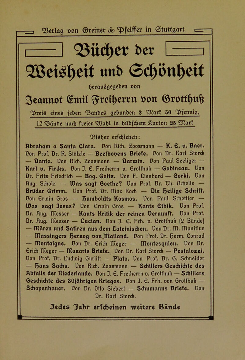 3=3 93erla9 »on ©reiner &> ^feiffet in Gfuttgarf c=- I I 95ü(^et: ber I QßeBl^eit unb 0c^öttl^eit ^crou^gegeben »on Seannof emil ^reit)errn »on ©rottbub ^rcig eineg {eben Sanbeg gebunben 2 9J?arf 50 Pfennig, 12 93änbe na^ freiet QBabt in b^bfcbem Norton 25 9J?arf 'Silber crfcbiettcn: Abraham a Santa Clara, üon Rieh. Zoozmonn — K. £. o. Bacr. üon Prof. Dr. R. Stölzle — Beethooens Briefe. Don Dr. Karl Storch — Dante. Don Rieh. Zoozmonn — Darwin, üon Pani Seeliger — Karl 0. Flrchs. üon J. £. Freiherrn o. 6rotthu6 — Goblneau. üon Dr. Fritz Friedridi — Bog. Goltz, üon F. Cienhord — Gorki, üon fing. Scholz — IDas sogt Goethe? üon Prof. Dr. Ch. Achelis — Brüder Grimm, üon Prof. Dr. RTax Koch — Die Beilige Schrift, üon Grioin Gros — Humboldts Kosmos, üon Paul Schettler — IDas sogt Jesus? üon Grioin Gros — Konts Gthlk. üon Prof. Dr. flug. RTesser — Konts Kritik der reinen Dernunft. üon Prof. Dr. flug. RTesser — Cucian. üon 3. G. Frh. o. Grotthub (2 Bände) — IRären und Satiren aus dem Cateinischen, üon Dr. ITT. RTaniiius — niassingers Berzog non.ITTailand. üon Prof. Dr. 5erni. Conrod — RTontaigne. üon Dr. Grich RTeger — RTontesquieu. üon Dr. Grich ITTeger — RTozarts Briefe.' üon Dr. Karl Storch — Pestolozzi. üon Prof. Dr. Cudmig Gurlitt — Ploto. üon Prof. Dr. G. Schneider — ßons Sadis. üon Rieh. Zoozmonn — Schillers Geschichte des Abfalls der Riederlande. üon 3. G. Freiherrn o. Grotthub — Schillers Geschidite des SOjeihrigen Krieges, üon 3. G. Frh. oon Grotthub — Schopenhauer, üon Dr. Otto Siebert — Schumonns Briefe, üon Dr. Karl Storch. Jedes Jahr erTchetnen weitere Bände