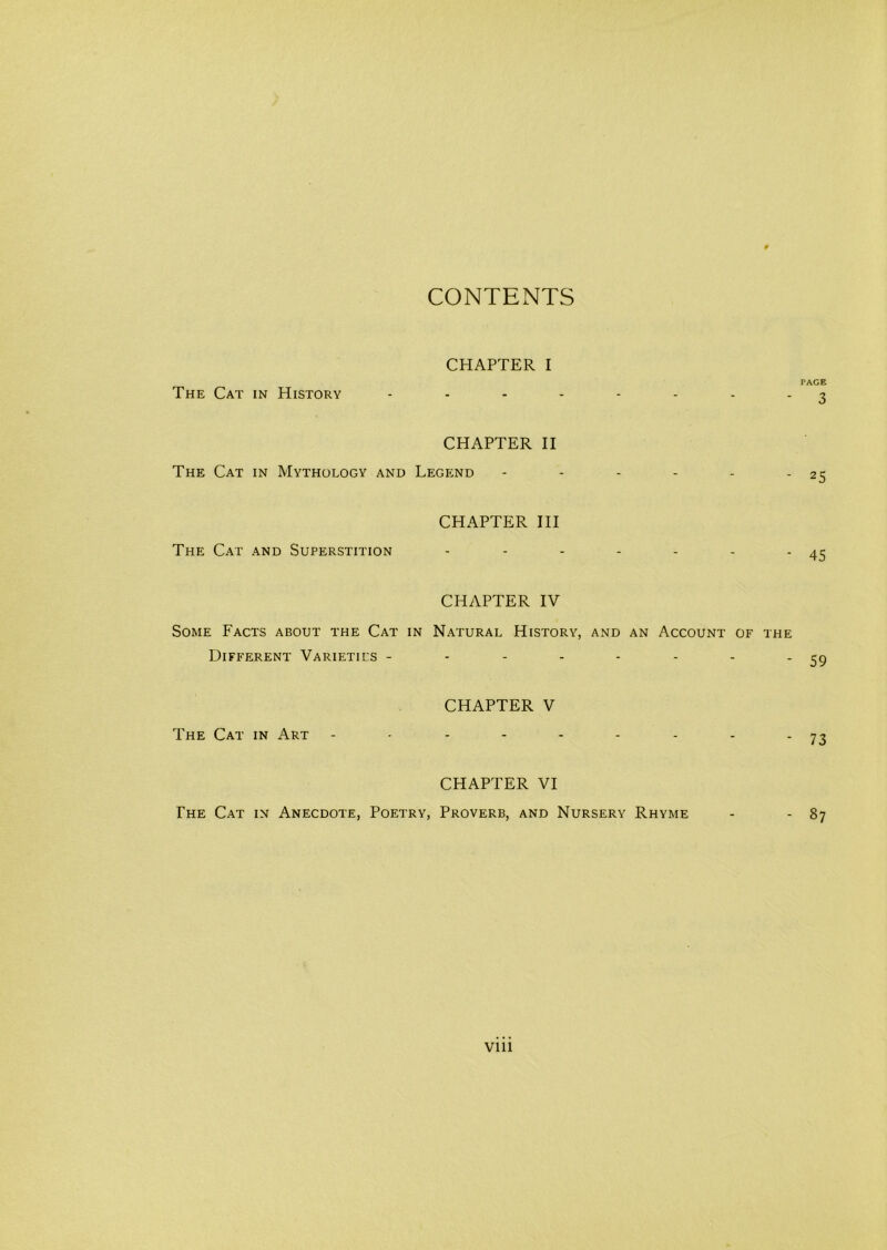 CONTENTS The Cat in History CHAPTER I PAGE - 3 CHAPTER II The Cat in Mythology and Legend Ti-ie Cat and Superstition CHAPTER III 45 CHAPTER IV Some Facts about the Cat in Natural History, and an Account of the Different Varieties - - 59 The Cat in Art CHAPTER V - 73 CHAPTER VI The Cat in Anecdote, Poetry, Proverb, and Nursery Rhyme - - 87 Vlll