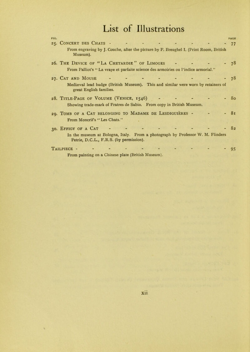 FIG. PAGE 25. Concert des Chats - - - - - - - - 77 From engraving by J. Couche, after the picture by P. Breughel I. (Print Room, British Museum). 26. The Device of “La Chetardie ” of Limoges - - - - 78 From Palliot’s “ La vraye et parfaite science des armoiries ou l’indice armorial.” 27. Cat and Mouse - - - - - - - -78 Mediaeval lead badge (British Museum). This and similar were worn by retainers of great English families. 28. Title-Page of Volume (Venice, 1546) - - - - - 80 Showing trade-mark of Fratres de Sabio. From copy in British Museum. 29. Tomb of a Cat belonging to Madame de Lesdiguieres - - - 81 From Moncrifs  Les Chats.” 30. Effigy of a Cat - - - - - - - -82 In the museum at Bologna, Italy. From a photograph by Professor W. M. Flinders Petrie, D.C.L., F.R.S. (by permission). Tailpiece ---------- 95 From painting on a Chinese plate (British Museum).