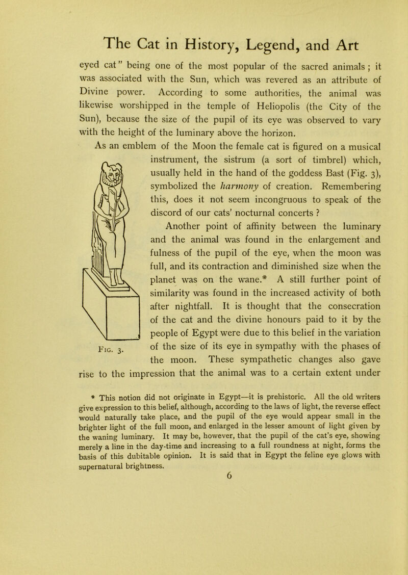 eyed cat ” being one of the most popular of the sacred animals ; it was associated with the Sun, which was revered as an attribute of Divine power. According to some authorities, the animal was likewise worshipped in the temple of Heliopolis (the City of the Sun), because the size of the pupil of its eye was observed to vary with the height of the luminary above the horizon. As an emblem of the Moon the female cat is figured on a musical instrument, the sistrum (a sort of timbrel) which, usually held in the hand of the goddess Bast (Fig. 3), symbolized the harmony of creation. Remembering this, does it not seem incongruous to speak of the discord of our cats’ nocturnal concerts ? Another point of affinity between the luminary and the animal was found in the enlargement and fulness of the pupil of the eye, when the moon was full, and its contraction and diminished size when the planet was on the wane.* A still further point of similarity was found in the increased activity of both after nightfall. It is thought that the consecration of the cat and the divine honours paid to it by the people of Egypt were due to this belief in the variation of the size of its eye in sympathy with the phases of the moon. These sympathetic changes also gave rise to the impression that the animal was to a certain extent under * This notion did not originate in Egypt—it is prehistoric. All the old writers give expression to this belief, although, according to the laws of light, the reverse effect would naturally take place, and the pupil of the eye would appear small in the brighter light of the full moon, and enlarged in the lesser amount of light given by the waning luminary. It may be, however, that the pupil of the cat’s eye, showing merely a line in the day-time and increasing to a full roundness at night, forms the basis of this dubitable opinion. It is said that in Egypt the feline eye glows with supernatural brightness.