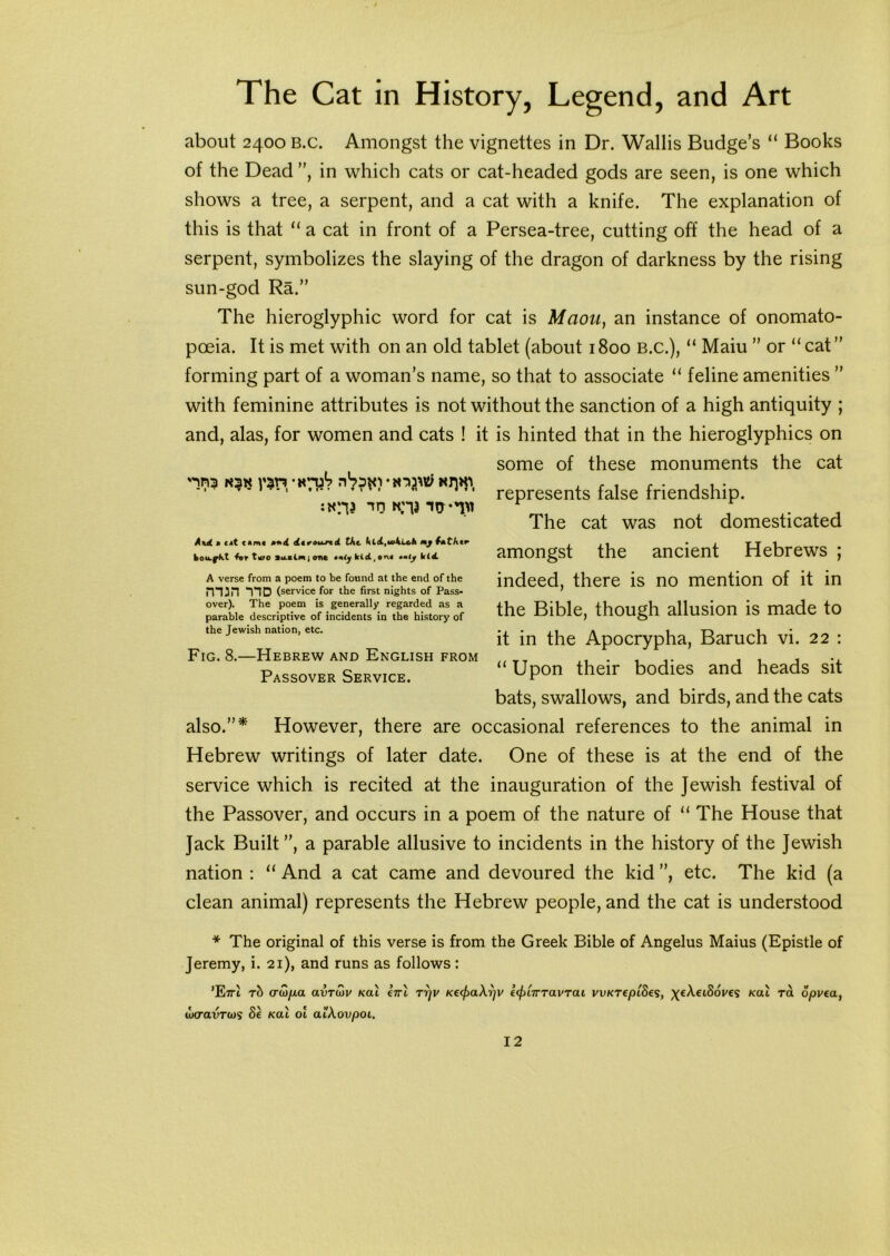 about 2400 b.c. Amongst the vignettes in Dr. Wallis Budge’s “ Books of the Dead ”, in which cats or cat-headed gods are seen, is one which shows a tree, a serpent, and a cat with a knife. The explanation of this is that “ a cat in front of a Persea-tree, cutting off the head of a serpent, symbolizes the slaying of the dragon of darkness by the rising sun-god Ra.” The hieroglyphic word for cat is Maou, an instance of onomato- poeia. It is met with on an old tablet (about 1800 B.C.), “ Maiu ” or “ cat ” forming part of a woman’s name, so that to associate “ feline amenities ” with feminine attributes is not without the sanction of a high antiquity ; and, alas, for women and cats ! it is hinted that in the hieroglyphics on some of these monuments the cat nna 1 $r» htuV represents false friendship. The cat was not domesticated amongst the ancient Hebrews ; indeed, there is no mention of it in the Bible, though allusion is made to it in the Apocrypha, Baruch vi. 22 : “ Upon their bodies and heads sit bats, swallows, and birds, and the cats However, there are occasional references to the animal in Hebrew writings of later date. One of these is at the end of the service which is recited at the inauguration of the Jewish festival of the Passover, and occurs in a poem of the nature of “ The House that Jack Built”, a parable allusive to incidents in the history of the Jewish nation : “ And a cat came and devoured the kid ”, etc. The kid (a clean animal) represents the Hebrew people, and the cat is understood * The original of this verse is from the Greek Bible of Angelus Maius (Epistle of Jeremy, i. 21), and runs as follows : ’E7rl rb cruifia avTuv Kal eirl rryv Ke<j)aXijV e<f>lirTavTai WKTepiSes, ^eXeiSoves Kal ra opvea, wcravrojs <5e Kal ol atXovpoL. iKV *»tJ KM *»0 **1M And » c*t c«m« the kidi,utkieli my l*tAer bou.fkt Ar t^o latinjont iiiy kiet,on« •miy k(4 A verse from a poem to be found at the end of the 1TD (service for the first nights of Pass- over). The poem is generally regarded as a parable descriptive of incidents in the history of the Jewish nation, etc. Fig. 8.—Hebrew and English from Passover Service. also. >>*