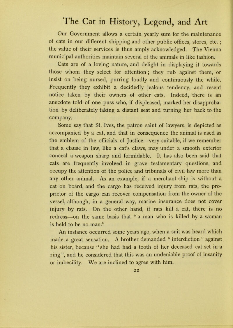 Our Government allows a certain yearly sum for the maintenance of cats in our different shipping and other public offices, stores, etc. ; the value of their services is thus amply acknowledged. The Vienna municipal authorities maintain several of the animals in like fashion. Cats are of a loving nature, and delight in displaying it towards those whom they select for attention ; they rub against them, or insist on being nursed, purring loudly and continuously the while. Frequently they exhibit a decidedly jealous tendency, and resent notice taken by their owners of other cats. Indeed, there is an anecdote told of one puss who, if displeased, marked her disapproba- tion by deliberately taking a distant seat and turning her back to the company. Some say that St. Ives, the patron saint of lawyers, is depicted as accompanied by a cat, and that in consequence the animal is used as the emblem of the officials of Justice—very suitable, if we remember that a clause in law, like a cat’s claws, may under a smooth exterior conceal a weapon sharp and formidable. It has also been said that cats are frequently involved in grave testamentary questions, and occupy the attention of the police and tribunals of civil law more than any other animal. As an example, if a merchant ship is without a cat on board, and the cargo has received injury from rats, the pro- prietor of the cargo can recover compensation from the owner of the vessel, although, in a general way, marine insurance does not cover injury by rats. On the other hand, if rats kill a cat, there is no redress—on the same basis that “ a man who is killed by a woman is held to be no man.” An instance occurred some years ago, when a suit was heard which made a great sensation. A brother demanded “ interdiction ” against his sister, because “ she had had a tooth of her deceased cat set in a ring ”, and he considered that this was an undeniable proof of insanity or imbecility. We are inclined to agree with him.