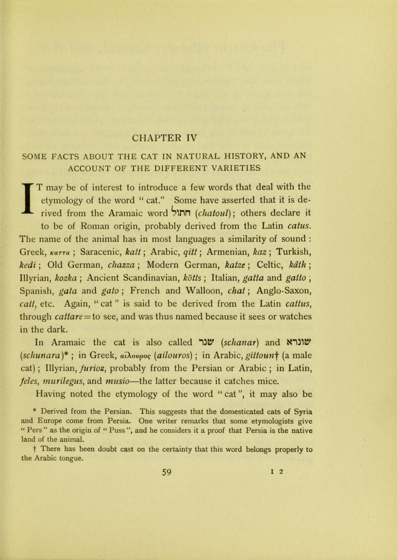 CHAPTER IV SOME FACTS ABOUT THE CAT IN NATURAL HISTORY, AND AN ACCOUNT OF THE DIFFERENT VARIETIES IT may be of interest to introduce a few words that deal with the etymology of the word “ cat.” Some have asserted that it is de- rived from the Aramaic word Sinn (<chatoul); others declare it to be of Roman origin, probably derived from the Latin catus. The name of the animal has in most languages a similarity of sound : Greek, Karra ; Saracenic, kali; Arabic, qitt; Armenian, kaz ; Turkish, kedi; Old German, chazza ; Modern German, katze; Celtic, kath ; Illyrian, kozka ; Ancient Scandinavian, kotts ; Italian, gatia and gaito , Spanish, gat a and gato ; French and Walloon, chat; Anglo-Saxon, catt, etc. Again, “ cat ” is said to be derived from the Latin cattus, through cattare = to see, and was thus named because it sees or watches in the dark. In Aramaic the cat is also called “0^ (schanar) and (.schunara)* ; in Greek, a’iXovpog (ailouros); in Arabic, gittounf (a male cat) ; Illyrian, furioz, probably from the Persian or Arabic ; in Latin, fetes, murilegus, and musio—the latter because it catches mice. Having noted the etymology of the word “ cat ”, it may also be * Derived from the Persian. This suggests that the domesticated cats of Syria and Europe come from Persia. One writer remarks that some etymologists give “ Pers” as the origin of “ Puss”, and he considers it a proof that Persia is the native land of the animal. t There has been doubt cast on the certainty that this word belongs properly to the Arabic tongue.