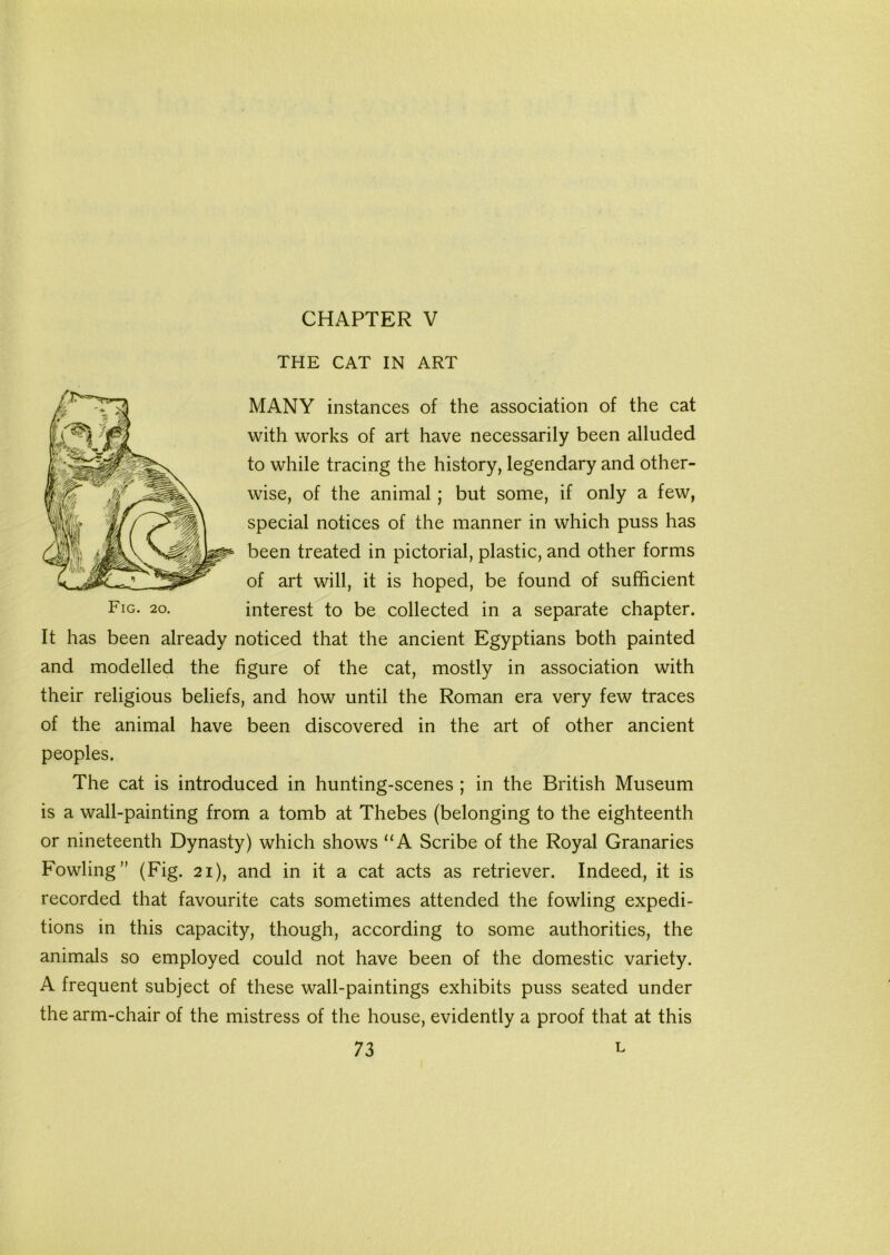 CHAPTER V THE CAT IN ART MANY instances of the association of the cat with works of art have necessarily been alluded to while tracing the history, legendary and other- wise, of the animal; but some, if only a few, special notices of the manner in which puss has been treated in pictorial, plastic, and other forms of art will, it is hoped, be found of sufficient Fig- 2o- interest to be collected in a separate chapter. It has been already noticed that the ancient Egyptians both painted and modelled the figure of the cat, mostly in association with their religious beliefs, and how until the Roman era very few traces of the animal have been discovered in the art of other ancient peoples. The cat is introduced in hunting-scenes ; in the British Museum is a wall-painting from a tomb at Thebes (belonging to the eighteenth or nineteenth Dynasty) which shows “A Scribe of the Royal Granaries Fowling” (Fig. 21), and in it a cat acts as retriever. Indeed, it is recorded that favourite cats sometimes attended the fowling expedi- tions in this capacity, though, according to some authorities, the animals so employed could not have been of the domestic variety. A frequent subject of these wall-paintings exhibits puss seated under the arm-chair of the mistress of the house, evidently a proof that at this