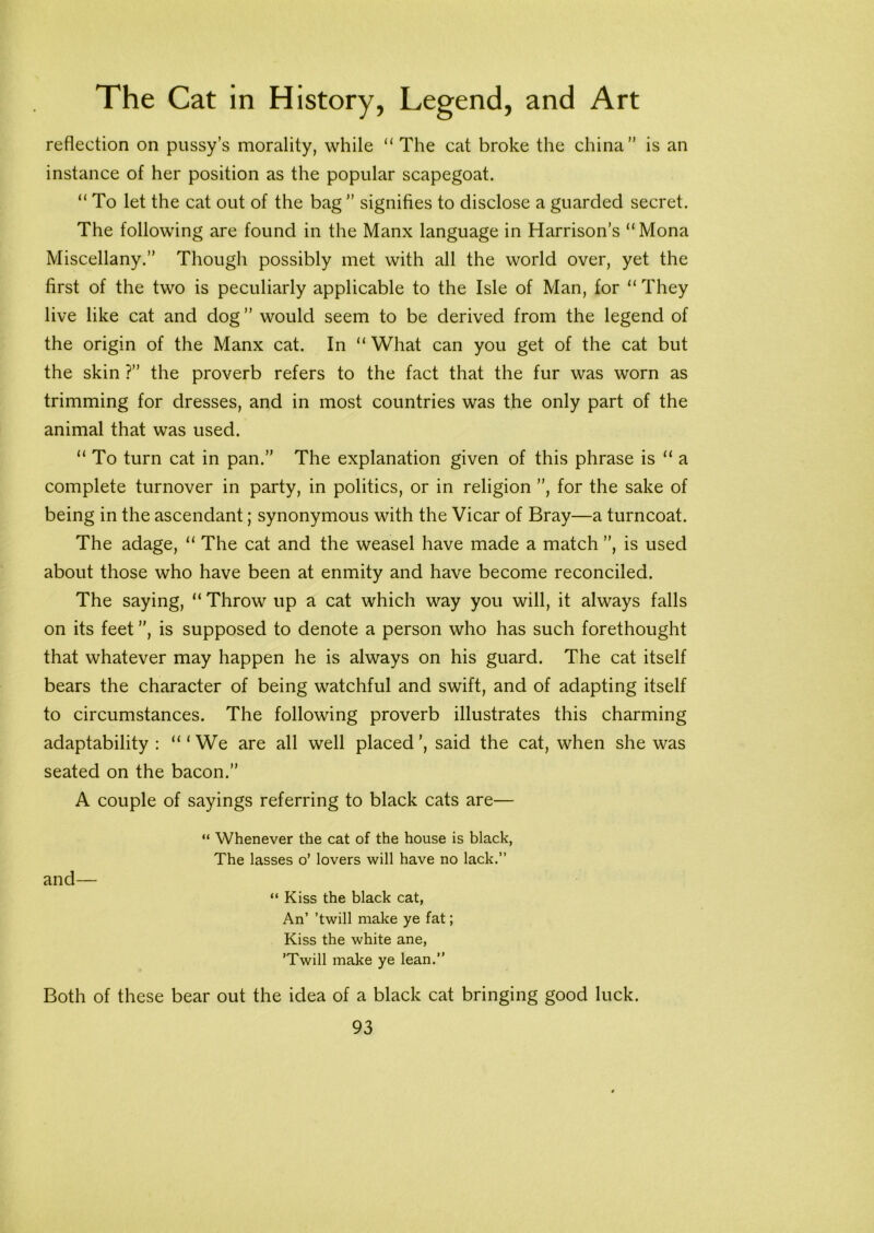 reflection on pussy’s morality, while “ The cat broke the china” is an instance of her position as the popular scapegoat. “ To let the cat out of the bag ” signifies to disclose a guarded secret. The following are found in the Manx language in Harrison’s “Mona Miscellany.” Though possibly met with all the world over, yet the first of the two is peculiarly applicable to the Isle of Man, for “ They live like cat and dog ” would seem to be derived from the legend of the origin of the Manx cat. In “ What can you get of the cat but the skin ?” the proverb refers to the fact that the fur was worn as trimming for dresses, and in most countries was the only part of the animal that was used. “ To turn cat in pan.” The explanation given of this phrase is “ a complete turnover in party, in politics, or in religion ”, for the sake of being in the ascendant; synonymous with the Vicar of Bray—a turncoat. The adage, “ The cat and the weasel have made a match ”, is used about those who have been at enmity and have become reconciled. The saying, “ Throw up a cat which way you will, it always falls on its feet ”, is supposed to denote a person who has such forethought that whatever may happen he is always on his guard. The cat itself bears the character of being watchful and swift, and of adapting itself to circumstances. The following proverb illustrates this charming adaptability : “‘We are all well placed’, said the cat, when she was seated on the bacon.” A couple of sayings referring to black cats are— “ Whenever the cat of the house is black, The lasses o’ lovers will have no lack.” and— “ Kiss the black cat, An’ ’twill make ye fat; Kiss the white ane, ’Twill make ye lean.” Both of these bear out the idea of a black cat bringing good luck.