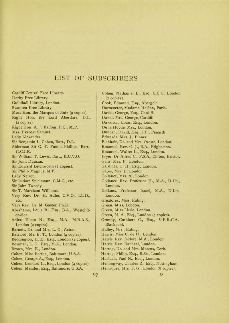 Cardiff Central Free Library. Derby Free Library. Guildhall Library, London. Swansea Free Library. Most Hon. the Marquis of Bute (9 copies). Right Hon. the Lord Aberdare, D.L. (2 copies). Right Hon. A. J. Balfour, P.C., M.P. Mrs. Herbert Samuel. Lady Alexander. Sir Benjamin L. Cohen, Bart., D.L. Alderman Sir G. F. Faudel-Phillips, Bart., G.C.I.E. Sir William T. Lewis, Bart., K.C.V.O. Sir John Duncan. Sir Edward Letchworth (2 copies). Sir Philip Magnus, M.P. Lady Nelson. Sir Isidore Spielmann, C.M.G., etc. Sir John Tweedy. Sir T. Marchant Williams. Very Rev. Dr. H. Adler, C.V.O., LL.D., etc. Very Rev. Dr. M. Gaster, Ph.D. Abrahams, Louis B., Esq., B.A., Westcliff- on-Sea. Adler, Elkan N., Esq., M.A., M.R.A.S., London (2 copies). Barnett, Dr. and Mrs. L. D., Acton. Batsford, Mr. B. T., London (4 copies). Beddington, H. E., Esq., London (4 copies). Bowman, L. G., Esq., M.A., London. Brown, Mrs. E., London. Cohen, Miss Bertha, Baltimore, U.S.A. Cohen, George A., Esq., London. Cohen, Leonard L., Esq., London (4 copies). Cohen, Mendes, Esq., Baltimore, U.S.A. Cohen, Nathaniel L., Esq., L.C.C., London (2 copies). Cook, Edmund. Esq., Abergele. Darmsteter, Madame HeEne, Paris. David, George, Esq., Cardiff. David, Mrs. George, Cardiff. Davidson, Louis, Esq., London. De la Hoyde, Mrs., London. Duncan, David, Esq., J.P., Penarth. Edwards, Mrs. J., Pinner. Eichholz, Dr. and Mrs. Oreste, London. Emanuel, Rev. G. J., B.A., Edgbaston. Emanuel, Walter L., Esq., London. Fryer, Dr. Alfred C., F.S.A., Clifton, Bristol. Gans, Mrs. F., London. Gardiner, T. H., Esq., London. Gatey, Mrs. J., London. Gollancz, Mrs. A., London. Gollancz, Rev. Professor H., M.A., D.Lit., London. Gollancz, Professor Israel, M.A., D.Lit. London. Greatorex, Miss, Ealing. Green, Miss, London. Green, Miss Lizzie, London. Green, M. A., Esq., London (4 copies). Grundy, Cuthbert C., Esq., V.P.R.C.A. Blackpool. Halley, Mrs., Ealing. Harris, Miss C. de H., London. Harris, Rev. Isidore, M.A., London. Harris, Rev. Raphael, London. Hartog, Dr. and Mrs. Marcus, Cork. Hartog, Philip, Esq., B.Sc., London. Hasluck, Paul N., Esq., London. Hemingway, Charles R., Esq., Nottingham. Henriques, Mrs. F. G., London (8 copies).