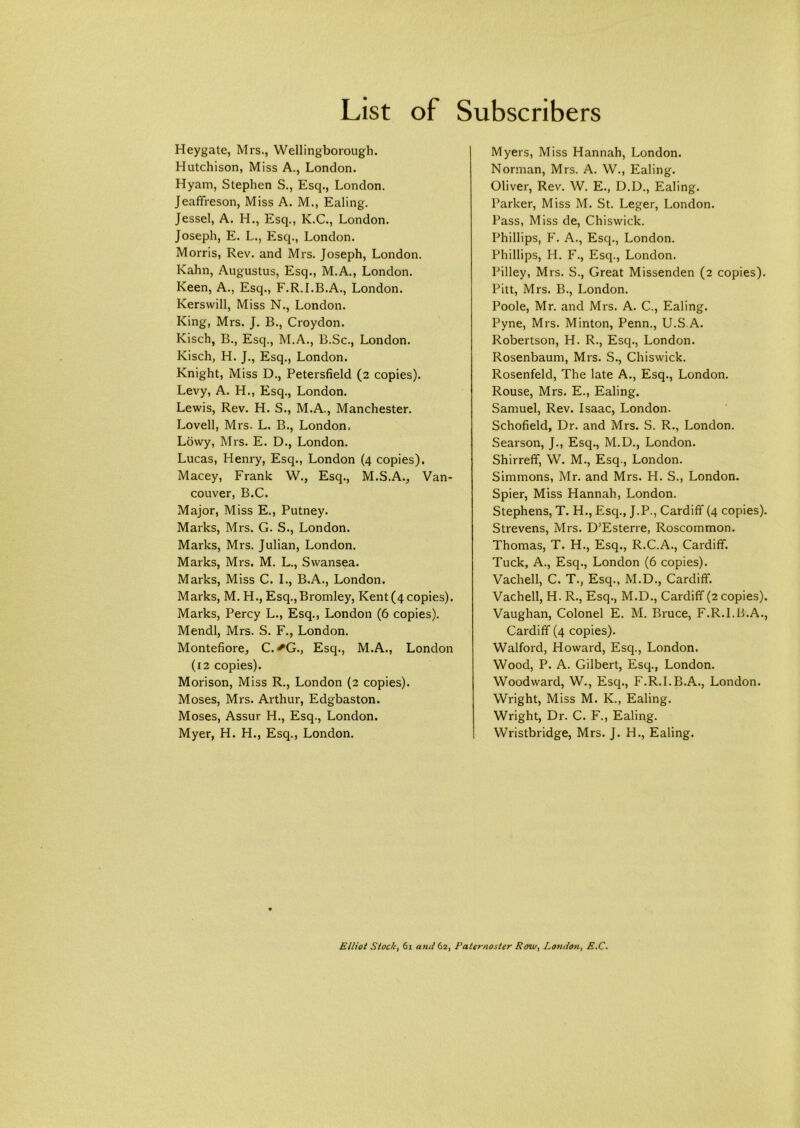 Heygate, Mrs., Wellingborough. Hutchison, Miss A., London. Hyam, Stephen S., Esq., London. Jeaffreson, Miss A. M., Ealing. Jessel, A. H., Esq., K.C., London. Joseph, E. L., Esq., London. Morris, Rev. and Mrs. Joseph, London. Kahn, Augustus, Esq., M.A., London. Keen, A., Esq., F.R.I.B.A., London. Kerswill, Miss N., London. King, Mrs. J. B., Croydon. Kisch, B., Esq., M.A., B.Sc., London. Kisch, H. J., Esq., London. Knight, Miss D., Petersfield (2 copies). Levy, A. H., Esq., London. Lewis, Rev. H. S., M.A., Manchester. Lovell, Mrs. L. B., London. Lowy, Mrs. E. D., London. Lucas, Henry, Esq., London (4 copies). Macey, Frank W., Esq., M.S.A., Van- couver, B.C. Major, Miss E., Putney. Marks, Mrs. G. S., London. Marks, Mrs. Julian, London. Marks, Mrs. M. L., Swansea. Marks, Miss C. I., B.A., London. Marks, M. H., Esq.,Bromley, Kent (4 copies). Marks, Percy L., Esq., London (6 copies). Mendl, Mrs. S. F., London. Montefiore, C.^G., Esq., M.A., London (12 copies). Morison, Miss R., London (2 copies). Moses, Mrs. Arthur, Edgbaston. Moses, Assur H., Esq., London. Myer, H. H., Esq., London. Myers, Miss Hannah, London. Norman, Mrs. A. W., Ealing. Oliver, Rev. W. E., D.D., Ealing. Parker, Miss M. St. Leger, London. Pass, Miss de, Chiswick. Phillips, F. A., Esq., London. Phillips, H. F., Esq., London. Pilley, Mrs. S., Great Missenden (2 copies). Pitt, Mrs. B., London. Poole, Mr. and Mrs. A. C., Ealing. Pyne, Mrs. Minton, Penn., U.S.A. Robertson, H. R., Esq., London. Rosenbaum, Mrs. S., Chiswick. Rosenfeld, The late A., Esq., London. Rouse, Mrs. E., Ealing. Samuel, Rev. Isaac, London. Schofield, Dr. and Mrs. S. R., London. Searson, J., Esq., M.D., London. Shirreff, W. M., Esq., London. Simmons, Mr. and Mrs. H. S., London. Spier, Miss Hannah, London. Stephens, T. H., Esq., J.P., Cardiff (4 copies). Strevens, Mrs. D’Esterre, Roscommon. Thomas, T. H., Esq., R.C.A., Cardiff. Tuck, A., Esq., London (6 copies). Vachell, C. T., Esq., M.D., Cardiff. Vachell, H. R., Esq., M.D., Cardiff (2 copies). Vaughan, Colonel E. M. Bruce, F.R.I.B.A., Cardiff (4 copies). Walford, Howard, Esq., London. Wood, P. A. Gilbert, Esq., London. Woodward, W., Esq., F.R.I.B.A., London. Wright, Miss M. K., Ealing. Wright, Dr. C. F., Ealing. Wristbridge, Mrs. J. H., Ealing. Elliot Stock, 61 and 62, Paternoster Poia, Loruton^ £.€•