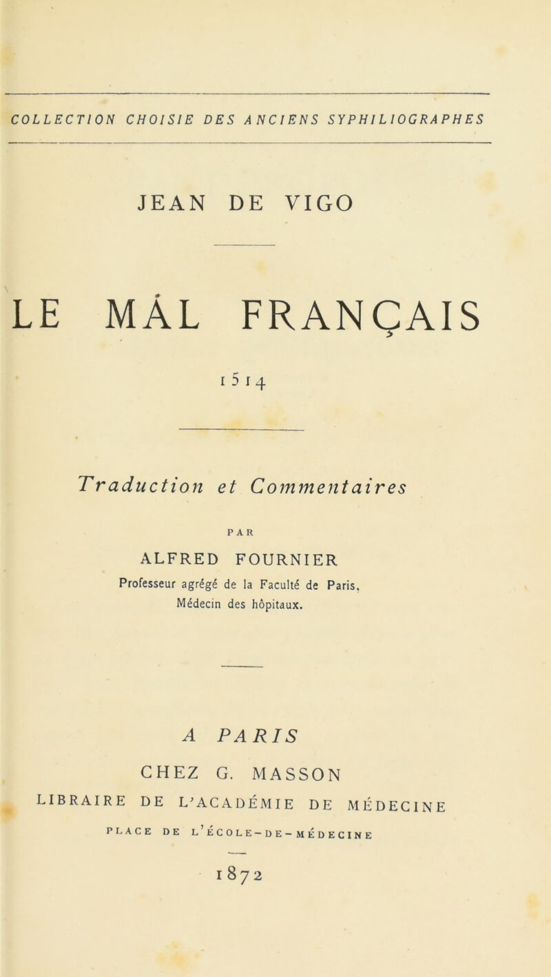 COLLECTION CHOISIE DES ANCIENS SY P HIL IOG RA P H E S JEAN DE VIGO LE MÂL FRANÇAIS i 5 i 4 Traduction et Comment air es PAR ALFRED FOURNIER Professeur agrégé de la Faculté de Paris, Médecin des hôpitaux. A PARIS CHEZ G. MASSON LIBRAIRE DE L'ACADÉMIE DE MÉDECINE PLACE DE L ECOLE-DE-MÉDECINE I872