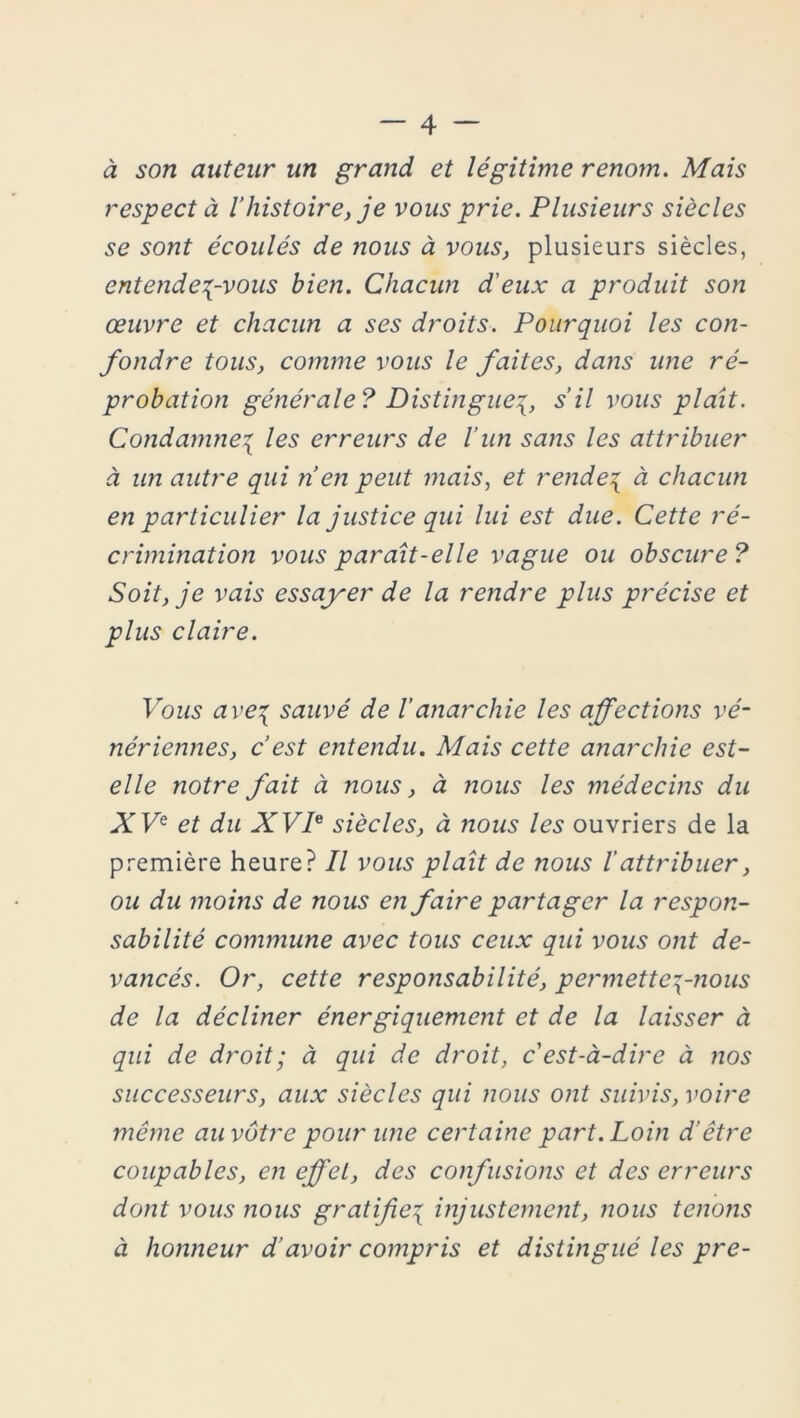 à son auteur un grand et légitime renom. Mais respect à l’histoire, je vous prie. Plusieurs siècles se sont écoulés de nous à vous, plusieurs siècles, entendez-vous bien. Chacun d'eux a produit son œuvre et chacun a ses droits. Pourquoi les con- fondre tous, comme vous le faites, dans une ré- probation générale? Distinguez, s’il vous plaît. Condamnez les erreurs de l’un sans les attribuer à un autre qui n en peut mais, et rendez à chacun en particulier la justice qui lui est due. Cette ré- crimination vous paraît-elle vague ou obscure? Soit, je vais essayer de la rendre plus précise et plus claire. Vous avez sauvé de l’anarchie les affections vé- nériennes, c’est entendu. Mais cette anarchie est- elle notre fait à nous, à nous les médecins du XVe et du XVP siècles, à nous les ouvriers de la première heure? Il vous plaît de nous lattribuer, ou du moins de nous en faire partager la respon- sabilité commune avec tous ceux qui vous ont de- vancés. Or, cette responsabilité, permettez~nous de la décliner énergiquement et de la laisser à qui de droit; à qui de droit, c'est-à-dire à nos successeurs, aux siècles qui nous ont suivis, voire même au vôtre pour une certaine part. Loin d’être coupables, en effet, des confusions et des erreurs dont vous nous gratifiez injustement, nous tenons à honneur d’avoir compris et distingué les pre-