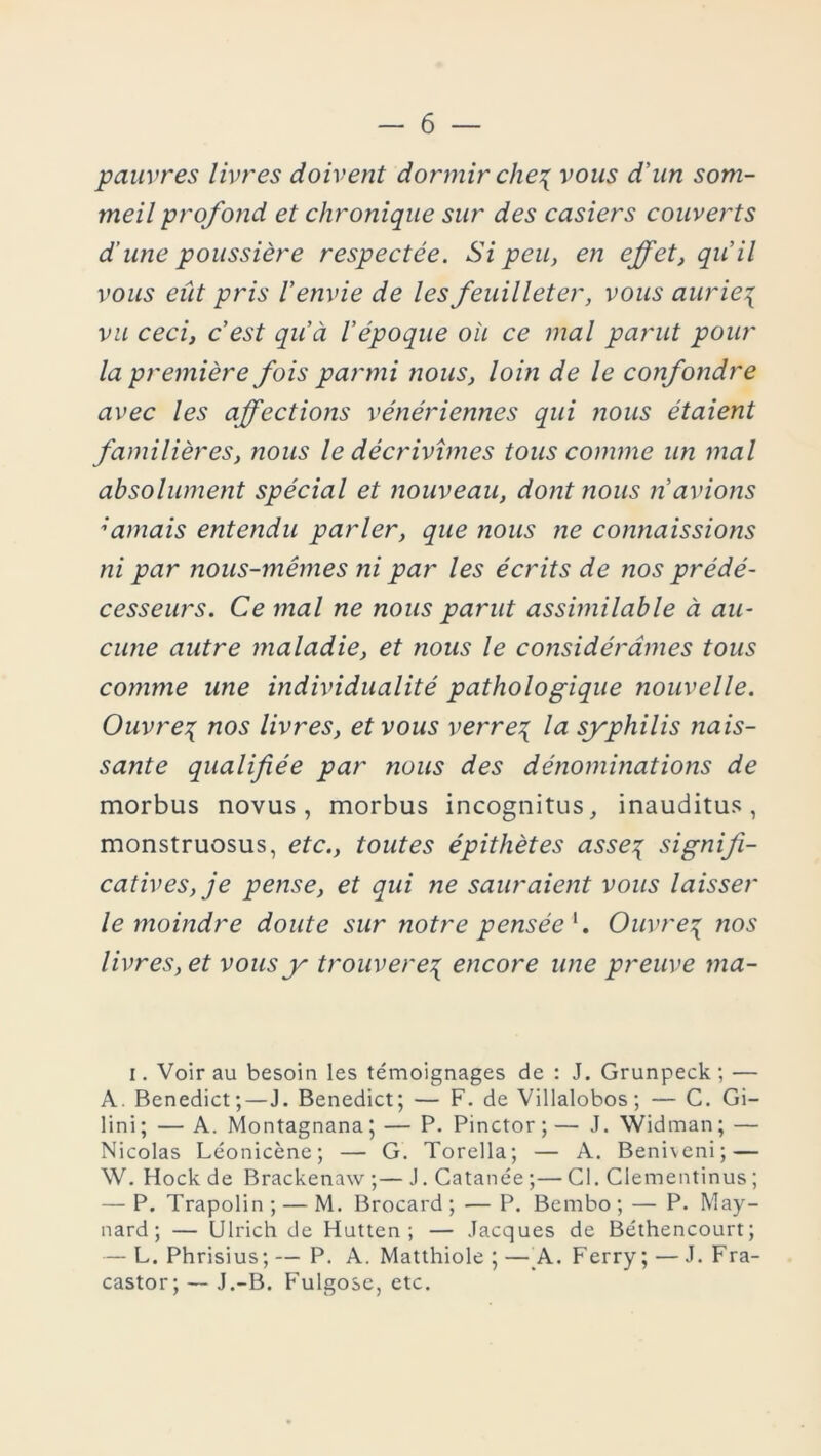 pauvres livres doivent dormir che^ vous d’un som- meil profond et chronique sur des casiers couverts d’une poussière respectée. Si peu, en effet, qu’il vous eût pris l’envie de les feuilleter, vous aurie\ vu ceci, c’est qu’à l’époque où ce mal parut pour la première fois parmi nous, loin de le confondre avec les affections vénériennes qui nous étaient familières, nous le décrivîmes tous comme un mal absolument spécial et nouveau, dont nous n’avions ;amais entendu parler, que nous ne connaissions ni par nous-mêmes ni par les écrits de nos prédé- cesseurs. Ce mal ne nous parut assimilable à au- cune autre maladie, et nous le considérâmes tous comme une individualité pathologique nouvelle. Ouvres nos livres, et vous verre\ la syphilis nais- sante qualifiée par ?ious des dénominations de morbus novus, morbus incognitus, inauditus, monstruosus, etc., toutes épithètes asse^ signifi- catives, je pense, et qui ne sauraient vous laisser le moindre doute sur notre pensée *. Ouvres nos livres, et vous y trouverez encore une preuve ma- i. Voir au besoin les témoignages de : J. Grunpeck ; — A. Benedict;—J. Benedict; — F. de Villalobos; — C. Gi- lini; — A. Montagnana; — P. Pinctor;— J. Widman; — Nicolas Léonicène; — G. Torella; — A. Beniveni; — W. Hockde Brackenaw;—J.Catanée;—Cl. Clementinus ; — P. Trapolin ; — M. Brocard ; — P. Bembo ; — P. May- nard ; — Ulrich de Hutten ; — Jacques de Béthencourt; — L. Phrisius; — P. A. Matthiole ; — A.. Ferry; — J. Fra- castor; — J.-B. Fulgose, etc.