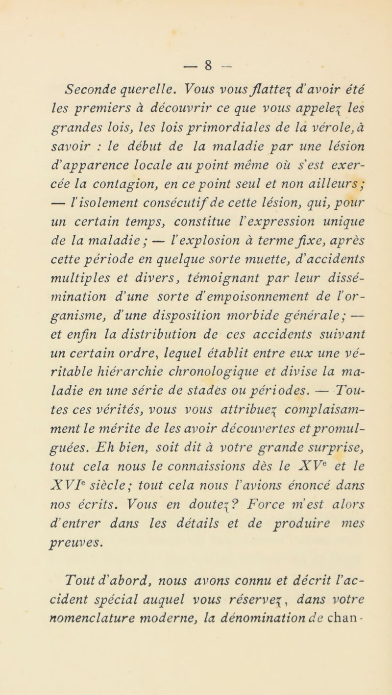Seconde querelle. Vous vous flatte{ d’avoir été les premiers à découvrir ce que vous appelé\ les grandes lois, les lois primordiales de la vérole, à savoir : le début de la maladie par une lésion d’apparence locale au point même où s'est exer- cée la contagion, en ce point seul et non ailleurs ; — l’isolement consécutif de cette lésion, qui, pour un certain temps, constitue 1 expression unique de la maladie ; — /’ explosion à terme fixe, après cette période en quelque sorte muette, d'accidents multiples et divers, témoignant par leur dissé- mination d’une sorte d’empoisonnement de l’or- ganisme, d’une disposition morbide générale ; — et enfin la distribution de ces accidents suivant un certain ordre, lequel établit entre eux une vé- ritable hiérarchie chronologique et divise la ma- ladie en une série de stades ou périodes. — Tou- tes ces vérités, vous vous attribue^ complaisam- ment le mérite de les avoir découvertes et promul- guées. Eh bien, soit dit à votre grande surprise, tout cela nous le connaissions dès le XVe et le XVT siècle; tout cela nous l’avions énoncé dans nos écrits. Vous en doute\? Force m’est alors d'entrer dans les détails et de produire mes preuves. Tout d'abord, nous avons connu et décrit l’ac- cident spécial auquel vous réservedans votre nomenclature moderne, la dénomination de chan-