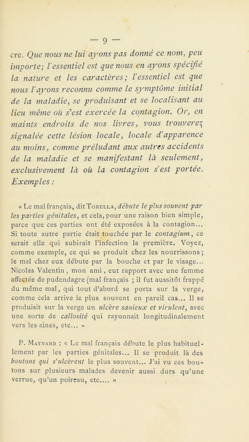 cre. Que nous ne lui ayons pas donné ce nom, peu importe; l’essentiel est que nous en ayons spécifié la nature et les caractères ; l'essentiel est que nous l’ayons reconnu comme le symptôme initial de la maladie, se produisant et se localisant au lieu même où s'est exercée la contagion. Or, en maints endroits de nos livres, vous trouverez signalée cette lésion locale, locale d'apparence au moins, comme préludant aux autres accidents de la maladie et se manifestant là seulement, exclusivement là où la contagion s’est portée. Exemples : « Le mal français, dit Torella, débute le plus souvent par les parties génitales, et cela, pour une raison bien simple, parce que ces parties ont été exposées à la contagion... Si toute autre partie était touchée par le contagium, ce serait elle qui subirait l’infection la première. Voyez, comme exemple, ce qui se produit chez les nourrissons; le mal chez eux débute par la bouche et par le visage... Nicolas Valentin, mon ami , eut rapport avec une femme affectée de pudendagre (mal français ; il fut aussitôt frappé du même mal, qui tout d’abord se porta sur la verge, comme cela arrive le plus souvent en pareil cas... 11 se produisit sur la verge un ulcère sanieux et virulent, avec une sorte de callosité qui rayonnait longitudinalement vers les aines, etc... » P. Maynard : « Le mal français débute le plus habituel- lement par les parties génitales... Il se produit là des boutons qui s'ulcèrent le plus souvent... J’ai vu ces bou- tons sur plusieurs malades devenir aussi durs qu’une verrue, qu’un poireau, etc.... »