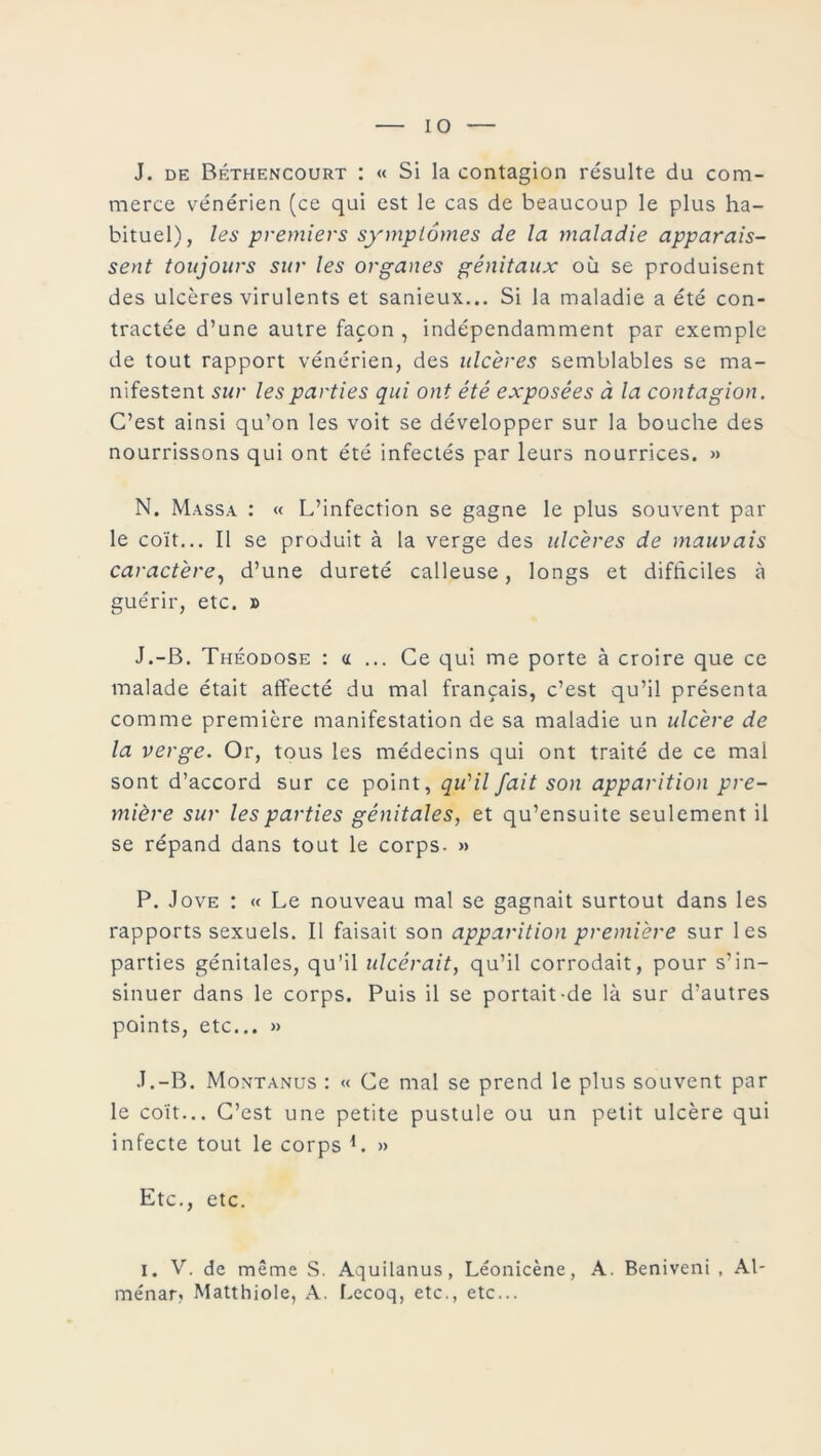 J. de Béthencourt : « Si la contagion résulte du com- merce vénérien (ce qui est le cas de beaucoup le plus ha- bituel), les premiers symptômes de la maladie apparais- sent toujours sur les organes génitaux où se produisent des ulcères virulents et sanieux... Si la maladie a été con- tractée d’une autre façon , indépendamment par exemple de tout rapport vénérien, des ulcères semblables se ma- nifestent sur les parties qui ont été exposées à la contagion. C’est ainsi qu’on les voit se développer sur la bouche des nourrissons qui ont été infectés par leurs nourrices. » N. Massa : « L’infection se gagne le plus souvent par le coït... Il se produit à la verge des ulcères de mauvais caractère, d’une dureté calleuse, longs et difficiles à guérir, etc. » J.-B. Théodose : a ... Ce qui me porte à croire que ce malade était affecté du mal français, c’est qu’il présenta comme première manifestation de sa maladie un ulcère de la verge. Or, tous les médecins qui ont traité de ce mal sont d’accord sur ce point, qu'il fait son apparition pre- mière sur les parties génitales, et qu’ensuite seulement il se répand dans tout le corps- » P. Jove : « Le nouveau mal se gagnait surtout dans les rapports sexuels. Il faisait son apparition première sur les parties génitales, qu’il ulcérait, qu’il corrodait, pour s’in- sinuer dans le corps. Puis il se portait-de là sur d’autres points, etc... » J.-B. Montanus : « Ce mal se prend le plus souvent par le coït... C’est une petite pustule ou un petit ulcère qui infecte tout le corps L » Etc., etc. i. V. de même S. Aquilanus, Léonicène, A. Beniveni , Al- ménar» Matthiole, A. Lecoq, etc., etc...