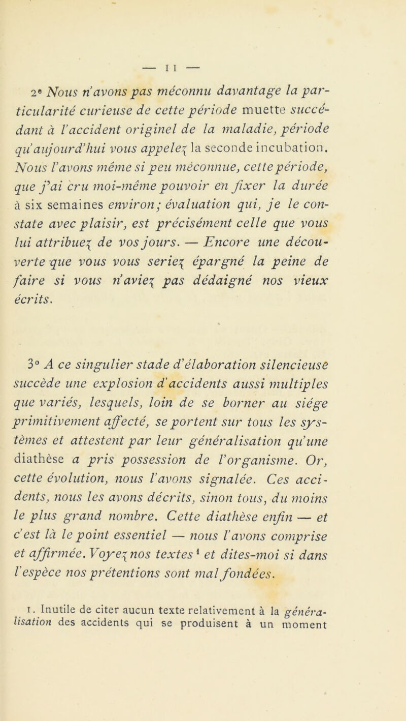 2e Nous ri avons pas méconnu davantage la par- ticularité curieuse de cette période muette succé- dant à l’accident originel de la maladie, période qu aujourd’hui vous appelé{ la seconde incubation. Nous l’avons même si peu méconnue, cette période, que j'ai cru moi-même pouvoir en fixer la durée à six semaines environ; évaluation qui, je le con- state avec plaisir, est précisément celle que vous lui attribue% de vos jours. — Encore une décou- verte que vous vous seriez épargné la peine de faire si vous n’avie{ pas dédaigné nos vieux écrits. 3° A ce singulier stade d'élaboration silencieuse succède une explosion d'accidents aussi multiples que variés, lesquels, loin de se borner au siège primitivement affecté, se portent sur tous les sys- tèmes et attestent par leur généralisation qu’une diathèse a pris possession de l’organisme. Or, cette évolution, nous lavons signalée. Ces acci- dents, nous les avons décrits, sinon tous, du moins le plus grand nombre. Cette diathèse enfin — et c'est là le point essentiel — nous l'avons comprise et affirmée. Voyeqnos textes1 et dites-moi si dans l'espèce nos prétentions sont mal fondées. i. Inutile de citer aucun texte relativement à la généra- lisation des accidents qui se produisent à un moment